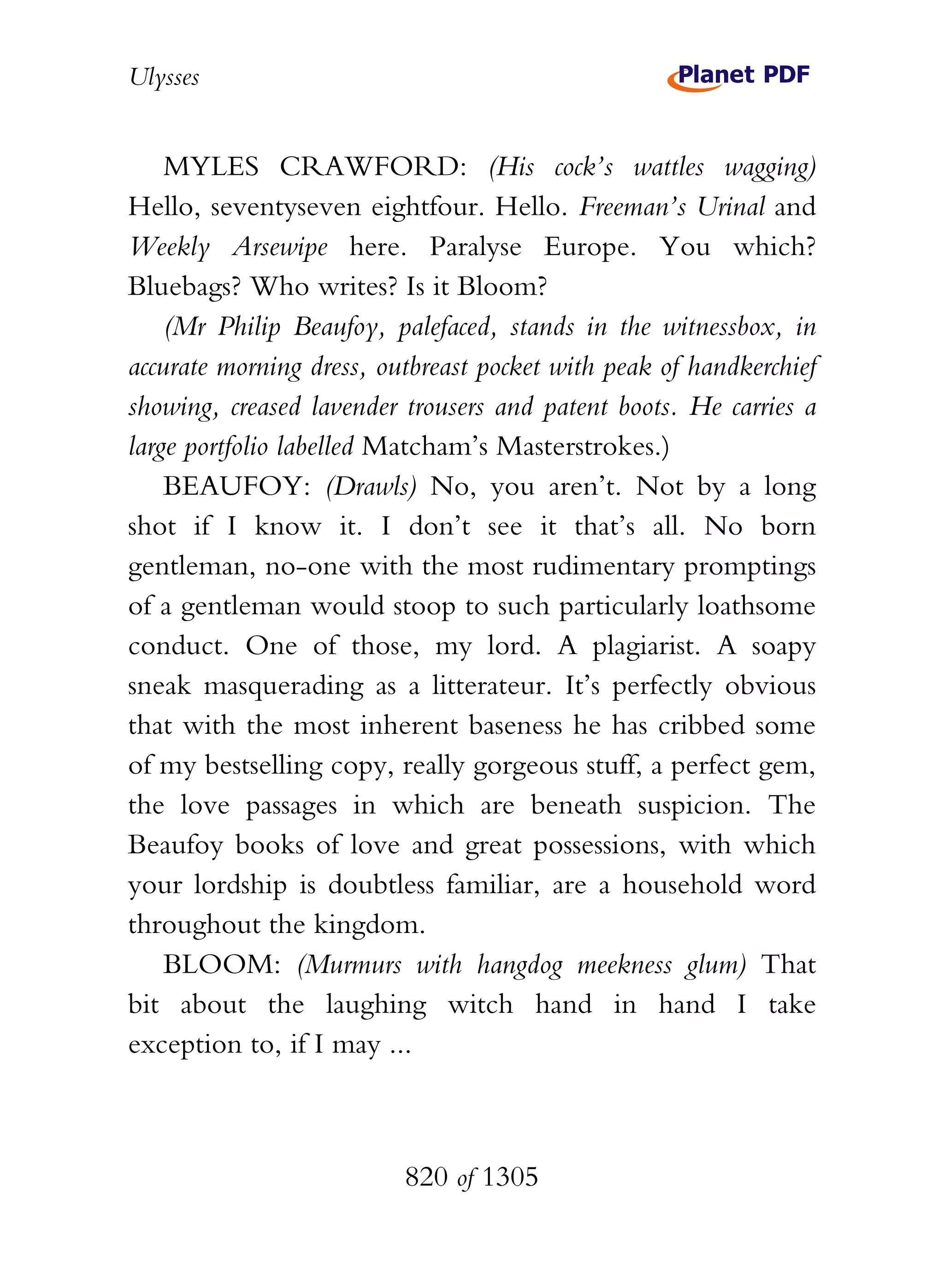 Ulysses


    MYLES CRAWFORD: (His cock’s wattles wagging)
Hello, seventyseven eightfour. Hello. Freeman’s Urinal and
Weekly Arsewipe here. Paralyse Europe. You which?
Bluebags? Who writes? Is it Bloom?
    (Mr Philip Beaufoy, palefaced, stands in the witnessbox, in
accurate morning dress, outbreast pocket with peak of handkerchief
showing, creased lavender trousers and patent boots. He carries a
large portfolio labelled Matcham’s Masterstrokes.)
    BEAUFOY: (Drawls) No, you aren’t. Not by a long
shot if I know it. I don’t see it that’s all. No born
gentleman, no-one with the most rudimentary promptings
of a gentleman would stoop to such particularly loathsome
conduct. One of those, my lord. A plagiarist. A soapy
sneak masquerading as a litterateur. It’s perfectly obvious
that with the most inherent baseness he has cribbed some
of my bestselling copy, really gorgeous stuff, a perfect gem,
the love passages in which are beneath suspicion. The
Beaufoy books of love and great possessions, with which
your lordship is doubtless familiar, are a household word
throughout the kingdom.
    BLOOM: (Murmurs with hangdog meekness glum) That
bit about the laughing witch hand in hand I take
exception to, if I may ...



                          820 of 1305
 