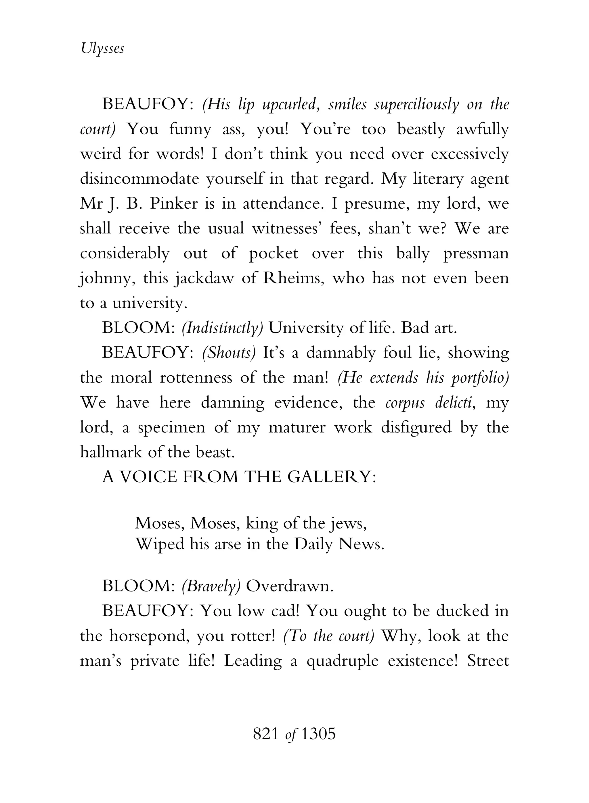 Ulysses


    BEAUFOY: (His lip upcurled, smiles superciliously on the
court) You funny ass, you! You’re too beastly awfully
weird for words! I don’t think you need over excessively
disincommodate yourself in that regard. My literary agent
Mr J. B. Pinker is in attendance. I presume, my lord, we
shall receive the usual witnesses’ fees, shan’t we? We are
considerably out of pocket over this bally pressman
johnny, this jackdaw of Rheims, who has not even been
to a university.
    BLOOM: (Indistinctly) University of life. Bad art.
    BEAUFOY: (Shouts) It’s a damnably foul lie, showing
the moral rottenness of the man! (He extends his portfolio)
We have here damning evidence, the corpus delicti, my
lord, a specimen of my maturer work disfigured by the
hallmark of the beast.
    A VOICE FROM THE GALLERY:

          Moses, Moses, king of the jews,
          Wiped his arse in the Daily News.

   BLOOM: (Bravely) Overdrawn.
   BEAUFOY: You low cad! You ought to be ducked in
the horsepond, you rotter! (To the court) Why, look at the
man’s private life! Leading a quadruple existence! Street



                         821 of 1305
 