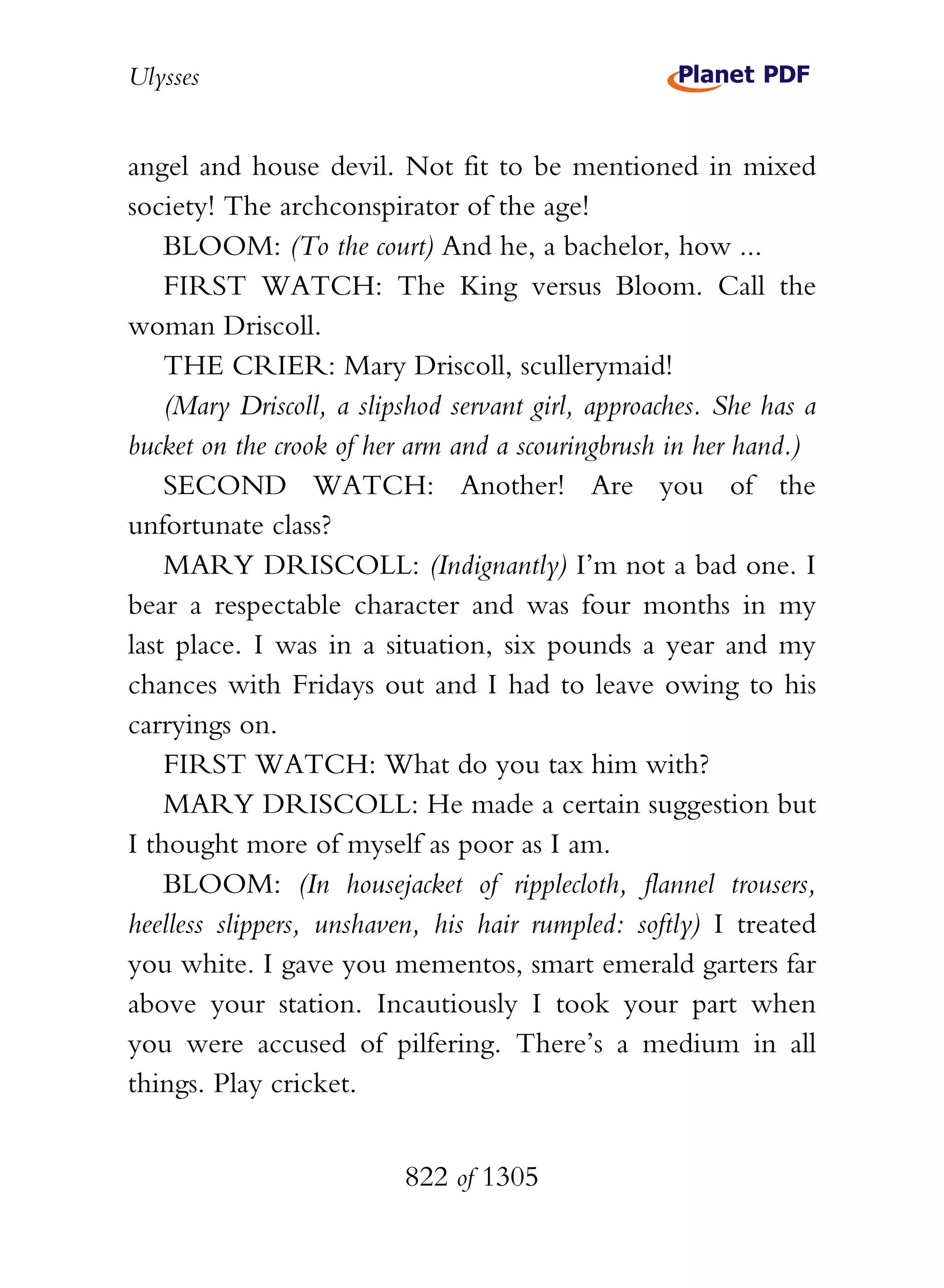 Ulysses


angel and house devil. Not fit to be mentioned in mixed
society! The archconspirator of the age!
    BLOOM: (To the court) And he, a bachelor, how ...
    FIRST WATCH: The King versus Bloom. Call the
woman Driscoll.
    THE CRIER: Mary Driscoll, scullerymaid!
    (Mary Driscoll, a slipshod servant girl, approaches. She has a
bucket on the crook of her arm and a scouringbrush in her hand.)
    SECOND WATCH: Another! Are you of the
unfortunate class?
    MARY DRISCOLL: (Indignantly) I’m not a bad one. I
bear a respectable character and was four months in my
last place. I was in a situation, six pounds a year and my
chances with Fridays out and I had to leave owing to his
carryings on.
    FIRST WATCH: What do you tax him with?
    MARY DRISCOLL: He made a certain suggestion but
I thought more of myself as poor as I am.
    BLOOM: (In housejacket of ripplecloth, flannel trousers,
heelless slippers, unshaven, his hair rumpled: softly) I treated
you white. I gave you mementos, smart emerald garters far
above your station. Incautiously I took your part when
you were accused of pilfering. There’s a medium in all
things. Play cricket.


                          822 of 1305
 
