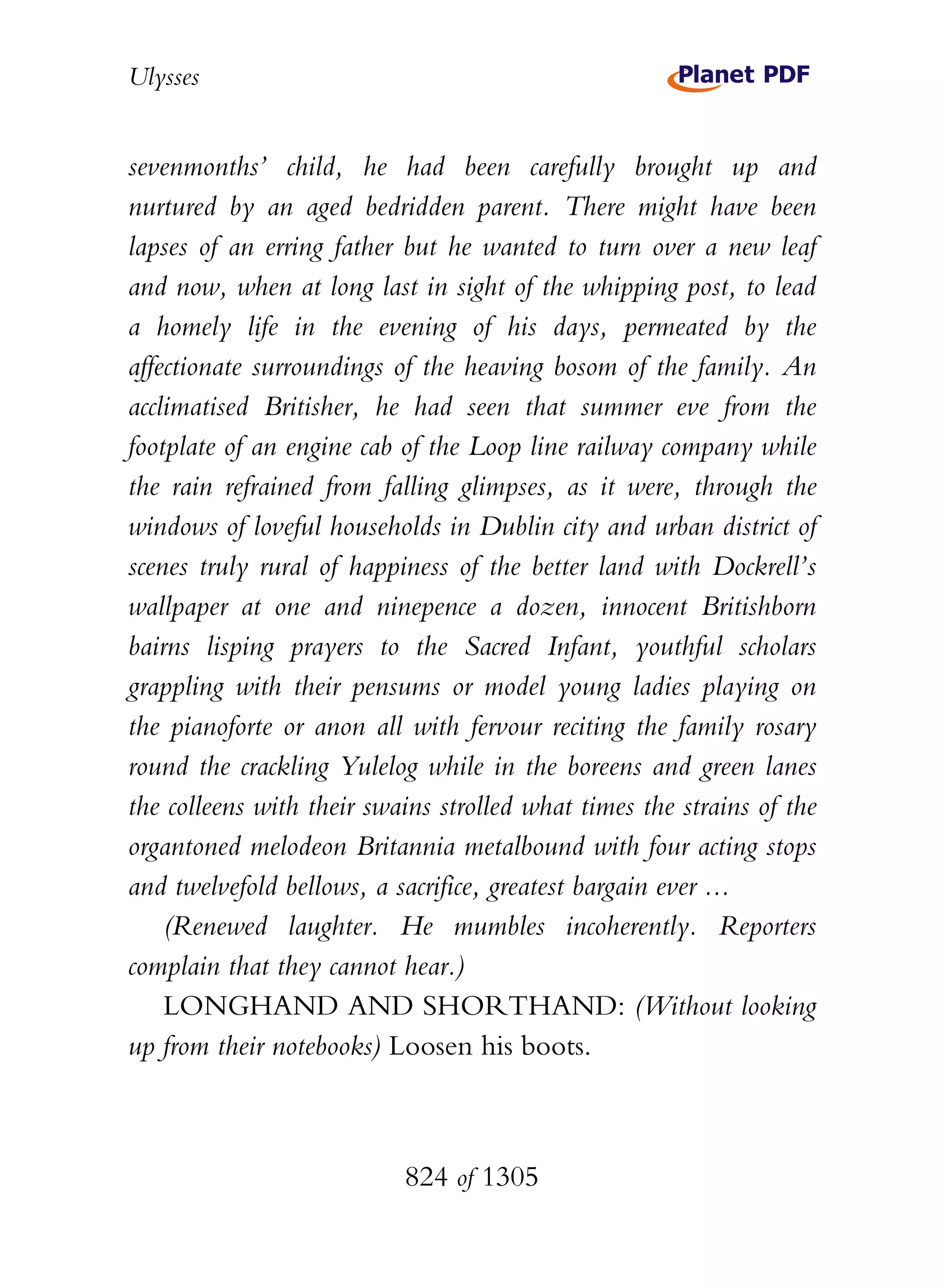 Ulysses


sevenmonths’ child, he had been carefully brought up and
nurtured by an aged bedridden parent. There might have been
lapses of an erring father but he wanted to turn over a new leaf
and now, when at long last in sight of the whipping post, to lead
a homely life in the evening of his days, permeated by the
affectionate surroundings of the heaving bosom of the family. An
acclimatised Britisher, he had seen that summer eve from the
footplate of an engine cab of the Loop line railway company while
the rain refrained from falling glimpses, as it were, through the
windows of loveful households in Dublin city and urban district of
scenes truly rural of happiness of the better land with Dockrell’s
wallpaper at one and ninepence a dozen, innocent Britishborn
bairns lisping prayers to the Sacred Infant, youthful scholars
grappling with their pensums or model young ladies playing on
the pianoforte or anon all with fervour reciting the family rosary
round the crackling Yulelog while in the boreens and green lanes
the colleens with their swains strolled what times the strains of the
organtoned melodeon Britannia metalbound with four acting stops
and twelvefold bellows, a sacrifice, greatest bargain ever ...
    (Renewed laughter. He mumbles incoherently. Reporters
complain that they cannot hear.)
    LONGHAND AND SHORTHAND: (Without looking
up from their notebooks) Loosen his boots.



                           824 of 1305
 
