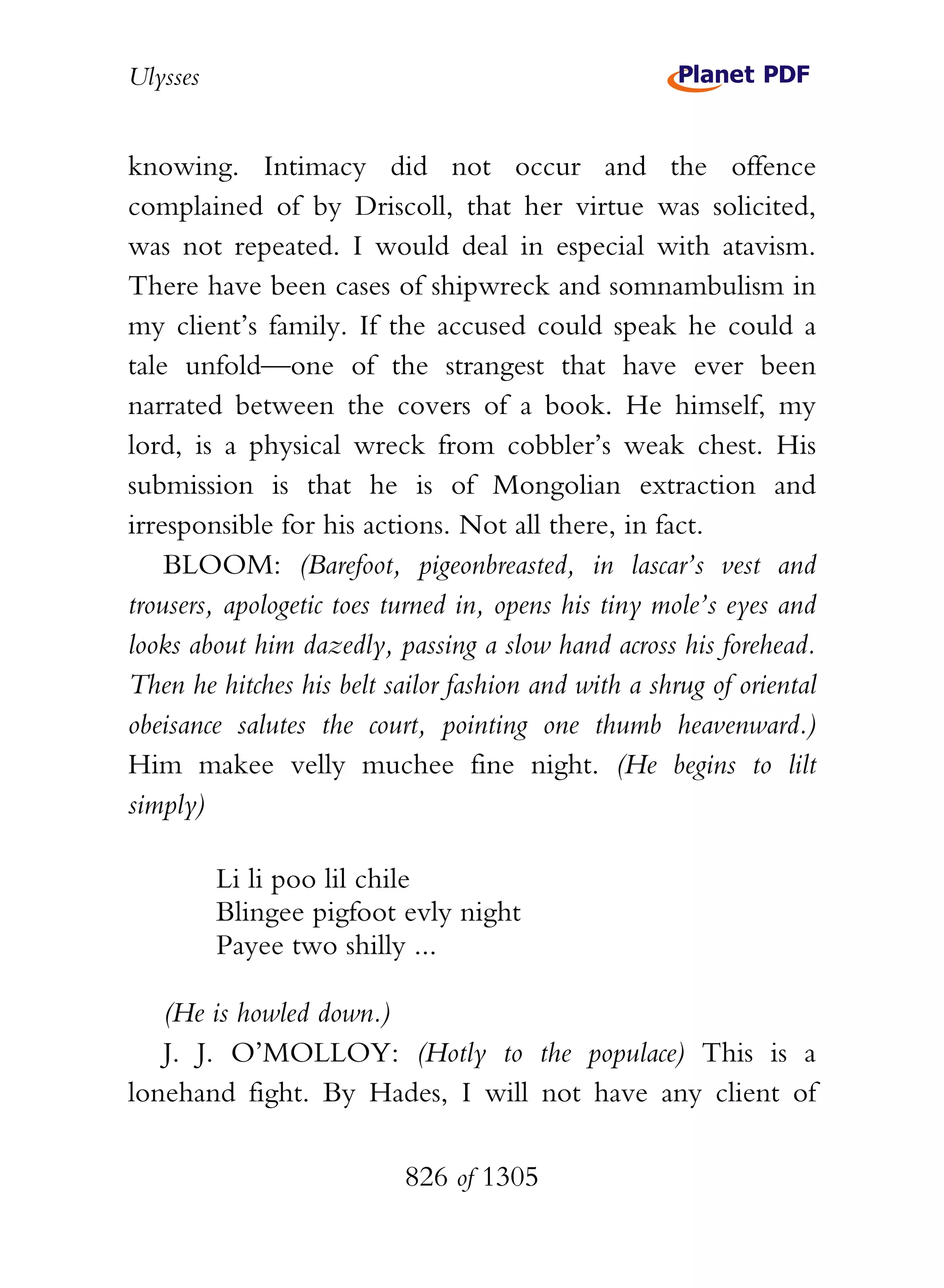 Ulysses


knowing. Intimacy did not occur and the offence
complained of by Driscoll, that her virtue was solicited,
was not repeated. I would deal in especial with atavism.
There have been cases of shipwreck and somnambulism in
my client’s family. If the accused could speak he could a
tale unfold—one of the strangest that have ever been
narrated between the covers of a book. He himself, my
lord, is a physical wreck from cobbler’s weak chest. His
submission is that he is of Mongolian extraction and
irresponsible for his actions. Not all there, in fact.
    BLOOM: (Barefoot, pigeonbreasted, in lascar’s vest and
trousers, apologetic toes turned in, opens his tiny mole’s eyes and
looks about him dazedly, passing a slow hand across his forehead.
Then he hitches his belt sailor fashion and with a shrug of oriental
obeisance salutes the court, pointing one thumb heavenward.)
Him makee velly muchee fine night. (He begins to lilt
simply)

          Li li poo lil chile
          Blingee pigfoot evly night
          Payee two shilly ...

   (He is howled down.)
   J. J. O’MOLLOY: (Hotly to the populace) This is a
lonehand fight. By Hades, I will not have any client of

                           826 of 1305
 