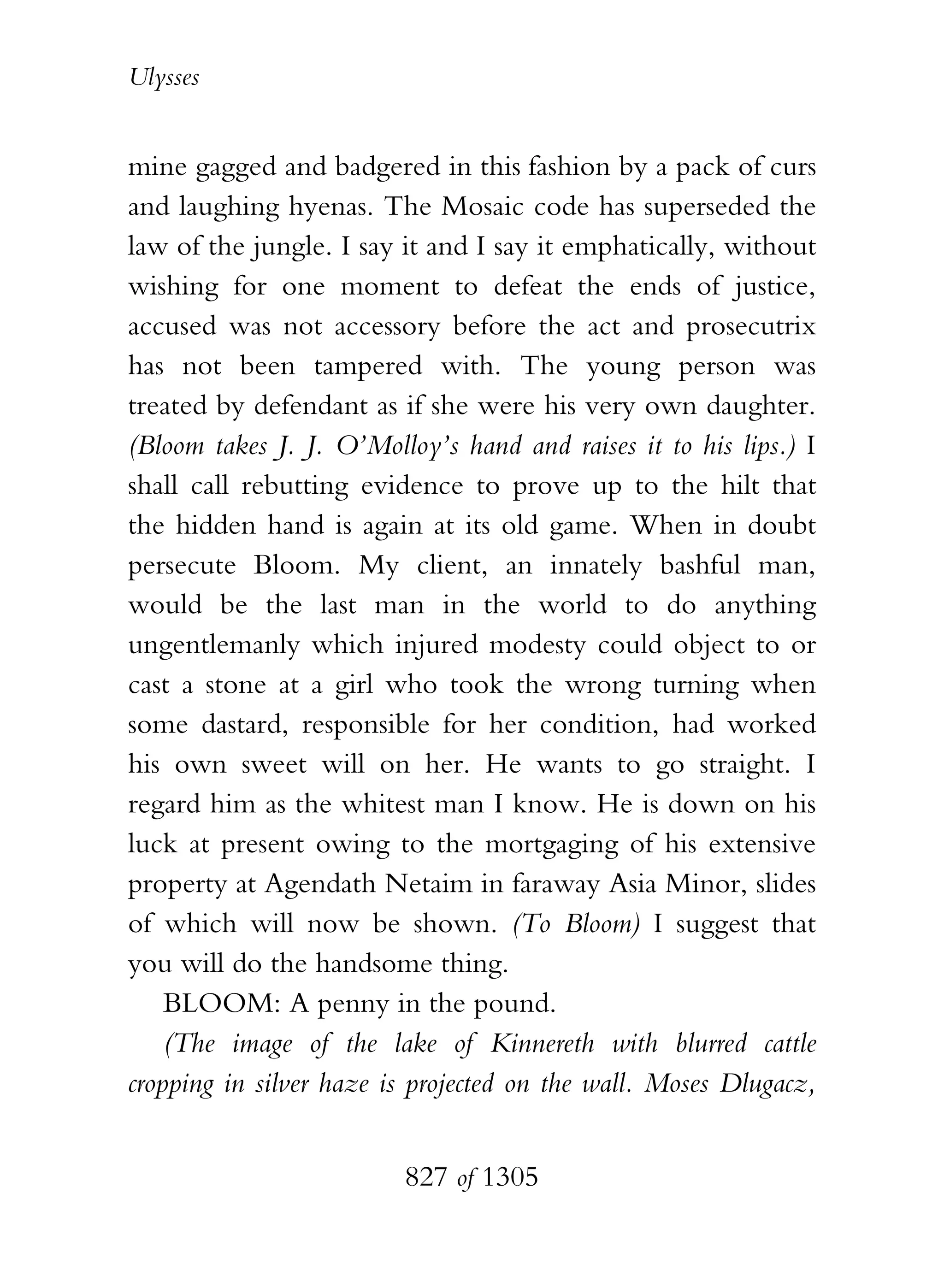 Ulysses


mine gagged and badgered in this fashion by a pack of curs
and laughing hyenas. The Mosaic code has superseded the
law of the jungle. I say it and I say it emphatically, without
wishing for one moment to defeat the ends of justice,
accused was not accessory before the act and prosecutrix
has not been tampered with. The young person was
treated by defendant as if she were his very own daughter.
(Bloom takes J. J. O’Molloy’s hand and raises it to his lips.) I
shall call rebutting evidence to prove up to the hilt that
the hidden hand is again at its old game. When in doubt
persecute Bloom. My client, an innately bashful man,
would be the last man in the world to do anything
ungentlemanly which injured modesty could object to or
cast a stone at a girl who took the wrong turning when
some dastard, responsible for her condition, had worked
his own sweet will on her. He wants to go straight. I
regard him as the whitest man I know. He is down on his
luck at present owing to the mortgaging of his extensive
property at Agendath Netaim in faraway Asia Minor, slides
of which will now be shown. (To Bloom) I suggest that
you will do the handsome thing.
    BLOOM: A penny in the pound.
    (The image of the lake of Kinnereth with blurred cattle
cropping in silver haze is projected on the wall. Moses Dlugacz,


                         827 of 1305
 