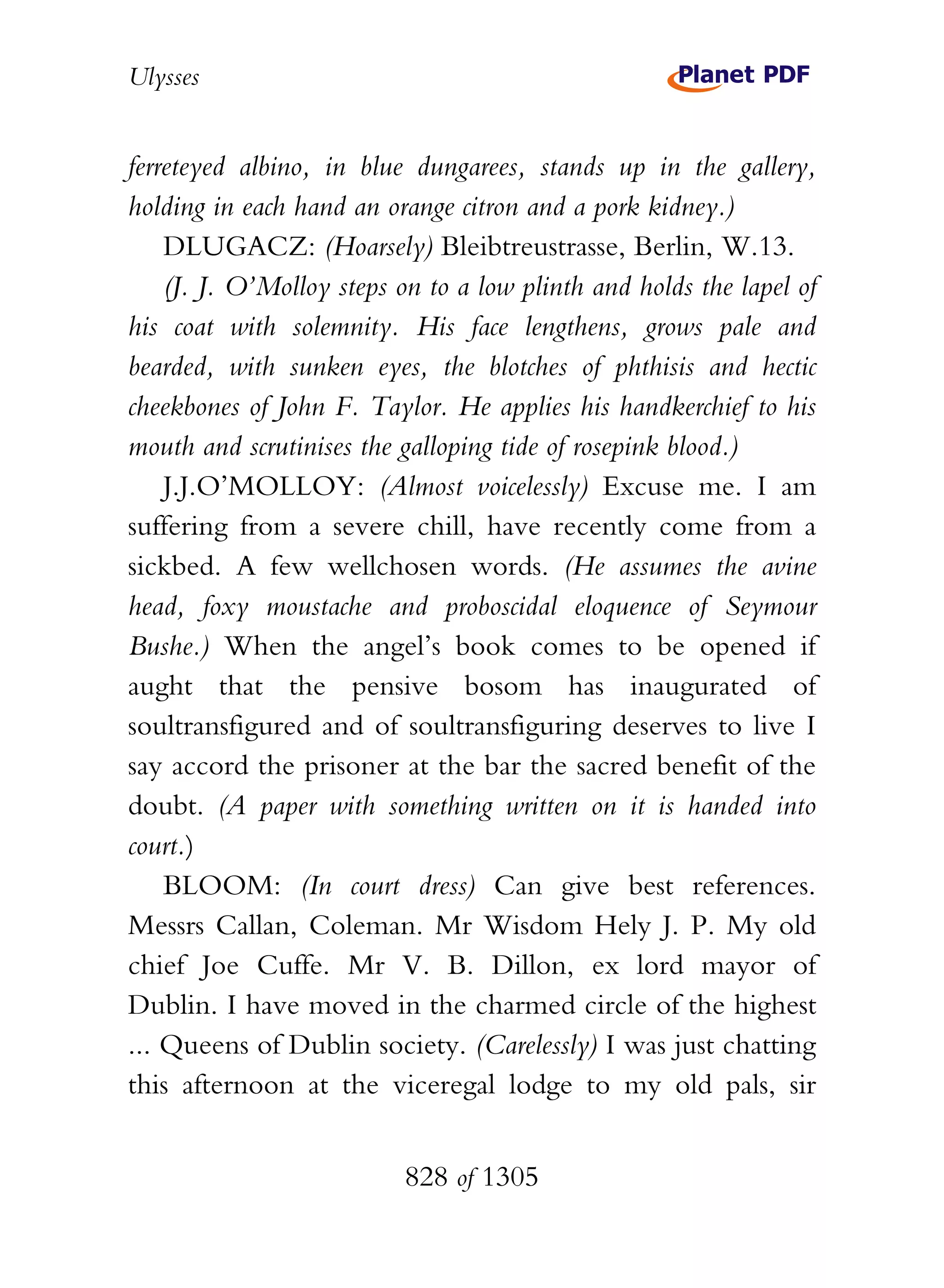 Ulysses


ferreteyed albino, in blue dungarees, stands up in the gallery,
holding in each hand an orange citron and a pork kidney.)
    DLUGACZ: (Hoarsely) Bleibtreustrasse, Berlin, W.13.
    (J. J. O’Molloy steps on to a low plinth and holds the lapel of
his coat with solemnity. His face lengthens, grows pale and
bearded, with sunken eyes, the blotches of phthisis and hectic
cheekbones of John F. Taylor. He applies his handkerchief to his
mouth and scrutinises the galloping tide of rosepink blood.)
    J.J.O’MOLLOY: (Almost voicelessly) Excuse me. I am
suffering from a severe chill, have recently come from a
sickbed. A few wellchosen words. (He assumes the avine
head, foxy moustache and proboscidal eloquence of Seymour
Bushe.) When the angel’s book comes to be opened if
aught that the pensive bosom has inaugurated of
soultransfigured and of soultransfiguring deserves to live I
say accord the prisoner at the bar the sacred benefit of the
doubt. (A paper with something written on it is handed into
court.)
    BLOOM: (In court dress) Can give best references.
Messrs Callan, Coleman. Mr Wisdom Hely J. P. My old
chief Joe Cuffe. Mr V. B. Dillon, ex lord mayor of
Dublin. I have moved in the charmed circle of the highest
... Queens of Dublin society. (Carelessly) I was just chatting
this afternoon at the viceregal lodge to my old pals, sir


                          828 of 1305
 