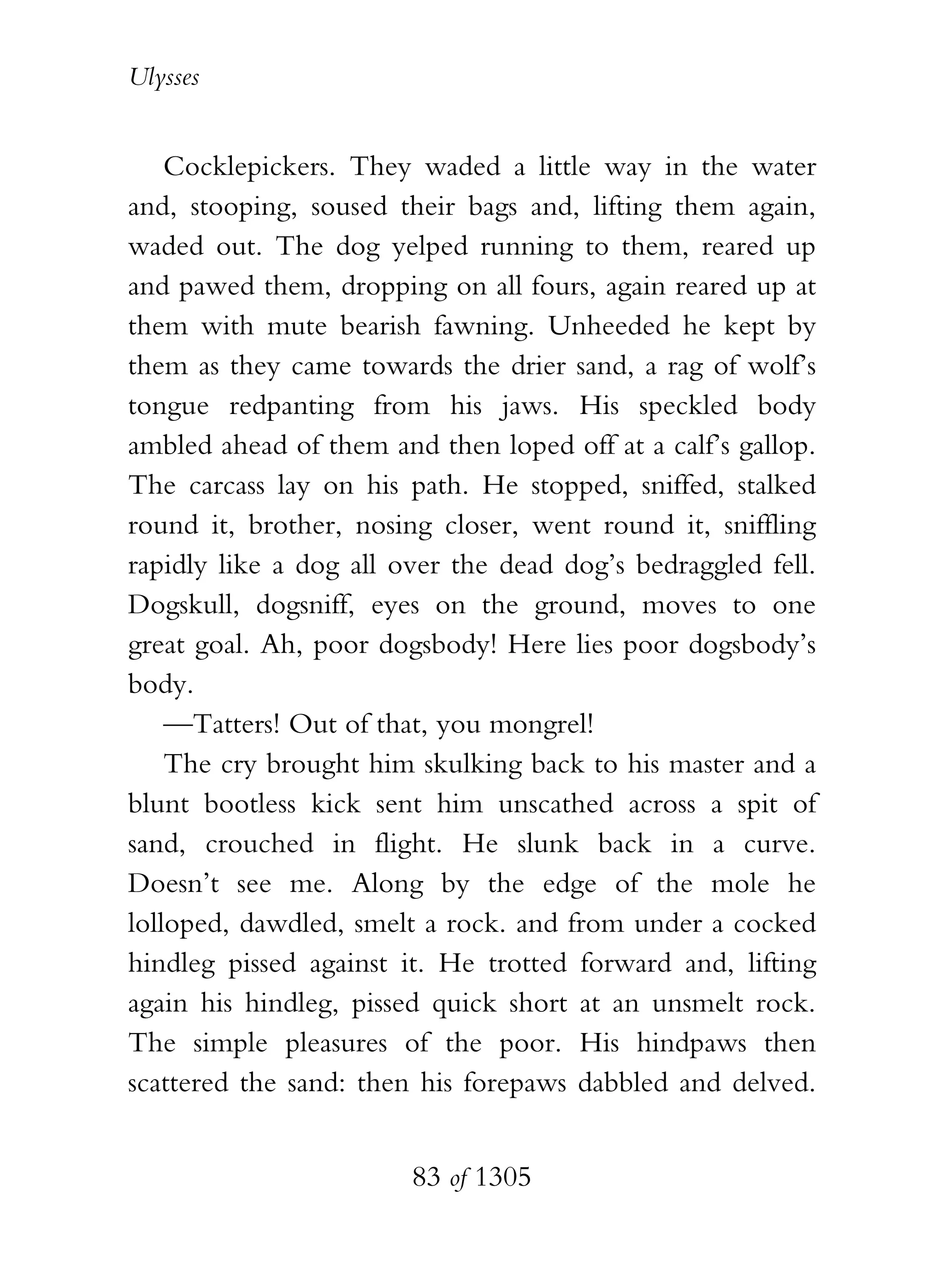 Ulysses


    Cocklepickers. They waded a little way in the water
and, stooping, soused their bags and, lifting them again,
waded out. The dog yelped running to them, reared up
and pawed them, dropping on all fours, again reared up at
them with mute bearish fawning. Unheeded he kept by
them as they came towards the drier sand, a rag of wolf’s
tongue redpanting from his jaws. His speckled body
ambled ahead of them and then loped off at a calf’s gallop.
The carcass lay on his path. He stopped, sniffed, stalked
round it, brother, nosing closer, went round it, sniffling
rapidly like a dog all over the dead dog’s bedraggled fell.
Dogskull, dogsniff, eyes on the ground, moves to one
great goal. Ah, poor dogsbody! Here lies poor dogsbody’s
body.
    —Tatters! Out of that, you mongrel!
    The cry brought him skulking back to his master and a
blunt bootless kick sent him unscathed across a spit of
sand, crouched in flight. He slunk back in a curve.
Doesn’t see me. Along by the edge of the mole he
lolloped, dawdled, smelt a rock. and from under a cocked
hindleg pissed against it. He trotted forward and, lifting
again his hindleg, pissed quick short at an unsmelt rock.
The simple pleasures of the poor. His hindpaws then
scattered the sand: then his forepaws dabbled and delved.


                        83 of 1305
 