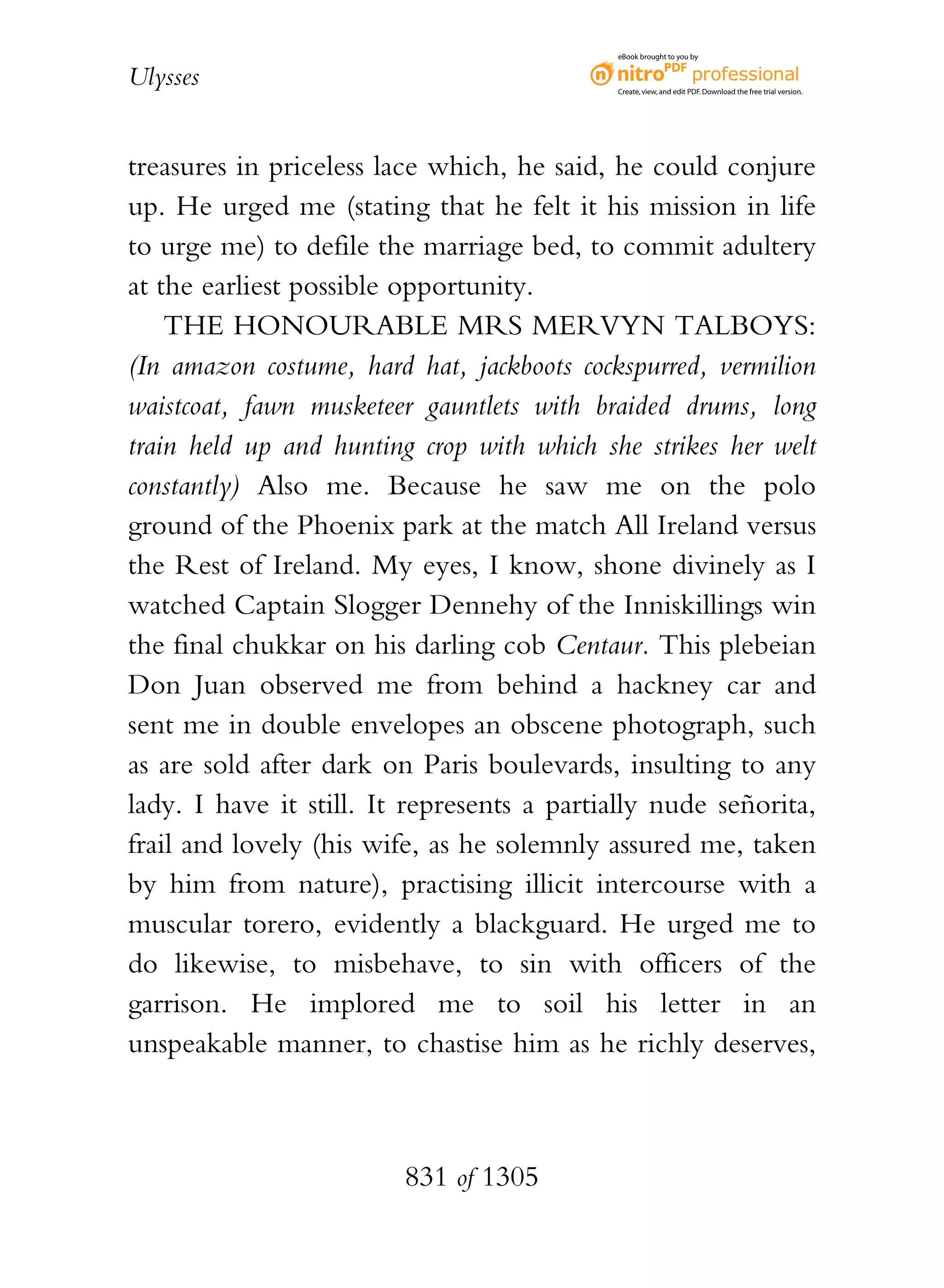 eBook brought to you by


Ulysses                                     Create, view, and edit PDF. Download the free trial version.




treasures in priceless lace which, he said, he could conjure
up. He urged me (stating that he felt it his mission in life
to urge me) to defile the marriage bed, to commit adultery
at the earliest possible opportunity.
    THE HONOURABLE MRS MERVYN TALBOYS:
(In amazon costume, hard hat, jackboots cockspurred, vermilion
waistcoat, fawn musketeer gauntlets with braided drums, long
train held up and hunting crop with which she strikes her welt
constantly) Also me. Because he saw me on the polo
ground of the Phoenix park at the match All Ireland versus
the Rest of Ireland. My eyes, I know, shone divinely as I
watched Captain Slogger Dennehy of the Inniskillings win
the final chukkar on his darling cob Centaur. This plebeian
Don Juan observed me from behind a hackney car and
sent me in double envelopes an obscene photograph, such
as are sold after dark on Paris boulevards, insulting to any
lady. I have it still. It represents a partially nude señorita,
frail and lovely (his wife, as he solemnly assured me, taken
by him from nature), practising illicit intercourse with a
muscular torero, evidently a blackguard. He urged me to
do likewise, to misbehave, to sin with officers of the
garrison. He implored me to soil his letter in an
unspeakable manner, to chastise him as he richly deserves,



                         831 of 1305
 