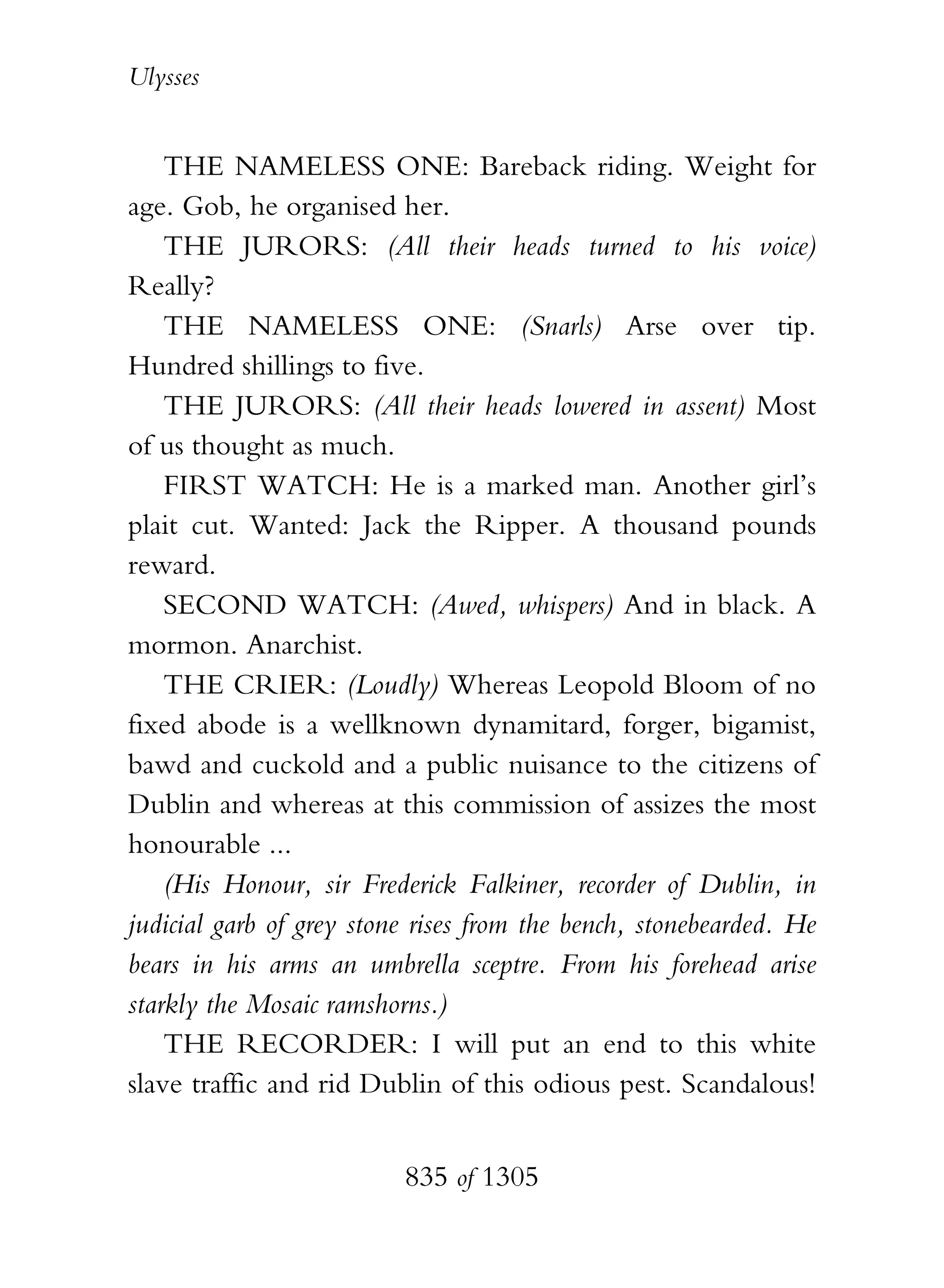 Ulysses


    THE NAMELESS ONE: Bareback riding. Weight for
age. Gob, he organised her.
    THE JURORS: (All their heads turned to his voice)
Really?
    THE NAMELESS ONE: (Snarls) Arse over tip.
Hundred shillings to five.
    THE JURORS: (All their heads lowered in assent) Most
of us thought as much.
    FIRST WATCH: He is a marked man. Another girl’s
plait cut. Wanted: Jack the Ripper. A thousand pounds
reward.
    SECOND WATCH: (Awed, whispers) And in black. A
mormon. Anarchist.
    THE CRIER: (Loudly) Whereas Leopold Bloom of no
fixed abode is a wellknown dynamitard, forger, bigamist,
bawd and cuckold and a public nuisance to the citizens of
Dublin and whereas at this commission of assizes the most
honourable ...
    (His Honour, sir Frederick Falkiner, recorder of Dublin, in
judicial garb of grey stone rises from the bench, stonebearded. He
bears in his arms an umbrella sceptre. From his forehead arise
starkly the Mosaic ramshorns.)
    THE RECORDER: I will put an end to this white
slave traffic and rid Dublin of this odious pest. Scandalous!


                          835 of 1305
 