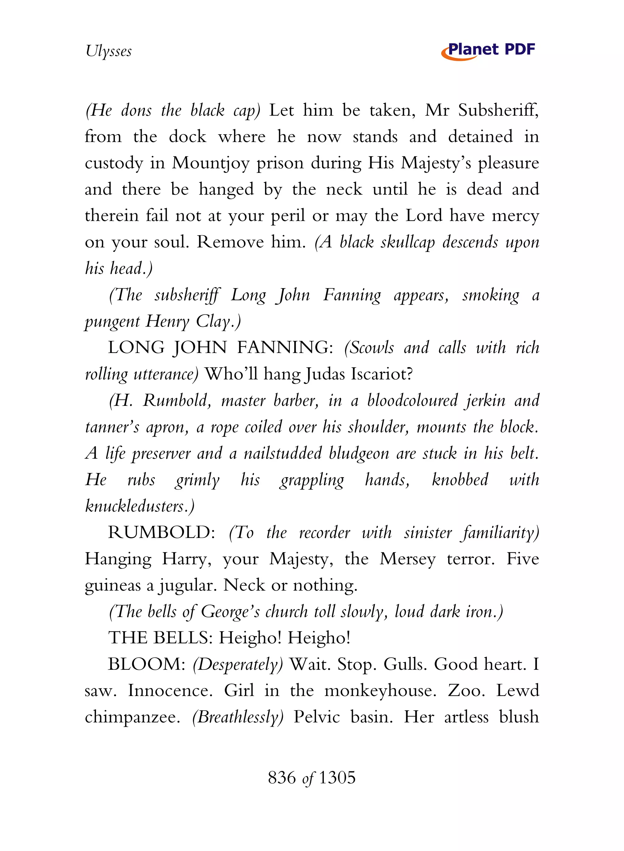 Ulysses


(He dons the black cap) Let him be taken, Mr Subsheriff,
from the dock where he now stands and detained in
custody in Mountjoy prison during His Majesty’s pleasure
and there be hanged by the neck until he is dead and
therein fail not at your peril or may the Lord have mercy
on your soul. Remove him. (A black skullcap descends upon
his head.)
    (The subsheriff Long John Fanning appears, smoking a
pungent Henry Clay.)
    LONG JOHN FANNING: (Scowls and calls with rich
rolling utterance) Who’ll hang Judas Iscariot?
    (H. Rumbold, master barber, in a bloodcoloured jerkin and
tanner’s apron, a rope coiled over his shoulder, mounts the block.
A life preserver and a nailstudded bludgeon are stuck in his belt.
He rubs grimly his grappling hands, knobbed with
knuckledusters.)
    RUMBOLD: (To the recorder with sinister familiarity)
Hanging Harry, your Majesty, the Mersey terror. Five
guineas a jugular. Neck or nothing.
    (The bells of George’s church toll slowly, loud dark iron.)
    THE BELLS: Heigho! Heigho!
    BLOOM: (Desperately) Wait. Stop. Gulls. Good heart. I
saw. Innocence. Girl in the monkeyhouse. Zoo. Lewd
chimpanzee. (Breathlessly) Pelvic basin. Her artless blush


                          836 of 1305
 