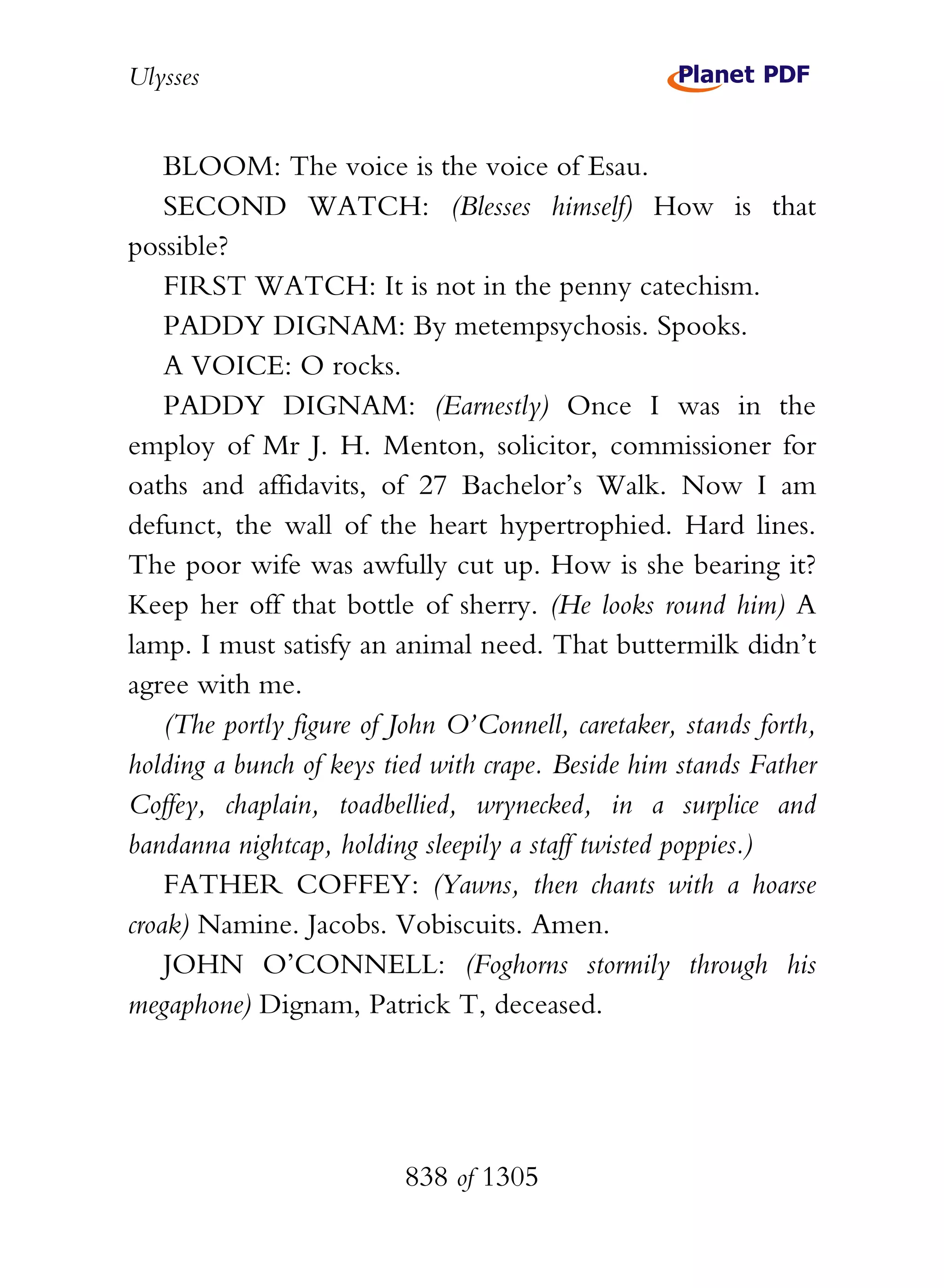 Ulysses


    BLOOM: The voice is the voice of Esau.
    SECOND WATCH: (Blesses himself) How is that
possible?
    FIRST WATCH: It is not in the penny catechism.
    PADDY DIGNAM: By metempsychosis. Spooks.
    A VOICE: O rocks.
    PADDY DIGNAM: (Earnestly) Once I was in the
employ of Mr J. H. Menton, solicitor, commissioner for
oaths and affidavits, of 27 Bachelor’s Walk. Now I am
defunct, the wall of the heart hypertrophied. Hard lines.
The poor wife was awfully cut up. How is she bearing it?
Keep her off that bottle of sherry. (He looks round him) A
lamp. I must satisfy an animal need. That buttermilk didn’t
agree with me.
    (The portly figure of John O’Connell, caretaker, stands forth,
holding a bunch of keys tied with crape. Beside him stands Father
Coffey, chaplain, toadbellied, wrynecked, in a surplice and
bandanna nightcap, holding sleepily a staff twisted poppies.)
    FATHER COFFEY: (Yawns, then chants with a hoarse
croak) Namine. Jacobs. Vobiscuits. Amen.
    JOHN O’CONNELL: (Foghorns stormily through his
megaphone) Dignam, Patrick T, deceased.




                          838 of 1305
 