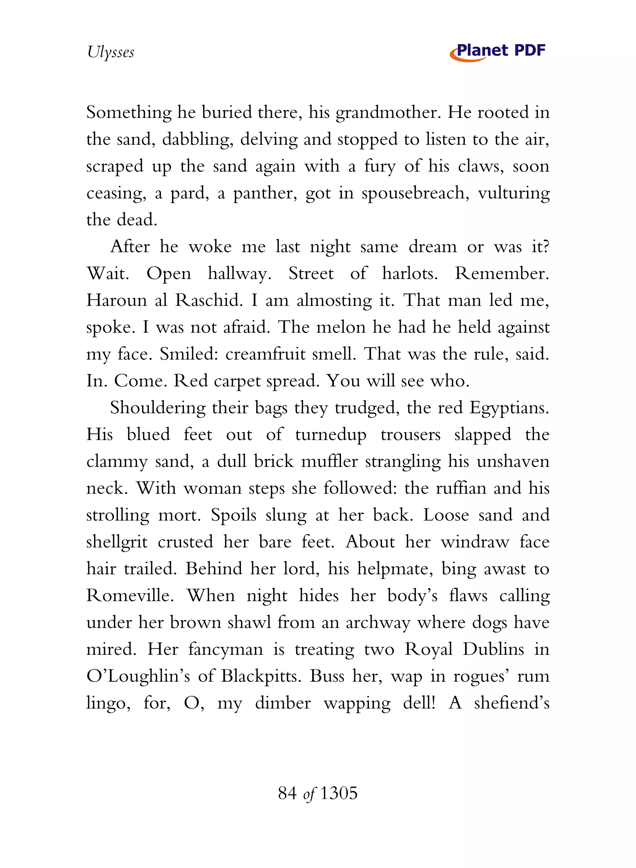 Ulysses


Something he buried there, his grandmother. He rooted in
the sand, dabbling, delving and stopped to listen to the air,
scraped up the sand again with a fury of his claws, soon
ceasing, a pard, a panther, got in spousebreach, vulturing
the dead.
    After he woke me last night same dream or was it?
Wait. Open hallway. Street of harlots. Remember.
Haroun al Raschid. I am almosting it. That man led me,
spoke. I was not afraid. The melon he had he held against
my face. Smiled: creamfruit smell. That was the rule, said.
In. Come. Red carpet spread. You will see who.
    Shouldering their bags they trudged, the red Egyptians.
His blued feet out of turnedup trousers slapped the
clammy sand, a dull brick muffler strangling his unshaven
neck. With woman steps she followed: the ruffian and his
strolling mort. Spoils slung at her back. Loose sand and
shellgrit crusted her bare feet. About her windraw face
hair trailed. Behind her lord, his helpmate, bing awast to
Romeville. When night hides her body’s flaws calling
under her brown shawl from an archway where dogs have
mired. Her fancyman is treating two Royal Dublins in
O’Loughlin’s of Blackpitts. Buss her, wap in rogues’ rum
lingo, for, O, my dimber wapping dell! A shefiend’s



                         84 of 1305
 