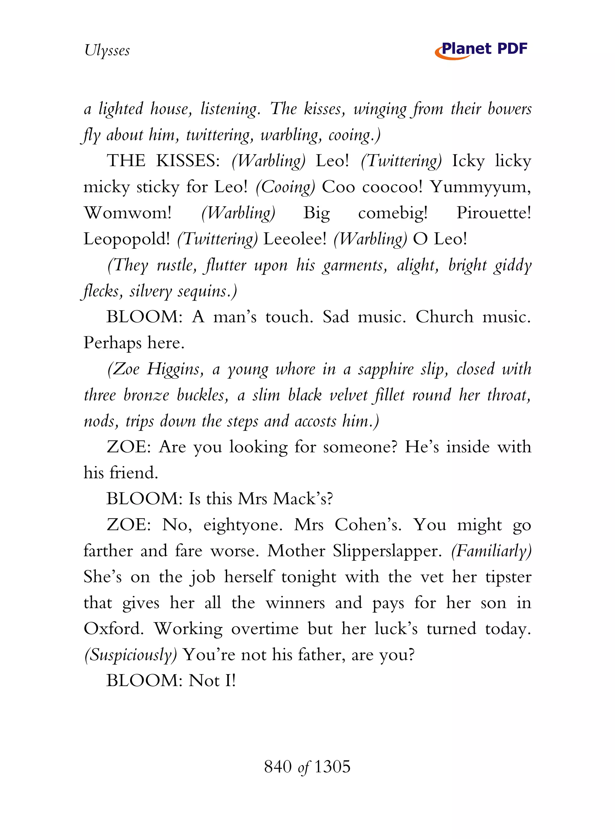 Ulysses


a lighted house, listening. The kisses, winging from their bowers
fly about him, twittering, warbling, cooing.)
    THE KISSES: (Warbling) Leo! (Twittering) Icky licky
micky sticky for Leo! (Cooing) Coo coocoo! Yummyyum,
Womwom! (Warbling) Big comebig! Pirouette!
Leopopold! (Twittering) Leeolee! (Warbling) O Leo!
    (They rustle, flutter upon his garments, alight, bright giddy
flecks, silvery sequins.)
    BLOOM: A man’s touch. Sad music. Church music.
Perhaps here.
    (Zoe Higgins, a young whore in a sapphire slip, closed with
three bronze buckles, a slim black velvet fillet round her throat,
nods, trips down the steps and accosts him.)
    ZOE: Are you looking for someone? He’s inside with
his friend.
    BLOOM: Is this Mrs Mack’s?
    ZOE: No, eightyone. Mrs Cohen’s. You might go
farther and fare worse. Mother Slipperslapper. (Familiarly)
She’s on the job herself tonight with the vet her tipster
that gives her all the winners and pays for her son in
Oxford. Working overtime but her luck’s turned today.
(Suspiciously) You’re not his father, are you?
    BLOOM: Not I!



                          840 of 1305
 