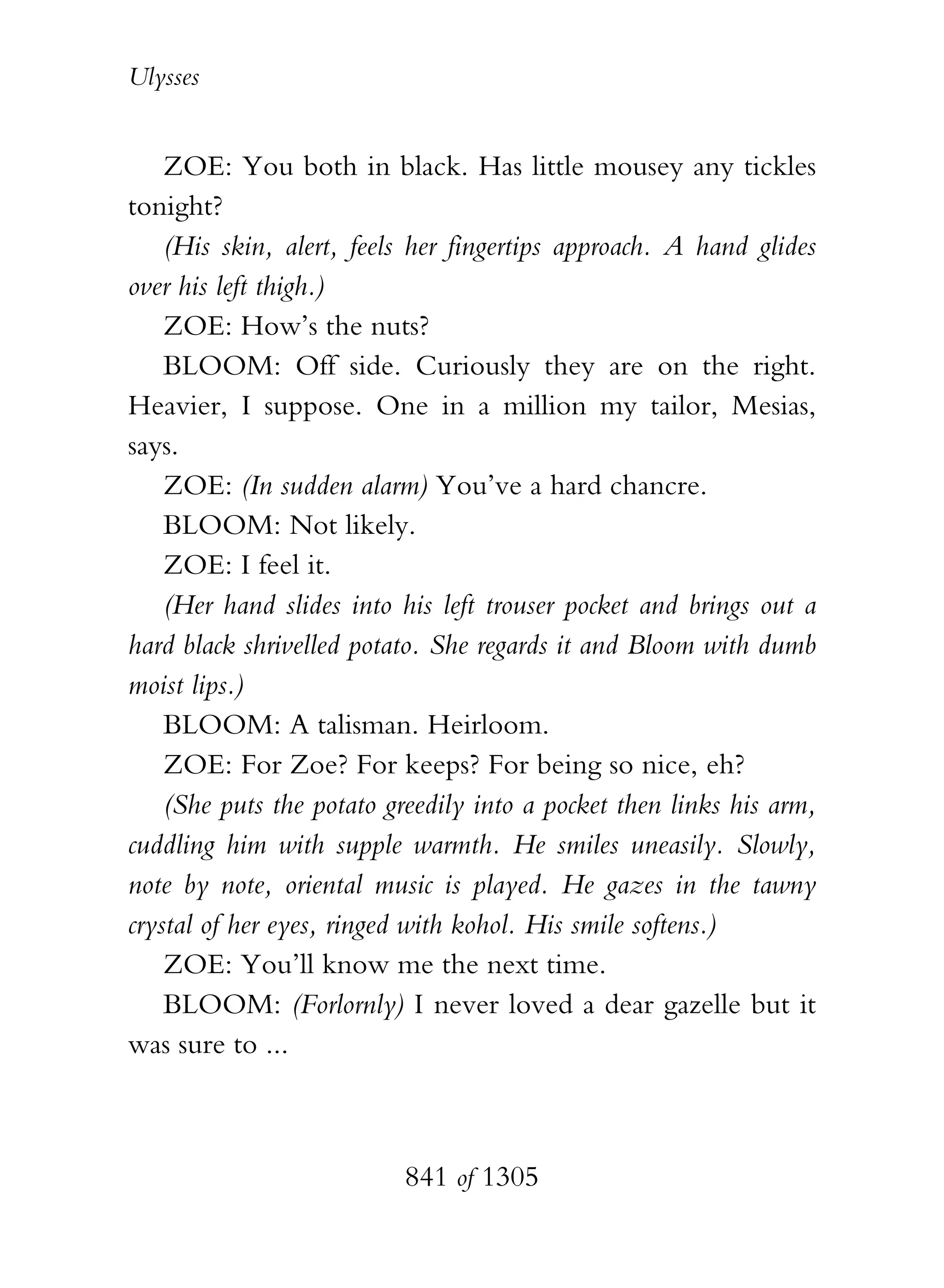 Ulysses


    ZOE: You both in black. Has little mousey any tickles
tonight?
    (His skin, alert, feels her fingertips approach. A hand glides
over his left thigh.)
    ZOE: How’s the nuts?
    BLOOM: Off side. Curiously they are on the right.
Heavier, I suppose. One in a million my tailor, Mesias,
says.
    ZOE: (In sudden alarm) You’ve a hard chancre.
    BLOOM: Not likely.
    ZOE: I feel it.
    (Her hand slides into his left trouser pocket and brings out a
hard black shrivelled potato. She regards it and Bloom with dumb
moist lips.)
    BLOOM: A talisman. Heirloom.
    ZOE: For Zoe? For keeps? For being so nice, eh?
    (She puts the potato greedily into a pocket then links his arm,
cuddling him with supple warmth. He smiles uneasily. Slowly,
note by note, oriental music is played. He gazes in the tawny
crystal of her eyes, ringed with kohol. His smile softens.)
    ZOE: You’ll know me the next time.
    BLOOM: (Forlornly) I never loved a dear gazelle but it
was sure to ...



                          841 of 1305
 