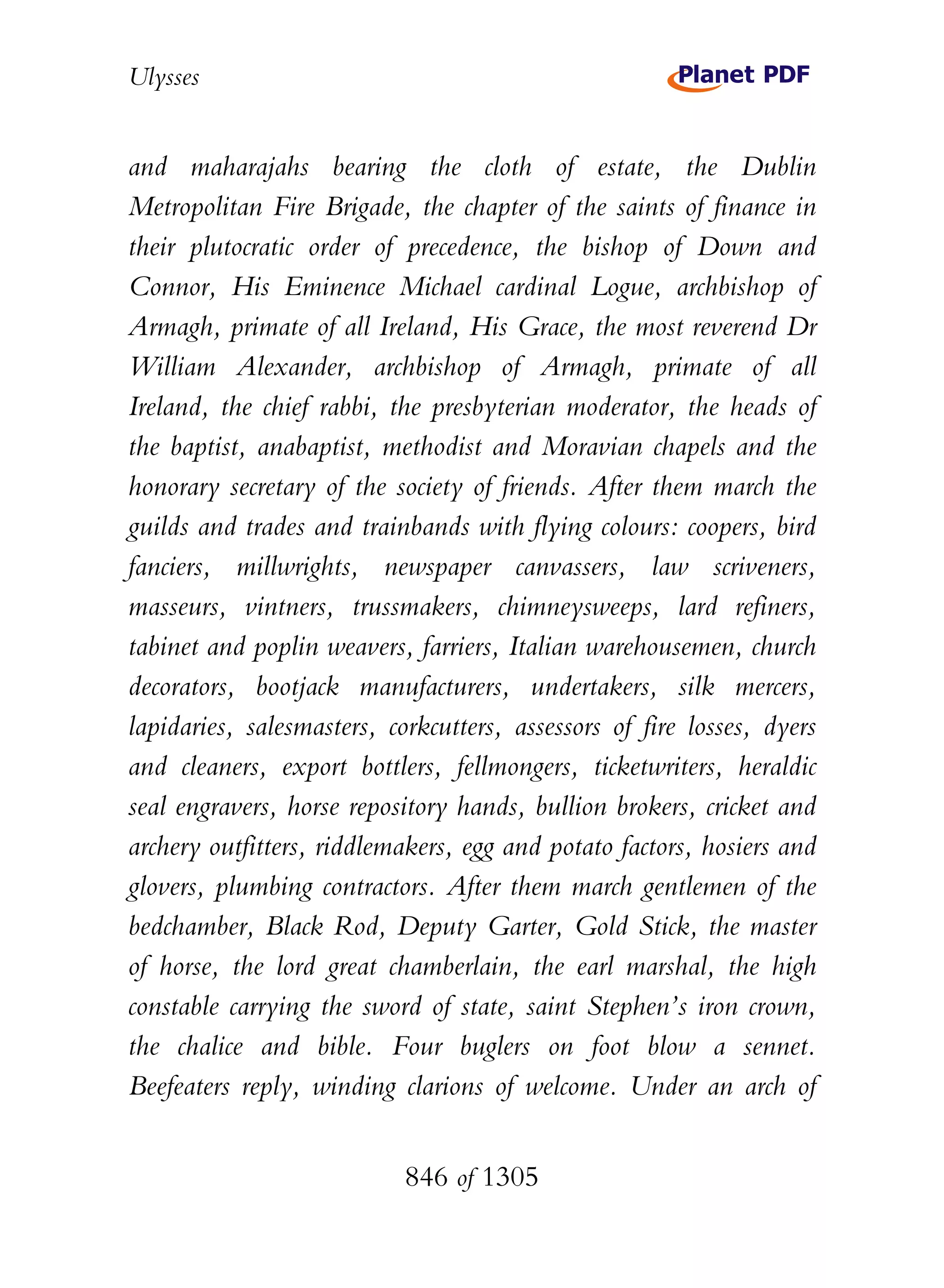 Ulysses


and maharajahs bearing the cloth of estate, the Dublin
Metropolitan Fire Brigade, the chapter of the saints of finance in
their plutocratic order of precedence, the bishop of Down and
Connor, His Eminence Michael cardinal Logue, archbishop of
Armagh, primate of all Ireland, His Grace, the most reverend Dr
William Alexander, archbishop of Armagh, primate of all
Ireland, the chief rabbi, the presbyterian moderator, the heads of
the baptist, anabaptist, methodist and Moravian chapels and the
honorary secretary of the society of friends. After them march the
guilds and trades and trainbands with flying colours: coopers, bird
fanciers, millwrights, newspaper canvassers, law scriveners,
masseurs, vintners, trussmakers, chimneysweeps, lard refiners,
tabinet and poplin weavers, farriers, Italian warehousemen, church
decorators, bootjack manufacturers, undertakers, silk mercers,
lapidaries, salesmasters, corkcutters, assessors of fire losses, dyers
and cleaners, export bottlers, fellmongers, ticketwriters, heraldic
seal engravers, horse repository hands, bullion brokers, cricket and
archery outfitters, riddlemakers, egg and potato factors, hosiers and
glovers, plumbing contractors. After them march gentlemen of the
bedchamber, Black Rod, Deputy Garter, Gold Stick, the master
of horse, the lord great chamberlain, the earl marshal, the high
constable carrying the sword of state, saint Stephen’s iron crown,
the chalice and bible. Four buglers on foot blow a sennet.
Beefeaters reply, winding clarions of welcome. Under an arch of


                            846 of 1305
 