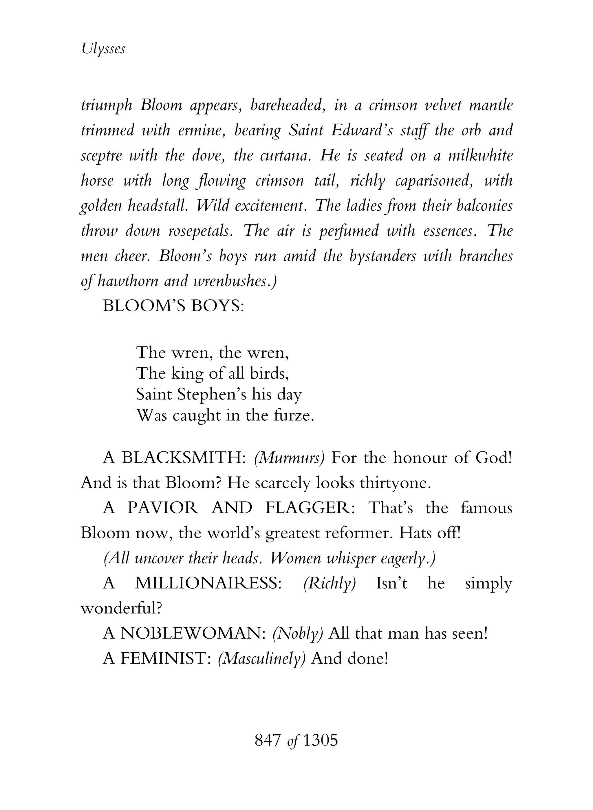 Ulysses


triumph Bloom appears, bareheaded, in a crimson velvet mantle
trimmed with ermine, bearing Saint Edward’s staff the orb and
sceptre with the dove, the curtana. He is seated on a milkwhite
horse with long flowing crimson tail, richly caparisoned, with
golden headstall. Wild excitement. The ladies from their balconies
throw down rosepetals. The air is perfumed with essences. The
men cheer. Bloom’s boys run amid the bystanders with branches
of hawthorn and wrenbushes.)
    BLOOM’S BOYS:

          The wren, the wren,
          The king of all birds,
          Saint Stephen’s his day
          Was caught in the furze.

   A BLACKSMITH: (Murmurs) For the honour of God!
And is that Bloom? He scarcely looks thirtyone.
   A PAVIOR AND FLAGGER: That’s the famous
Bloom now, the world’s greatest reformer. Hats off!
   (All uncover their heads. Women whisper eagerly.)
   A MILLIONAIRESS: (Richly) Isn’t he simply
wonderful?
   A NOBLEWOMAN: (Nobly) All that man has seen!
   A FEMINIST: (Masculinely) And done!



                          847 of 1305
 