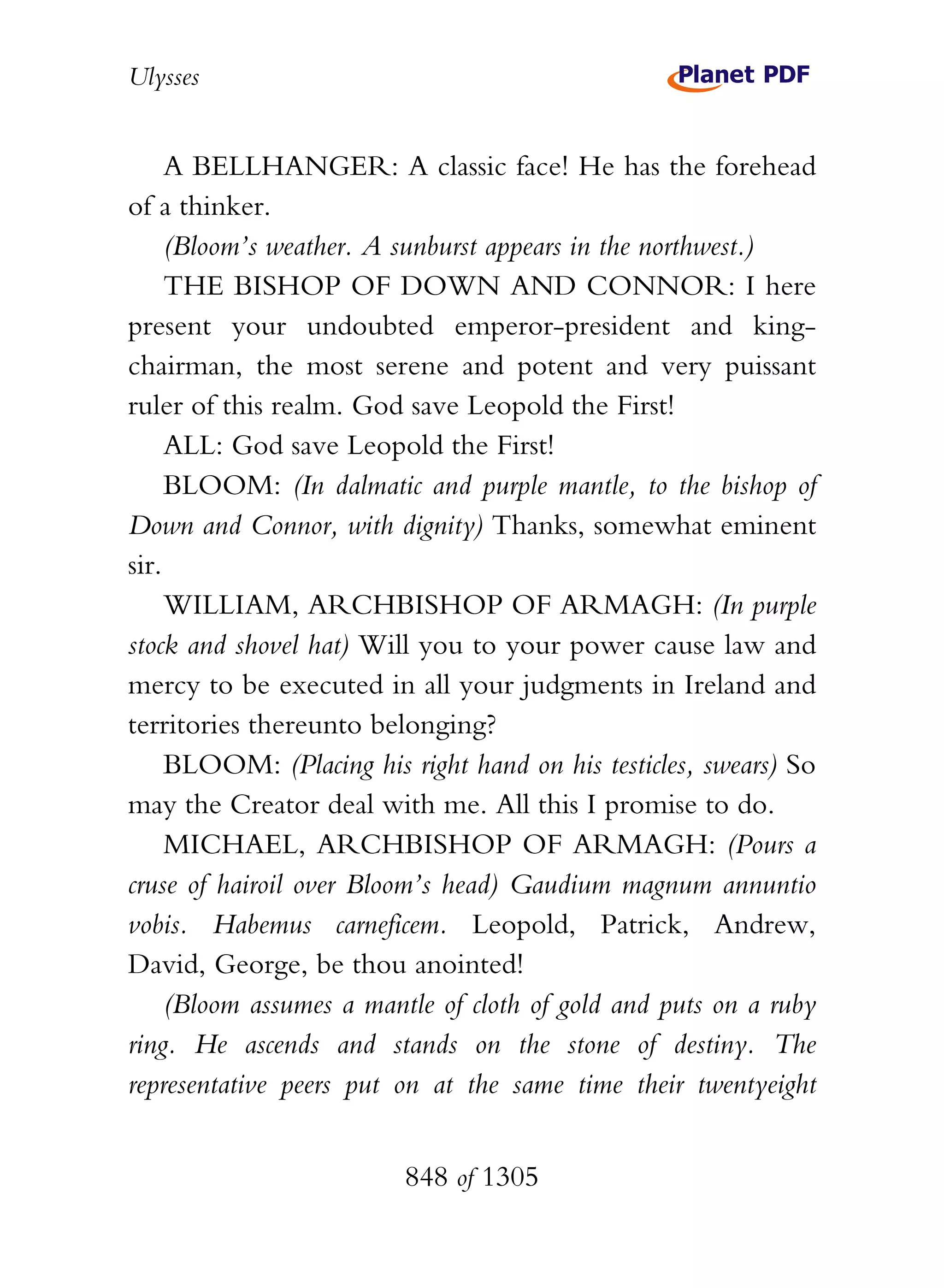Ulysses


     A BELLHANGER: A classic face! He has the forehead
of a thinker.
     (Bloom’s weather. A sunburst appears in the northwest.)
     THE BISHOP OF DOWN AND CONNOR: I here
present your undoubted emperor-president and king-
chairman, the most serene and potent and very puissant
ruler of this realm. God save Leopold the First!
     ALL: God save Leopold the First!
     BLOOM: (In dalmatic and purple mantle, to the bishop of
Down and Connor, with dignity) Thanks, somewhat eminent
sir.
     WILLIAM, ARCHBISHOP OF ARMAGH: (In purple
stock and shovel hat) Will you to your power cause law and
mercy to be executed in all your judgments in Ireland and
territories thereunto belonging?
     BLOOM: (Placing his right hand on his testicles, swears) So
may the Creator deal with me. All this I promise to do.
     MICHAEL, ARCHBISHOP OF ARMAGH: (Pours a
cruse of hairoil over Bloom’s head) Gaudium magnum annuntio
vobis. Habemus carneficem. Leopold, Patrick, Andrew,
David, George, be thou anointed!
     (Bloom assumes a mantle of cloth of gold and puts on a ruby
ring. He ascends and stands on the stone of destiny. The
representative peers put on at the same time their twentyeight


                         848 of 1305
 