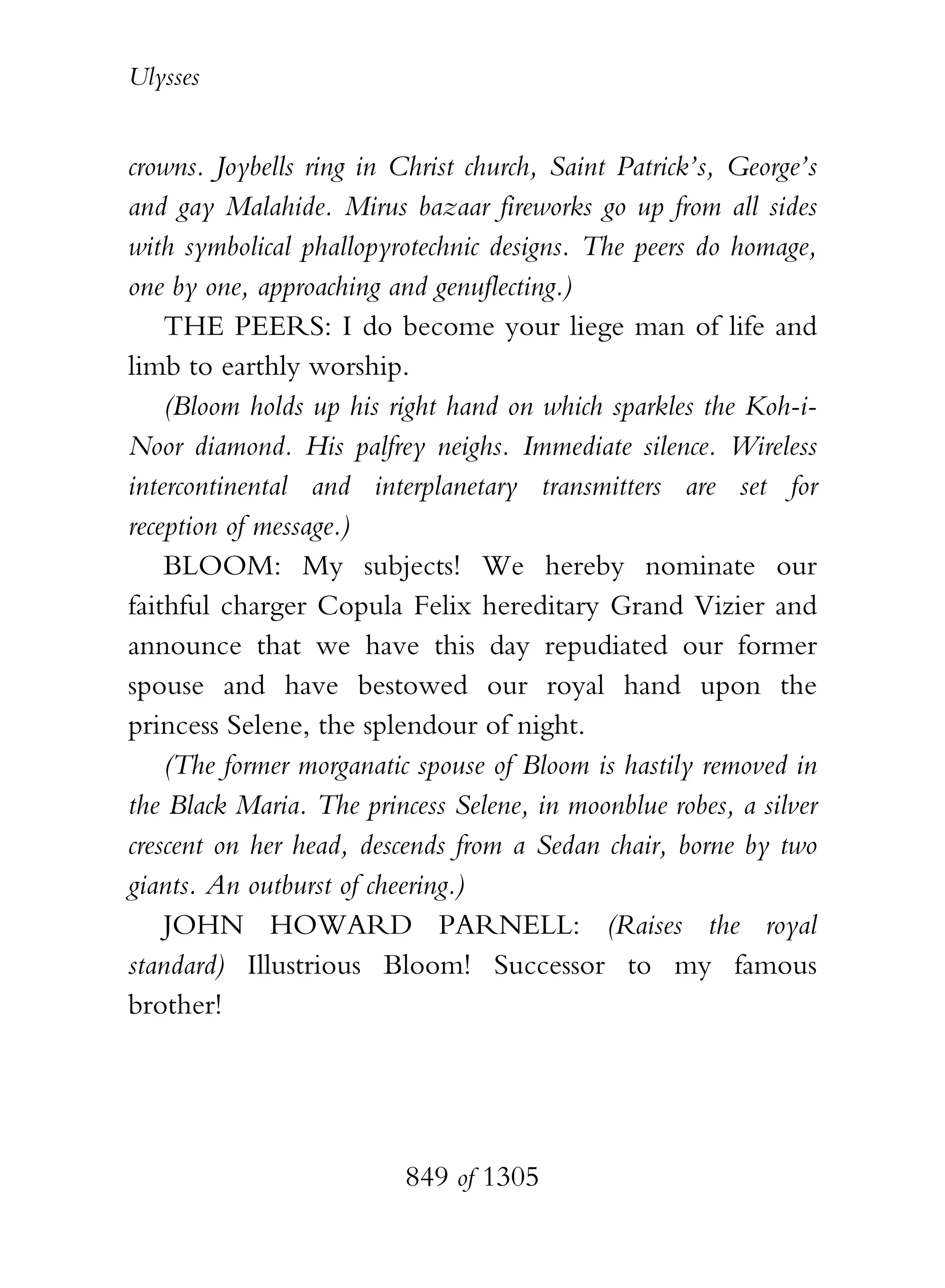 Ulysses


crowns. Joybells ring in Christ church, Saint Patrick’s, George’s
and gay Malahide. Mirus bazaar fireworks go up from all sides
with symbolical phallopyrotechnic designs. The peers do homage,
one by one, approaching and genuflecting.)
    THE PEERS: I do become your liege man of life and
limb to earthly worship.
    (Bloom holds up his right hand on which sparkles the Koh-i-
Noor diamond. His palfrey neighs. Immediate silence. Wireless
intercontinental and interplanetary transmitters are set for
reception of message.)
    BLOOM: My subjects! We hereby nominate our
faithful charger Copula Felix hereditary Grand Vizier and
announce that we have this day repudiated our former
spouse and have bestowed our royal hand upon the
princess Selene, the splendour of night.
    (The former morganatic spouse of Bloom is hastily removed in
the Black Maria. The princess Selene, in moonblue robes, a silver
crescent on her head, descends from a Sedan chair, borne by two
giants. An outburst of cheering.)
    JOHN HOWARD PARNELL: (Raises the royal
standard) Illustrious Bloom! Successor to my famous
brother!




                          849 of 1305
 
