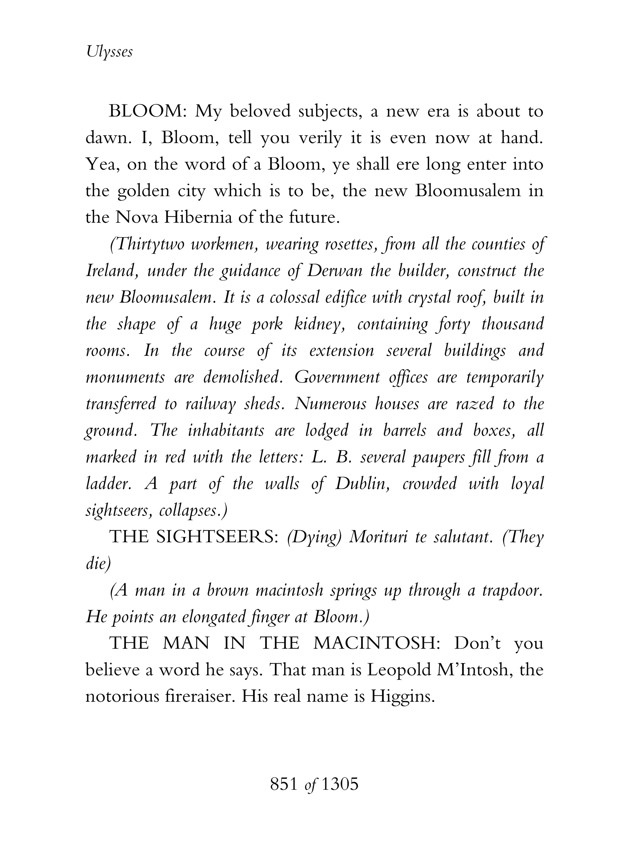 Ulysses


    BLOOM: My beloved subjects, a new era is about to
dawn. I, Bloom, tell you verily it is even now at hand.
Yea, on the word of a Bloom, ye shall ere long enter into
the golden city which is to be, the new Bloomusalem in
the Nova Hibernia of the future.
    (Thirtytwo workmen, wearing rosettes, from all the counties of
Ireland, under the guidance of Derwan the builder, construct the
new Bloomusalem. It is a colossal edifice with crystal roof, built in
the shape of a huge pork kidney, containing forty thousand
rooms. In the course of its extension several buildings and
monuments are demolished. Government offices are temporarily
transferred to railway sheds. Numerous houses are razed to the
ground. The inhabitants are lodged in barrels and boxes, all
marked in red with the letters: L. B. several paupers fill from a
ladder. A part of the walls of Dublin, crowded with loyal
sightseers, collapses.)
    THE SIGHTSEERS: (Dying) Morituri te salutant. (They
die)
    (A man in a brown macintosh springs up through a trapdoor.
He points an elongated finger at Bloom.)
    THE MAN IN THE MACINTOSH: Don’t you
believe a word he says. That man is Leopold M’Intosh, the
notorious fireraiser. His real name is Higgins.



                           851 of 1305
 
