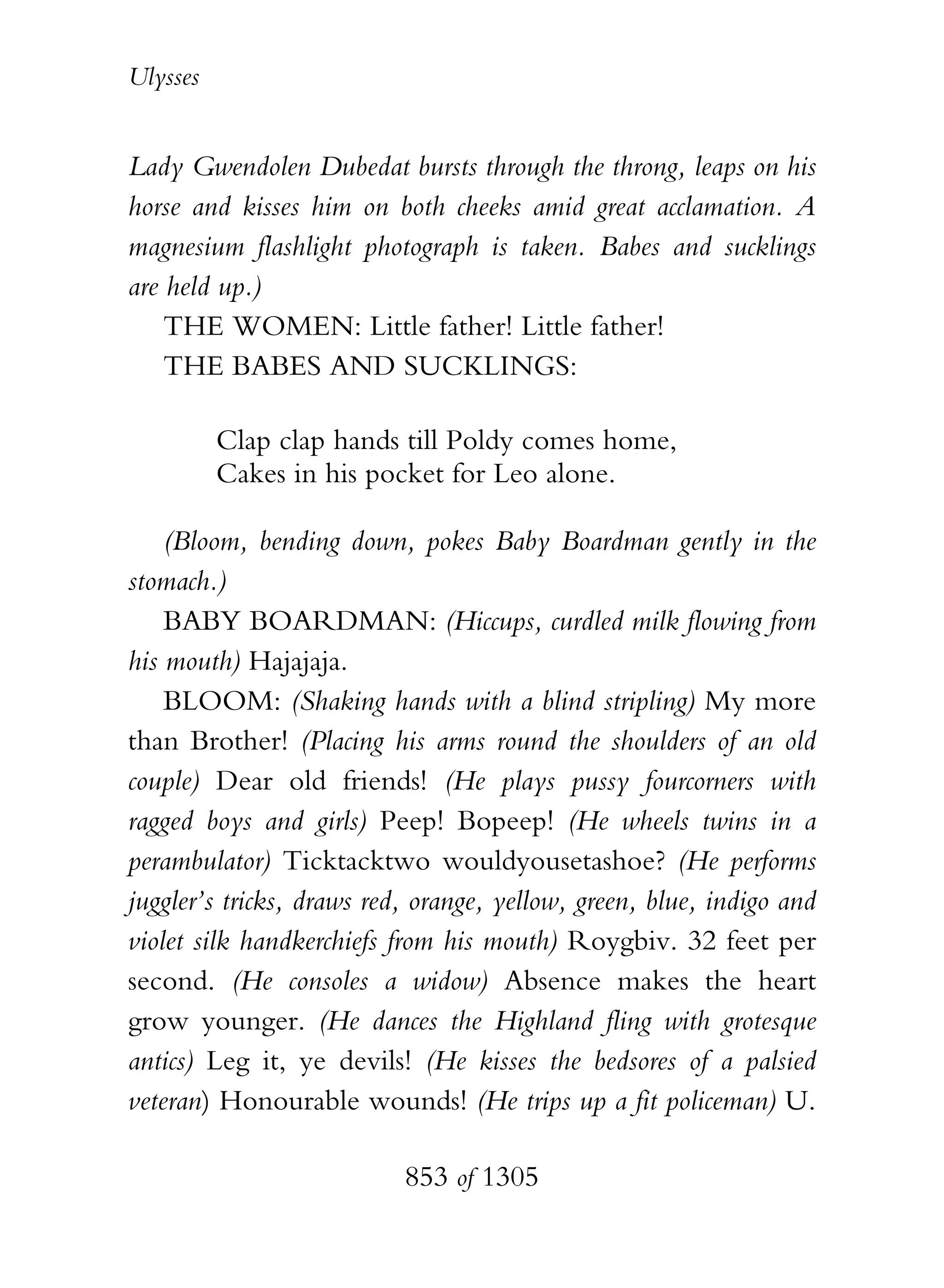 Ulysses


Lady Gwendolen Dubedat bursts through the throng, leaps on his
horse and kisses him on both cheeks amid great acclamation. A
magnesium flashlight photograph is taken. Babes and sucklings
are held up.)
    THE WOMEN: Little father! Little father!
    THE BABES AND SUCKLINGS:

          Clap clap hands till Poldy comes home,
          Cakes in his pocket for Leo alone.

    (Bloom, bending down, pokes Baby Boardman gently in the
stomach.)
    BABY BOARDMAN: (Hiccups, curdled milk flowing from
his mouth) Hajajaja.
    BLOOM: (Shaking hands with a blind stripling) My more
than Brother! (Placing his arms round the shoulders of an old
couple) Dear old friends! (He plays pussy fourcorners with
ragged boys and girls) Peep! Bopeep! (He wheels twins in a
perambulator) Ticktacktwo wouldyousetashoe? (He performs
juggler’s tricks, draws red, orange, yellow, green, blue, indigo and
violet silk handkerchiefs from his mouth) Roygbiv. 32 feet per
second. (He consoles a widow) Absence makes the heart
grow younger. (He dances the Highland fling with grotesque
antics) Leg it, ye devils! (He kisses the bedsores of a palsied
veteran) Honourable wounds! (He trips up a fit policeman) U.

                           853 of 1305
 