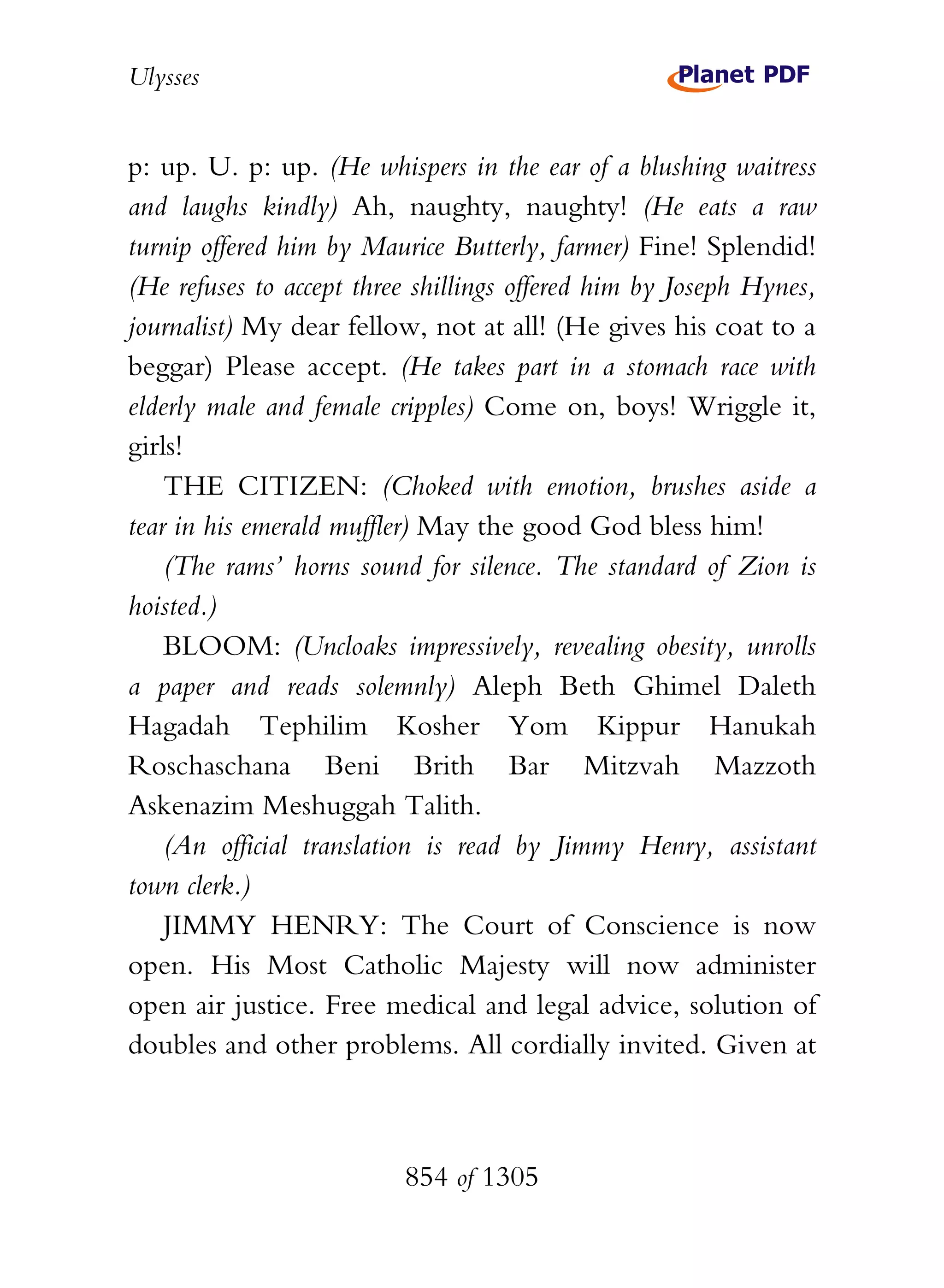 Ulysses


p: up. U. p: up. (He whispers in the ear of a blushing waitress
and laughs kindly) Ah, naughty, naughty! (He eats a raw
turnip offered him by Maurice Butterly, farmer) Fine! Splendid!
(He refuses to accept three shillings offered him by Joseph Hynes,
journalist) My dear fellow, not at all! (He gives his coat to a
beggar) Please accept. (He takes part in a stomach race with
elderly male and female cripples) Come on, boys! Wriggle it,
girls!
    THE CITIZEN: (Choked with emotion, brushes aside a
tear in his emerald muffler) May the good God bless him!
    (The rams’ horns sound for silence. The standard of Zion is
hoisted.)
    BLOOM: (Uncloaks impressively, revealing obesity, unrolls
a paper and reads solemnly) Aleph Beth Ghimel Daleth
Hagadah Tephilim Kosher Yom Kippur Hanukah
Roschaschana Beni Brith Bar Mitzvah Mazzoth
Askenazim Meshuggah Talith.
    (An official translation is read by Jimmy Henry, assistant
town clerk.)
    JIMMY HENRY: The Court of Conscience is now
open. His Most Catholic Majesty will now administer
open air justice. Free medical and legal advice, solution of
doubles and other problems. All cordially invited. Given at



                          854 of 1305
 