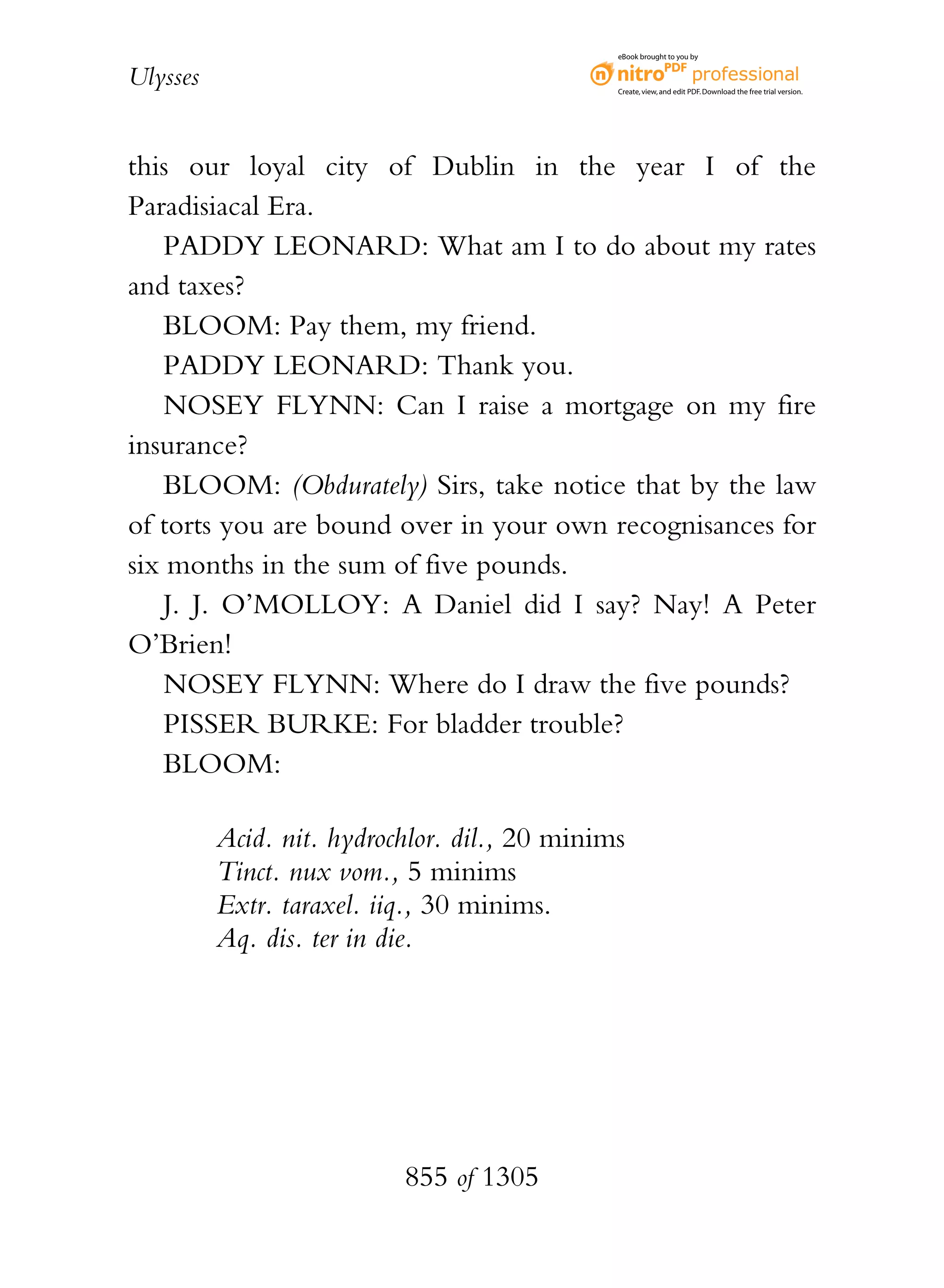 eBook brought to you by


Ulysses                                        Create, view, and edit PDF. Download the free trial version.




this our loyal city of Dublin in the year I of the
Paradisiacal Era.
    PADDY LEONARD: What am I to do about my rates
and taxes?
    BLOOM: Pay them, my friend.
    PADDY LEONARD: Thank you.
    NOSEY FLYNN: Can I raise a mortgage on my fire
insurance?
    BLOOM: (Obdurately) Sirs, take notice that by the law
of torts you are bound over in your own recognisances for
six months in the sum of five pounds.
    J. J. O’MOLLOY: A Daniel did I say? Nay! A Peter
O’Brien!
    NOSEY FLYNN: Where do I draw the five pounds?
    PISSER BURKE: For bladder trouble?
    BLOOM:

          Acid. nit. hydrochlor. dil., 20 minims
          Tinct. nux vom., 5 minims
          Extr. taraxel. iiq., 30 minims.
          Aq. dis. ter in die.




                           855 of 1305
 