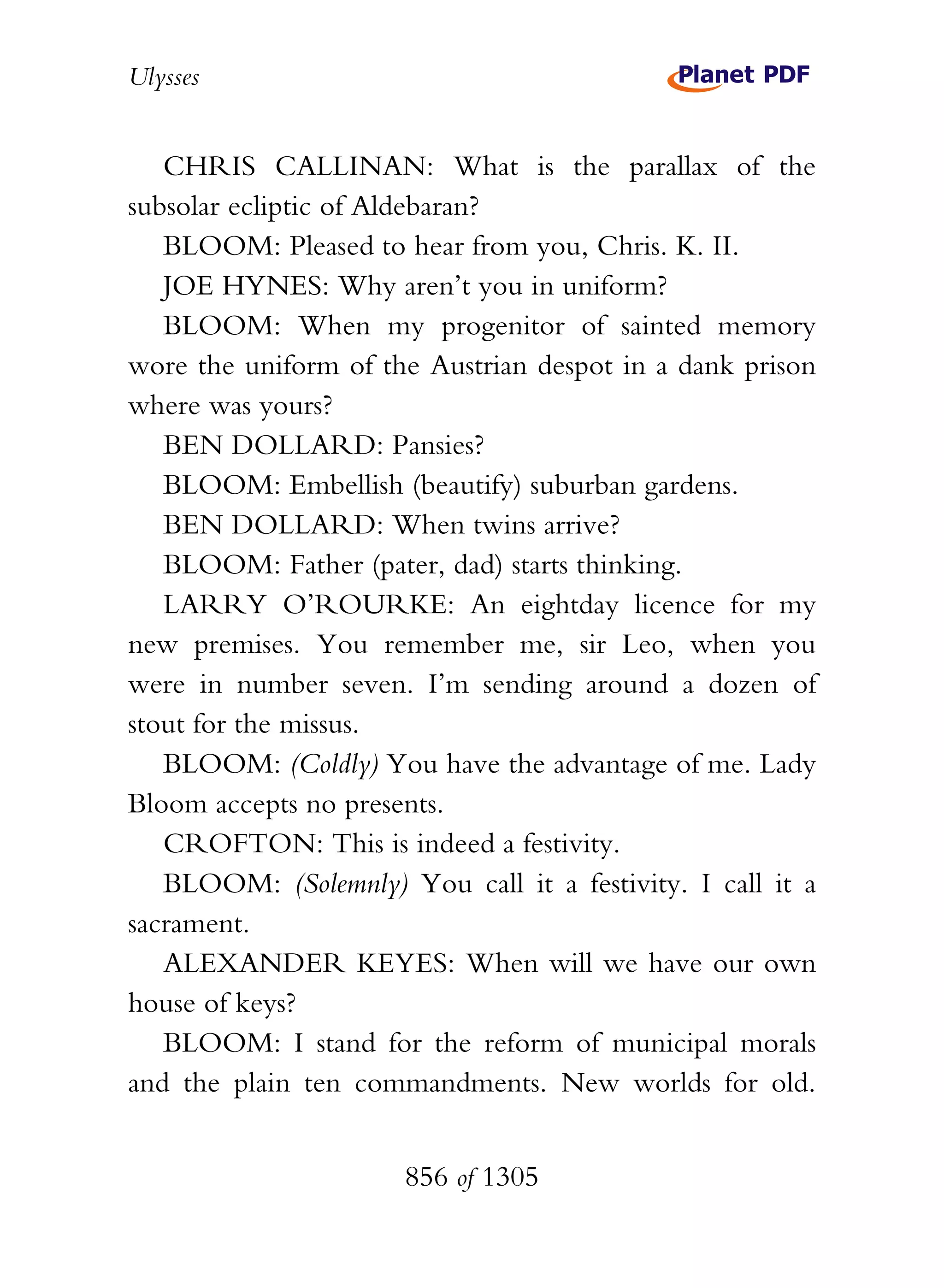 Ulysses


   CHRIS CALLINAN: What is the parallax of the
subsolar ecliptic of Aldebaran?
   BLOOM: Pleased to hear from you, Chris. K. II.
   JOE HYNES: Why aren’t you in uniform?
   BLOOM: When my progenitor of sainted memory
wore the uniform of the Austrian despot in a dank prison
where was yours?
   BEN DOLLARD: Pansies?
   BLOOM: Embellish (beautify) suburban gardens.
   BEN DOLLARD: When twins arrive?
   BLOOM: Father (pater, dad) starts thinking.
   LARRY O’ROURKE: An eightday licence for my
new premises. You remember me, sir Leo, when you
were in number seven. I’m sending around a dozen of
stout for the missus.
   BLOOM: (Coldly) You have the advantage of me. Lady
Bloom accepts no presents.
   CROFTON: This is indeed a festivity.
   BLOOM: (Solemnly) You call it a festivity. I call it a
sacrament.
   ALEXANDER KEYES: When will we have our own
house of keys?
   BLOOM: I stand for the reform of municipal morals
and the plain ten commandments. New worlds for old.


                      856 of 1305
 