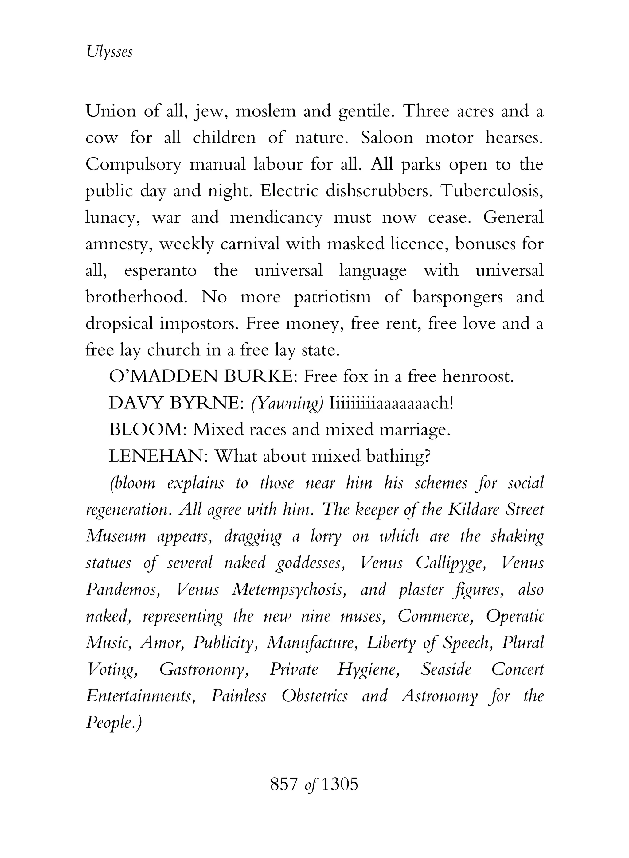 Ulysses


Union of all, jew, moslem and gentile. Three acres and a
cow for all children of nature. Saloon motor hearses.
Compulsory manual labour for all. All parks open to the
public day and night. Electric dishscrubbers. Tuberculosis,
lunacy, war and mendicancy must now cease. General
amnesty, weekly carnival with masked licence, bonuses for
all, esperanto the universal language with universal
brotherhood. No more patriotism of barspongers and
dropsical impostors. Free money, free rent, free love and a
free lay church in a free lay state.
    O’MADDEN BURKE: Free fox in a free henroost.
    DAVY BYRNE: (Yawning) Iiiiiiiiiaaaaaaach!
    BLOOM: Mixed races and mixed marriage.
    LENEHAN: What about mixed bathing?
    (bloom explains to those near him his schemes for social
regeneration. All agree with him. The keeper of the Kildare Street
Museum appears, dragging a lorry on which are the shaking
statues of several naked goddesses, Venus Callipyge, Venus
Pandemos, Venus Metempsychosis, and plaster figures, also
naked, representing the new nine muses, Commerce, Operatic
Music, Amor, Publicity, Manufacture, Liberty of Speech, Plural
Voting, Gastronomy, Private Hygiene, Seaside Concert
Entertainments, Painless Obstetrics and Astronomy for the
People.)


                          857 of 1305
 