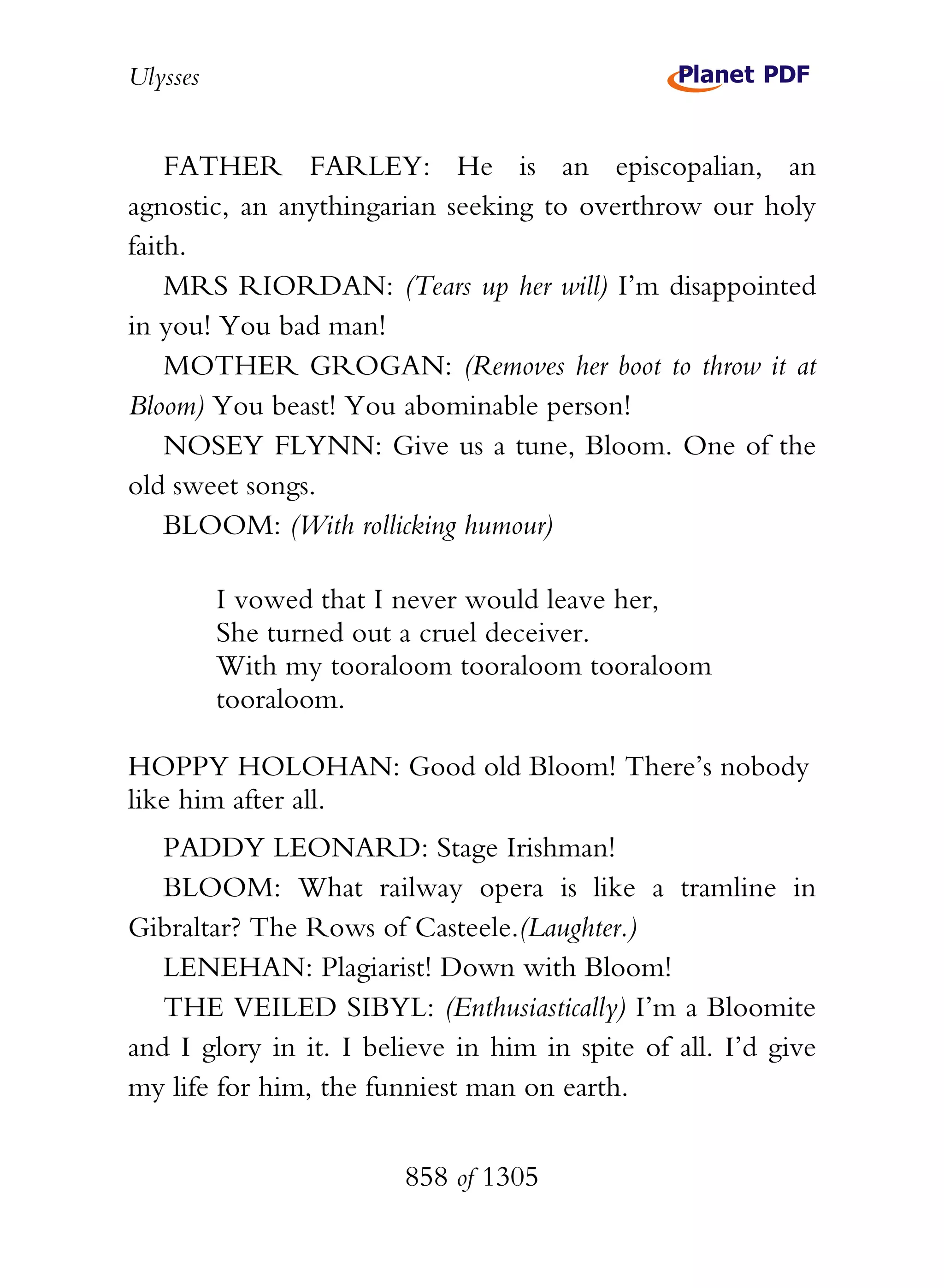 Ulysses


    FATHER FARLEY: He is an episcopalian, an
agnostic, an anythingarian seeking to overthrow our holy
faith.
    MRS RIORDAN: (Tears up her will) I’m disappointed
in you! You bad man!
    MOTHER GROGAN: (Removes her boot to throw it at
Bloom) You beast! You abominable person!
    NOSEY FLYNN: Give us a tune, Bloom. One of the
old sweet songs.
    BLOOM: (With rollicking humour)

          I vowed that I never would leave her,
          She turned out a cruel deceiver.
          With my tooraloom tooraloom tooraloom
          tooraloom.

HOPPY HOLOHAN: Good old Bloom! There’s nobody
like him after all.
   PADDY LEONARD: Stage Irishman!
   BLOOM: What railway opera is like a tramline in
Gibraltar? The Rows of Casteele.(Laughter.)
   LENEHAN: Plagiarist! Down with Bloom!
   THE VEILED SIBYL: (Enthusiastically) I’m a Bloomite
and I glory in it. I believe in him in spite of all. I’d give
my life for him, the funniest man on earth.


                        858 of 1305
 
