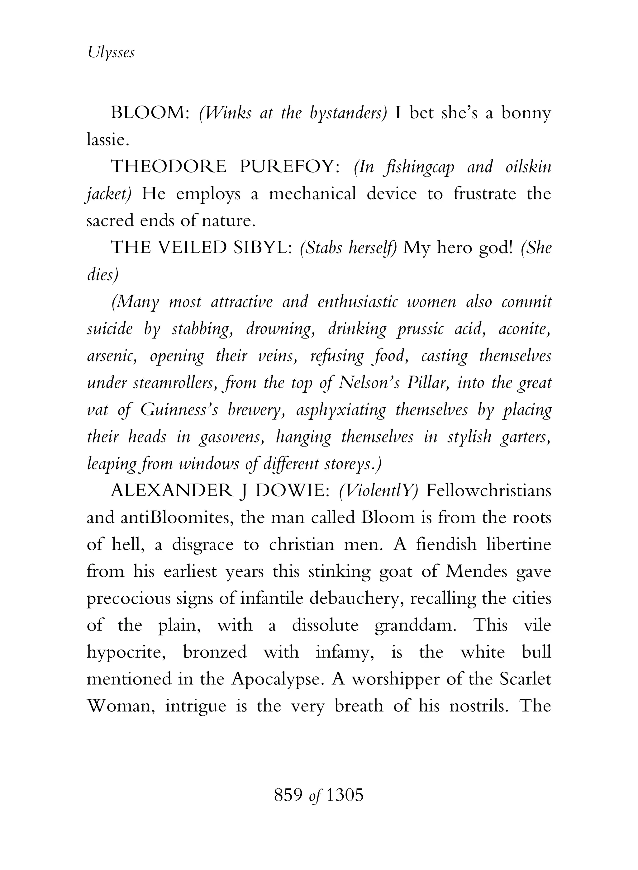 Ulysses


    BLOOM: (Winks at the bystanders) I bet she’s a bonny
lassie.
    THEODORE PUREFOY: (In fishingcap and oilskin
jacket) He employs a mechanical device to frustrate the
sacred ends of nature.
    THE VEILED SIBYL: (Stabs herself) My hero god! (She
dies)
    (Many most attractive and enthusiastic women also commit
suicide by stabbing, drowning, drinking prussic acid, aconite,
arsenic, opening their veins, refusing food, casting themselves
under steamrollers, from the top of Nelson’s Pillar, into the great
vat of Guinness’s brewery, asphyxiating themselves by placing
their heads in gasovens, hanging themselves in stylish garters,
leaping from windows of different storeys.)
    ALEXANDER J DOWIE: (ViolentlY) Fellowchristians
and antiBloomites, the man called Bloom is from the roots
of hell, a disgrace to christian men. A fiendish libertine
from his earliest years this stinking goat of Mendes gave
precocious signs of infantile debauchery, recalling the cities
of the plain, with a dissolute granddam. This vile
hypocrite, bronzed with infamy, is the white bull
mentioned in the Apocalypse. A worshipper of the Scarlet
Woman, intrigue is the very breath of his nostrils. The



                          859 of 1305
 