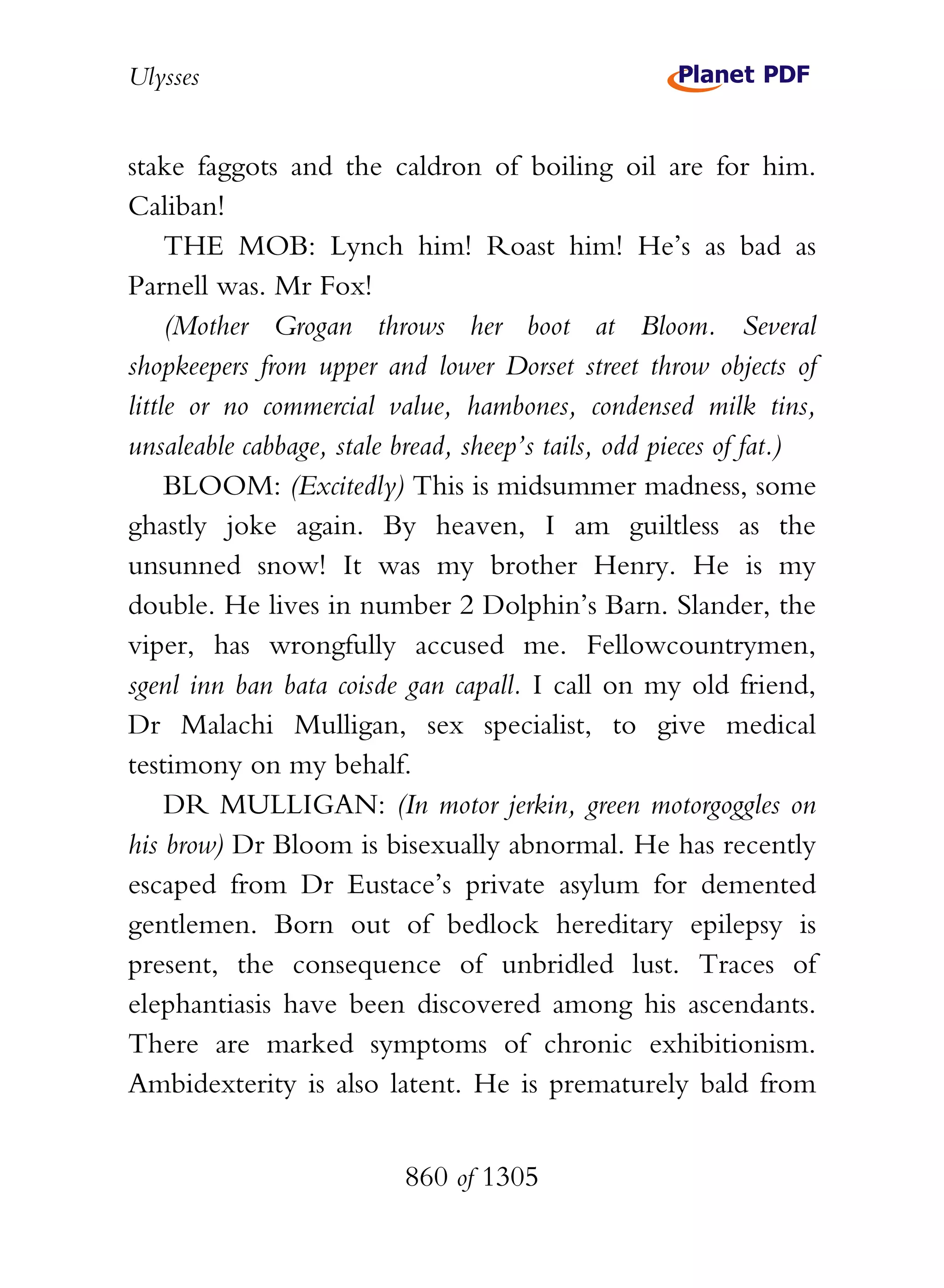Ulysses


stake faggots and the caldron of boiling oil are for him.
Caliban!
     THE MOB: Lynch him! Roast him! He’s as bad as
Parnell was. Mr Fox!
     (Mother Grogan throws her boot at Bloom. Several
shopkeepers from upper and lower Dorset street throw objects of
little or no commercial value, hambones, condensed milk tins,
unsaleable cabbage, stale bread, sheep’s tails, odd pieces of fat.)
     BLOOM: (Excitedly) This is midsummer madness, some
ghastly joke again. By heaven, I am guiltless as the
unsunned snow! It was my brother Henry. He is my
double. He lives in number 2 Dolphin’s Barn. Slander, the
viper, has wrongfully accused me. Fellowcountrymen,
sgenl inn ban bata coisde gan capall. I call on my old friend,
Dr Malachi Mulligan, sex specialist, to give medical
testimony on my behalf.
     DR MULLIGAN: (In motor jerkin, green motorgoggles on
his brow) Dr Bloom is bisexually abnormal. He has recently
escaped from Dr Eustace’s private asylum for demented
gentlemen. Born out of bedlock hereditary epilepsy is
present, the consequence of unbridled lust. Traces of
elephantiasis have been discovered among his ascendants.
There are marked symptoms of chronic exhibitionism.
Ambidexterity is also latent. He is prematurely bald from


                          860 of 1305
 
