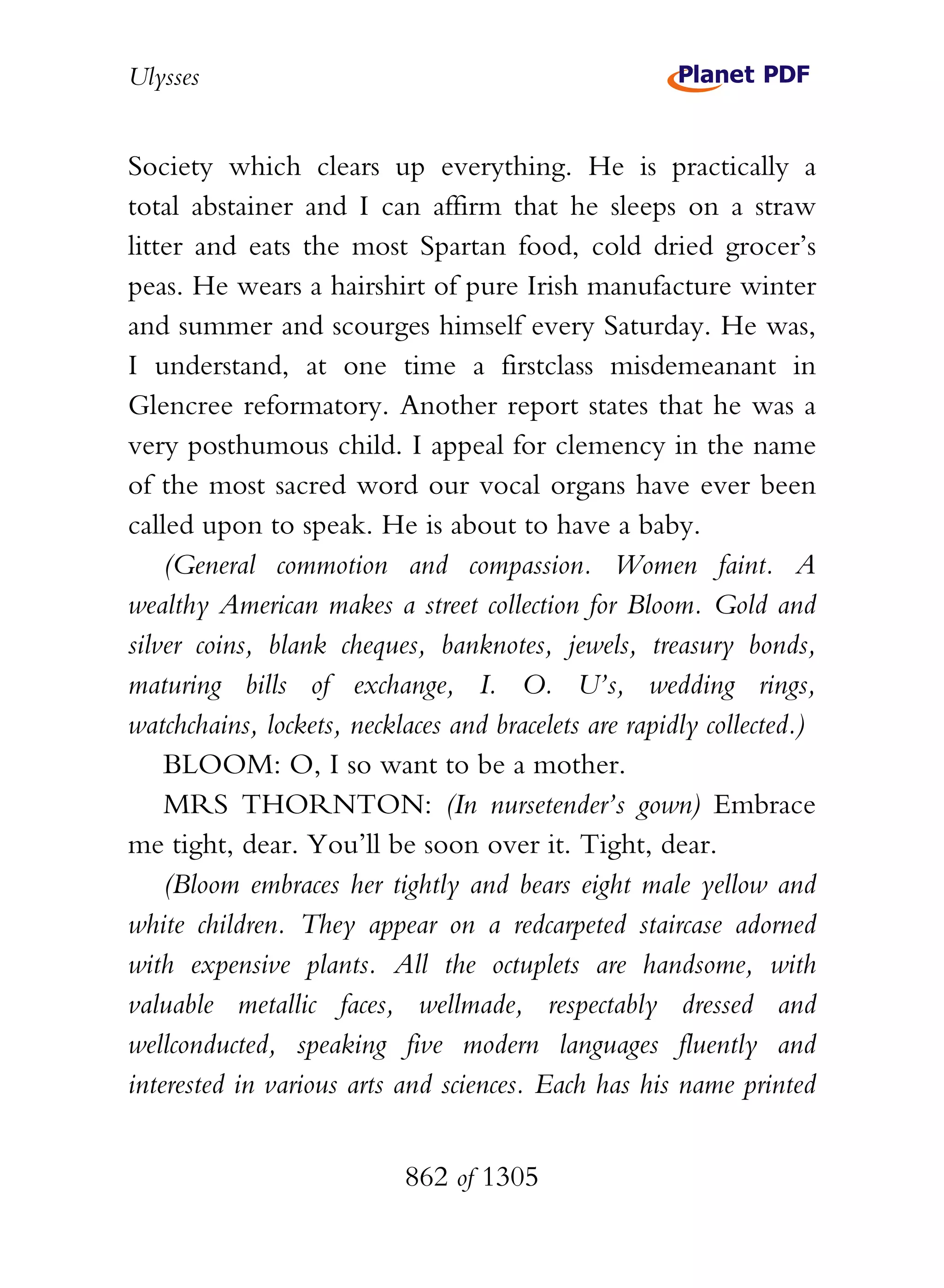 Ulysses


Society which clears up everything. He is practically a
total abstainer and I can affirm that he sleeps on a straw
litter and eats the most Spartan food, cold dried grocer’s
peas. He wears a hairshirt of pure Irish manufacture winter
and summer and scourges himself every Saturday. He was,
I understand, at one time a firstclass misdemeanant in
Glencree reformatory. Another report states that he was a
very posthumous child. I appeal for clemency in the name
of the most sacred word our vocal organs have ever been
called upon to speak. He is about to have a baby.
    (General commotion and compassion. Women faint. A
wealthy American makes a street collection for Bloom. Gold and
silver coins, blank cheques, banknotes, jewels, treasury bonds,
maturing bills of exchange, I. O. U’s, wedding rings,
watchchains, lockets, necklaces and bracelets are rapidly collected.)
    BLOOM: O, I so want to be a mother.
    MRS THORNTON: (In nursetender’s gown) Embrace
me tight, dear. You’ll be soon over it. Tight, dear.
    (Bloom embraces her tightly and bears eight male yellow and
white children. They appear on a redcarpeted staircase adorned
with expensive plants. All the octuplets are handsome, with
valuable metallic faces, wellmade, respectably dressed and
wellconducted, speaking five modern languages fluently and
interested in various arts and sciences. Each has his name printed


                           862 of 1305
 