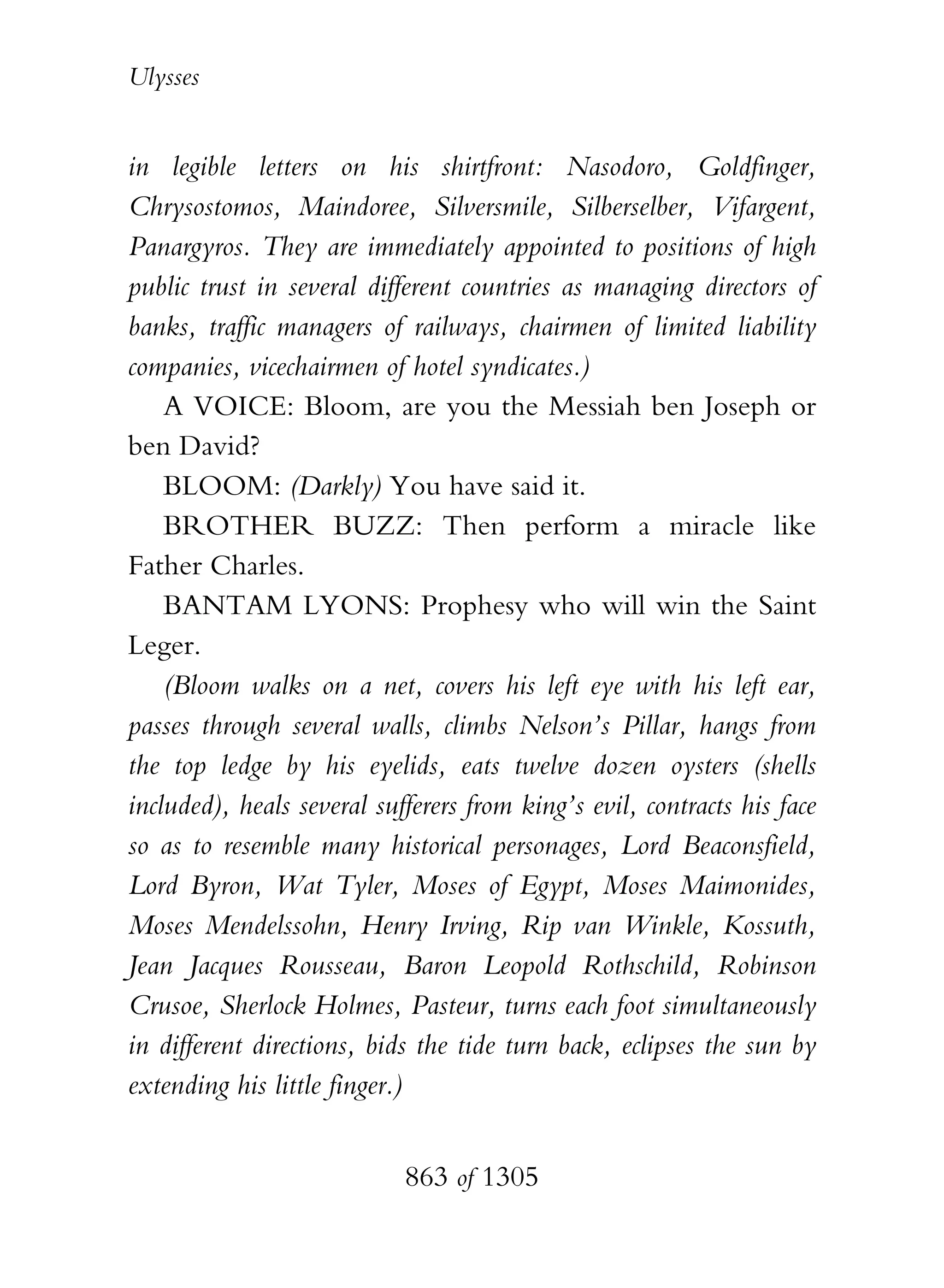Ulysses


in legible letters on his shirtfront: Nasodoro, Goldfinger,
Chrysostomos, Maindoree, Silversmile, Silberselber, Vifargent,
Panargyros. They are immediately appointed to positions of high
public trust in several different countries as managing directors of
banks, traffic managers of railways, chairmen of limited liability
companies, vicechairmen of hotel syndicates.)
    A VOICE: Bloom, are you the Messiah ben Joseph or
ben David?
    BLOOM: (Darkly) You have said it.
    BROTHER BUZZ: Then perform a miracle like
Father Charles.
    BANTAM LYONS: Prophesy who will win the Saint
Leger.
    (Bloom walks on a net, covers his left eye with his left ear,
passes through several walls, climbs Nelson’s Pillar, hangs from
the top ledge by his eyelids, eats twelve dozen oysters (shells
included), heals several sufferers from king’s evil, contracts his face
so as to resemble many historical personages, Lord Beaconsfield,
Lord Byron, Wat Tyler, Moses of Egypt, Moses Maimonides,
Moses Mendelssohn, Henry Irving, Rip van Winkle, Kossuth,
Jean Jacques Rousseau, Baron Leopold Rothschild, Robinson
Crusoe, Sherlock Holmes, Pasteur, turns each foot simultaneously
in different directions, bids the tide turn back, eclipses the sun by
extending his little finger.)


                            863 of 1305
 