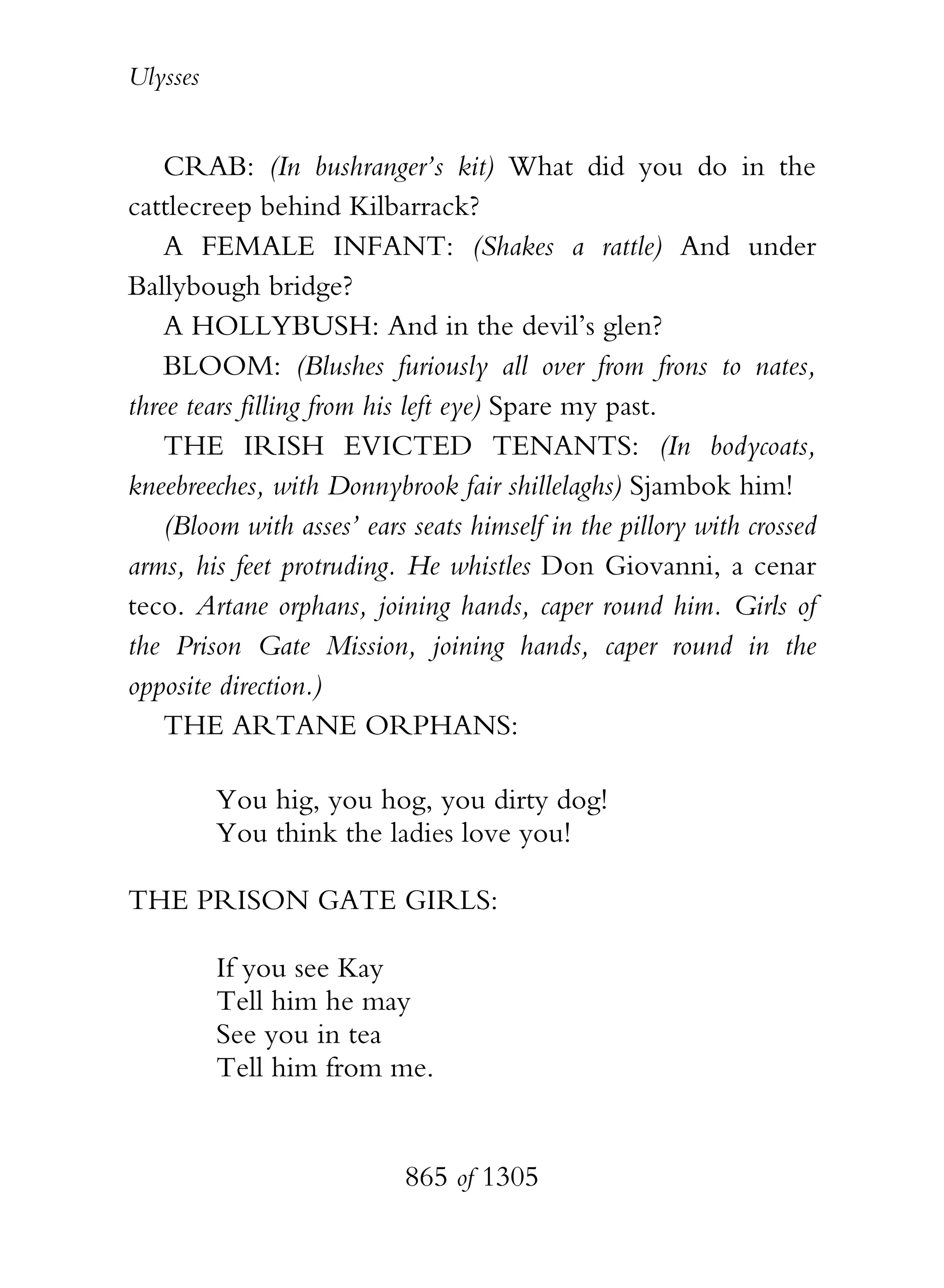 Ulysses


    CRAB: (In bushranger’s kit) What did you do in the
cattlecreep behind Kilbarrack?
    A FEMALE INFANT: (Shakes a rattle) And under
Ballybough bridge?
    A HOLLYBUSH: And in the devil’s glen?
    BLOOM: (Blushes furiously all over from frons to nates,
three tears filling from his left eye) Spare my past.
    THE IRISH EVICTED TENANTS: (In bodycoats,
kneebreeches, with Donnybrook fair shillelaghs) Sjambok him!
    (Bloom with asses’ ears seats himself in the pillory with crossed
arms, his feet protruding. He whistles Don Giovanni, a cenar
teco. Artane orphans, joining hands, caper round him. Girls of
the Prison Gate Mission, joining hands, caper round in the
opposite direction.)
    THE ARTANE ORPHANS:

          You hig, you hog, you dirty dog!
          You think the ladies love you!

THE PRISON GATE GIRLS:

          If you see Kay
          Tell him he may
          See you in tea
          Tell him from me.


                           865 of 1305
 