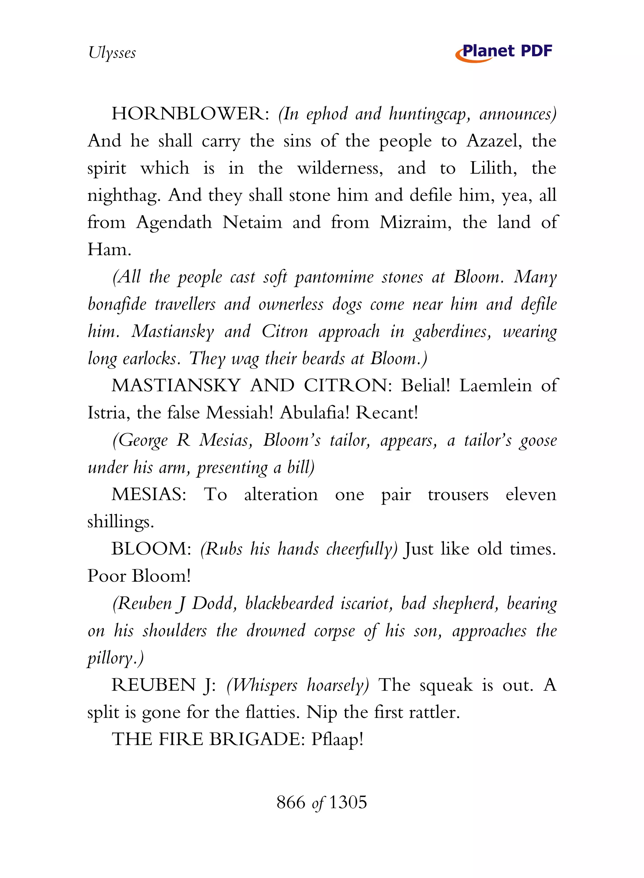 Ulysses


    HORNBLOWER: (In ephod and huntingcap, announces)
And he shall carry the sins of the people to Azazel, the
spirit which is in the wilderness, and to Lilith, the
nighthag. And they shall stone him and defile him, yea, all
from Agendath Netaim and from Mizraim, the land of
Ham.
    (All the people cast soft pantomime stones at Bloom. Many
bonafide travellers and ownerless dogs come near him and defile
him. Mastiansky and Citron approach in gaberdines, wearing
long earlocks. They wag their beards at Bloom.)
    MASTIANSKY AND CITRON: Belial! Laemlein of
Istria, the false Messiah! Abulafia! Recant!
    (George R Mesias, Bloom’s tailor, appears, a tailor’s goose
under his arm, presenting a bill)
    MESIAS: To alteration one pair trousers eleven
shillings.
    BLOOM: (Rubs his hands cheerfully) Just like old times.
Poor Bloom!
    (Reuben J Dodd, blackbearded iscariot, bad shepherd, bearing
on his shoulders the drowned corpse of his son, approaches the
pillory.)
    REUBEN J: (Whispers hoarsely) The squeak is out. A
split is gone for the flatties. Nip the first rattler.
    THE FIRE BRIGADE: Pflaap!


                         866 of 1305
 