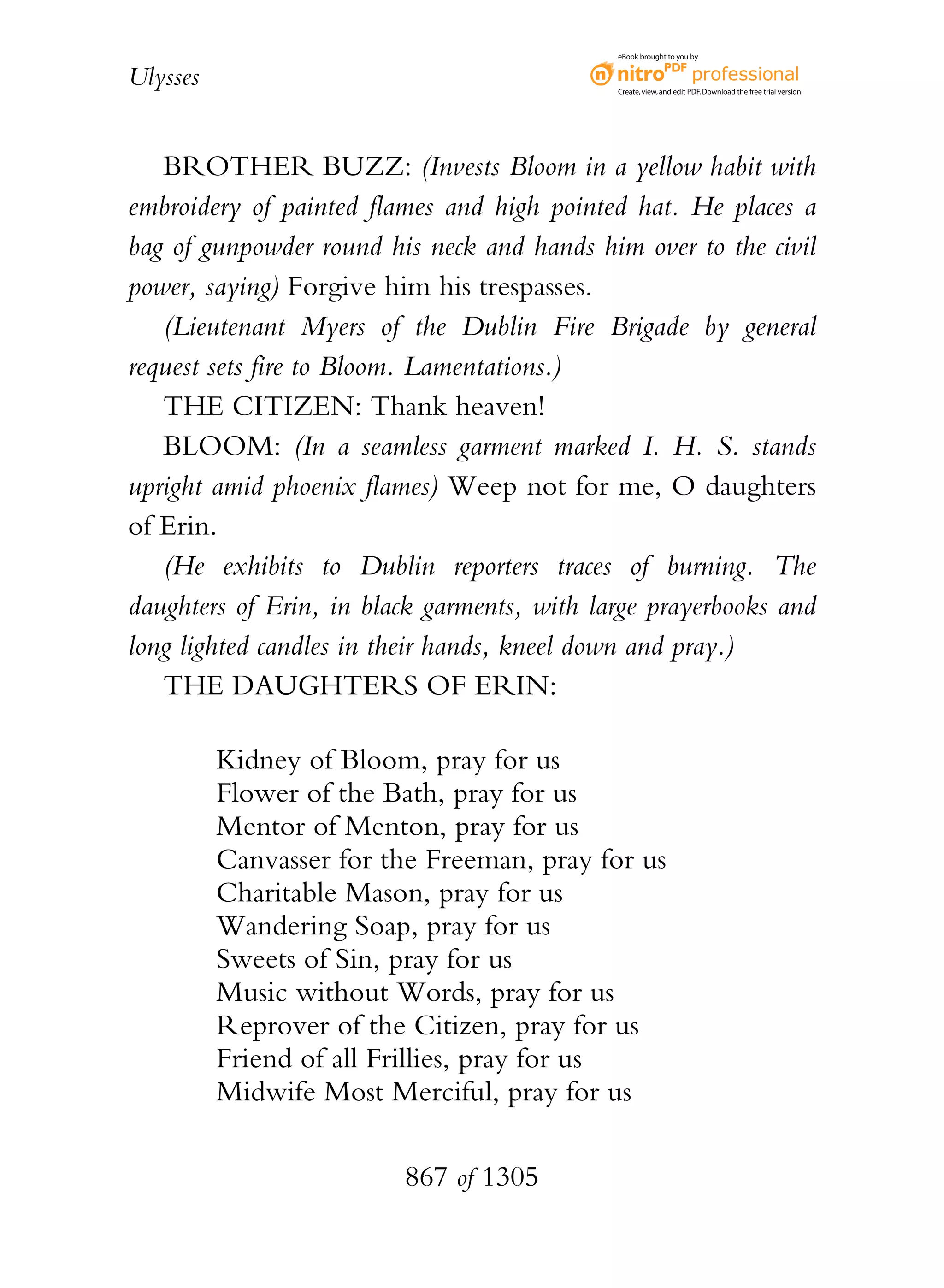 eBook brought to you by


Ulysses                                      Create, view, and edit PDF. Download the free trial version.




   BROTHER BUZZ: (Invests Bloom in a yellow habit with
embroidery of painted flames and high pointed hat. He places a
bag of gunpowder round his neck and hands him over to the civil
power, saying) Forgive him his trespasses.
   (Lieutenant Myers of the Dublin Fire Brigade by general
request sets fire to Bloom. Lamentations.)
   THE CITIZEN: Thank heaven!
   BLOOM: (In a seamless garment marked I. H. S. stands
upright amid phoenix flames) Weep not for me, O daughters
of Erin.
   (He exhibits to Dublin reporters traces of burning. The
daughters of Erin, in black garments, with large prayerbooks and
long lighted candles in their hands, kneel down and pray.)
   THE DAUGHTERS OF ERIN:

          Kidney of Bloom, pray for us
          Flower of the Bath, pray for us
          Mentor of Menton, pray for us
          Canvasser for the Freeman, pray for us
          Charitable Mason, pray for us
          Wandering Soap, pray for us
          Sweets of Sin, pray for us
          Music without Words, pray for us
          Reprover of the Citizen, pray for us
          Friend of all Frillies, pray for us
          Midwife Most Merciful, pray for us

                         867 of 1305
 