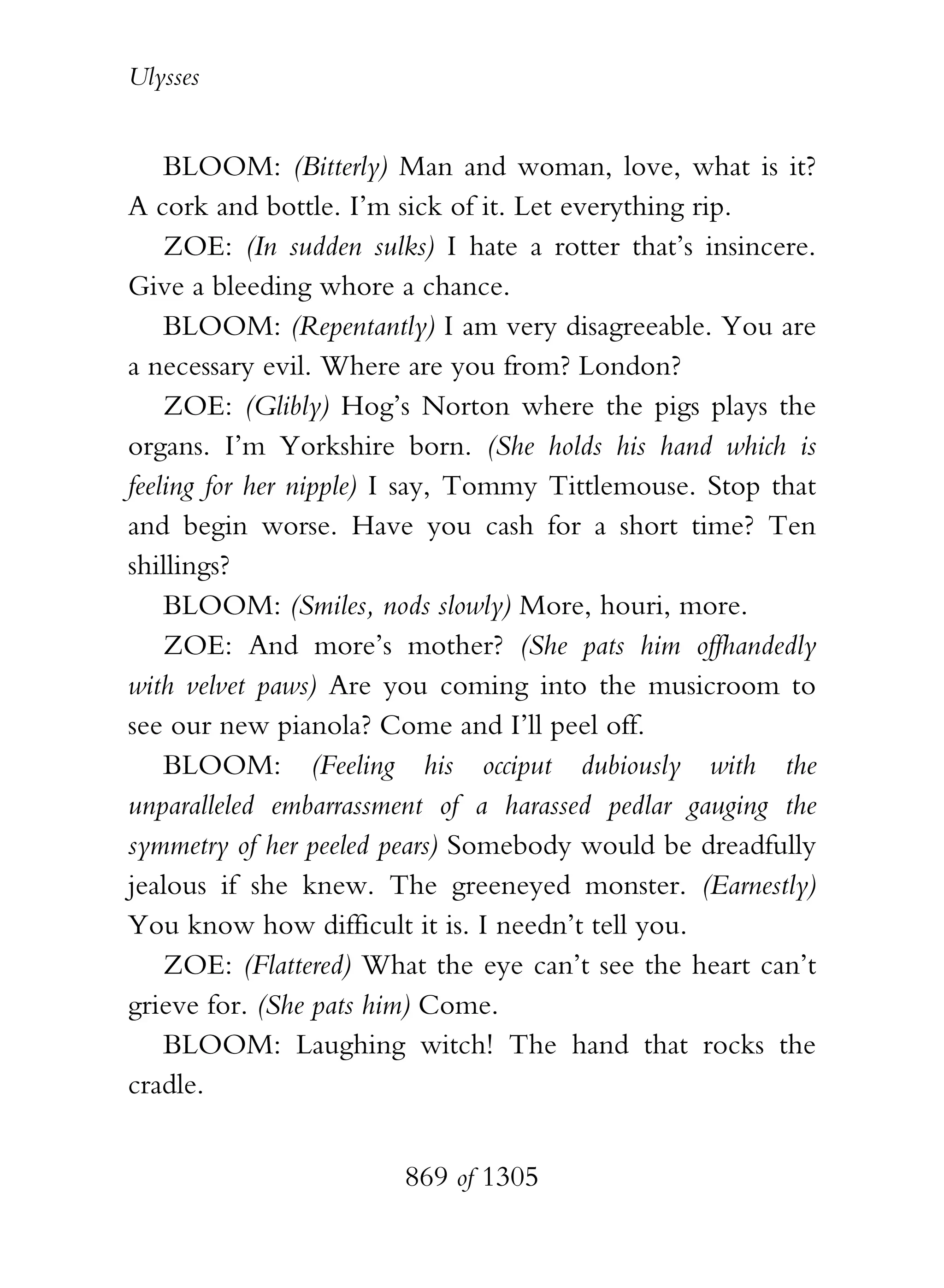 Ulysses


    BLOOM: (Bitterly) Man and woman, love, what is it?
A cork and bottle. I’m sick of it. Let everything rip.
    ZOE: (In sudden sulks) I hate a rotter that’s insincere.
Give a bleeding whore a chance.
    BLOOM: (Repentantly) I am very disagreeable. You are
a necessary evil. Where are you from? London?
    ZOE: (Glibly) Hog’s Norton where the pigs plays the
organs. I’m Yorkshire born. (She holds his hand which is
feeling for her nipple) I say, Tommy Tittlemouse. Stop that
and begin worse. Have you cash for a short time? Ten
shillings?
    BLOOM: (Smiles, nods slowly) More, houri, more.
    ZOE: And more’s mother? (She pats him offhandedly
with velvet paws) Are you coming into the musicroom to
see our new pianola? Come and I’ll peel off.
    BLOOM: (Feeling his occiput dubiously with the
unparalleled embarrassment of a harassed pedlar gauging the
symmetry of her peeled pears) Somebody would be dreadfully
jealous if she knew. The greeneyed monster. (Earnestly)
You know how difficult it is. I needn’t tell you.
    ZOE: (Flattered) What the eye can’t see the heart can’t
grieve for. (She pats him) Come.
    BLOOM: Laughing witch! The hand that rocks the
cradle.


                        869 of 1305
 