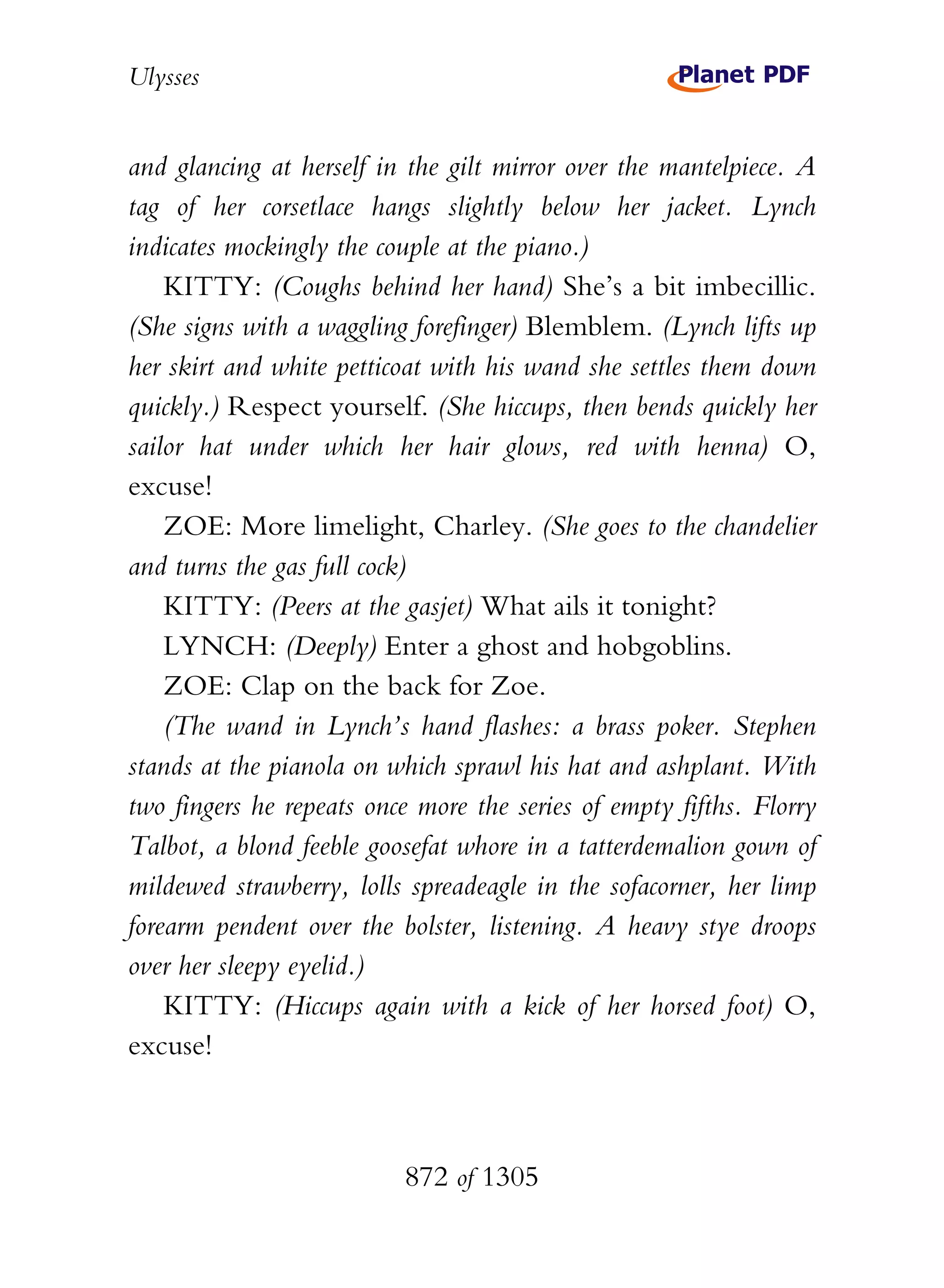 Ulysses


and glancing at herself in the gilt mirror over the mantelpiece. A
tag of her corsetlace hangs slightly below her jacket. Lynch
indicates mockingly the couple at the piano.)
    KITTY: (Coughs behind her hand) She’s a bit imbecillic.
(She signs with a waggling forefinger) Blemblem. (Lynch lifts up
her skirt and white petticoat with his wand she settles them down
quickly.) Respect yourself. (She hiccups, then bends quickly her
sailor hat under which her hair glows, red with henna) O,
excuse!
    ZOE: More limelight, Charley. (She goes to the chandelier
and turns the gas full cock)
    KITTY: (Peers at the gasjet) What ails it tonight?
    LYNCH: (Deeply) Enter a ghost and hobgoblins.
    ZOE: Clap on the back for Zoe.
    (The wand in Lynch’s hand flashes: a brass poker. Stephen
stands at the pianola on which sprawl his hat and ashplant. With
two fingers he repeats once more the series of empty fifths. Florry
Talbot, a blond feeble goosefat whore in a tatterdemalion gown of
mildewed strawberry, lolls spreadeagle in the sofacorner, her limp
forearm pendent over the bolster, listening. A heavy stye droops
over her sleepy eyelid.)
    KITTY: (Hiccups again with a kick of her horsed foot) O,
excuse!



                          872 of 1305
 