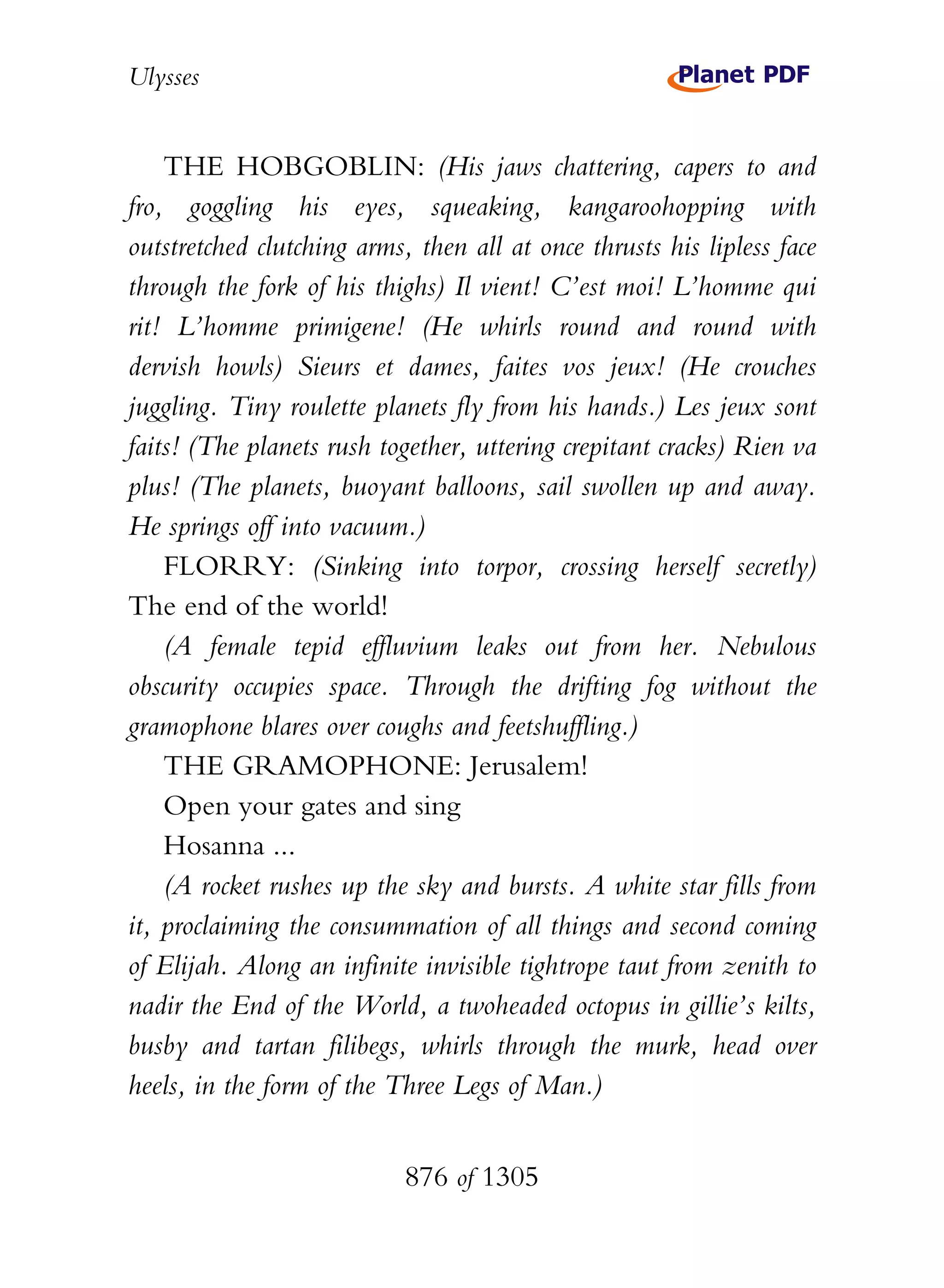 Ulysses


    THE HOBGOBLIN: (His jaws chattering, capers to and
fro, goggling his eyes, squeaking, kangaroohopping with
outstretched clutching arms, then all at once thrusts his lipless face
through the fork of his thighs) Il vient! C’est moi! L’homme qui
rit! L’homme primigene! (He whirls round and round with
dervish howls) Sieurs et dames, faites vos jeux! (He crouches
juggling. Tiny roulette planets fly from his hands.) Les jeux sont
faits! (The planets rush together, uttering crepitant cracks) Rien va
plus! (The planets, buoyant balloons, sail swollen up and away.
He springs off into vacuum.)
    FLORRY: (Sinking into torpor, crossing herself secretly)
The end of the world!
    (A female tepid effluvium leaks out from her. Nebulous
obscurity occupies space. Through the drifting fog without the
gramophone blares over coughs and feetshuffling.)
    THE GRAMOPHONE: Jerusalem!
    Open your gates and sing
    Hosanna ...
    (A rocket rushes up the sky and bursts. A white star fills from
it, proclaiming the consummation of all things and second coming
of Elijah. Along an infinite invisible tightrope taut from zenith to
nadir the End of the World, a twoheaded octopus in gillie’s kilts,
busby and tartan filibegs, whirls through the murk, head over
heels, in the form of the Three Legs of Man.)


                            876 of 1305
 