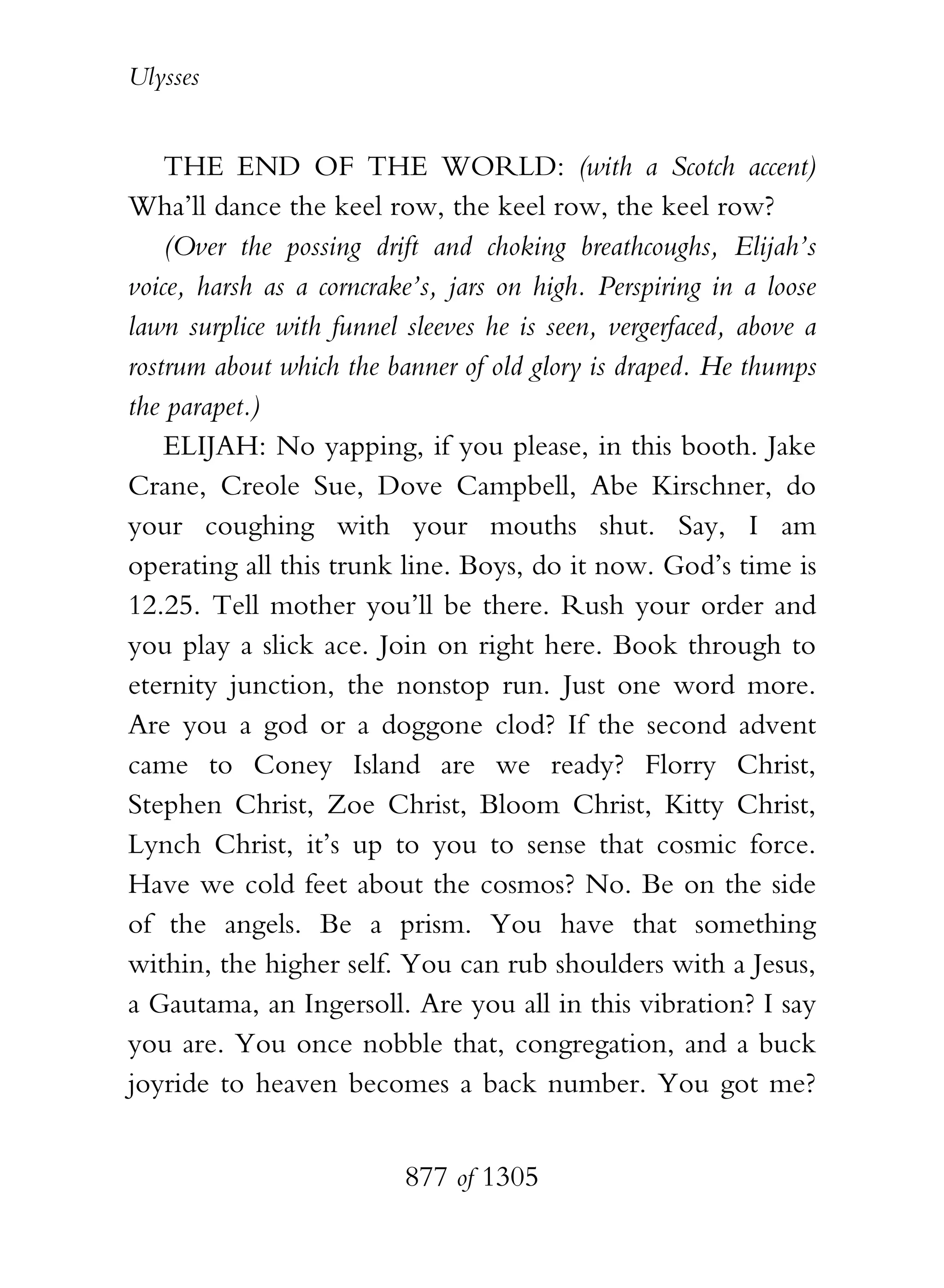 Ulysses


    THE END OF THE WORLD: (with a Scotch accent)
Wha’ll dance the keel row, the keel row, the keel row?
    (Over the possing drift and choking breathcoughs, Elijah’s
voice, harsh as a corncrake’s, jars on high. Perspiring in a loose
lawn surplice with funnel sleeves he is seen, vergerfaced, above a
rostrum about which the banner of old glory is draped. He thumps
the parapet.)
    ELIJAH: No yapping, if you please, in this booth. Jake
Crane, Creole Sue, Dove Campbell, Abe Kirschner, do
your coughing with your mouths shut. Say, I am
operating all this trunk line. Boys, do it now. God’s time is
12.25. Tell mother you’ll be there. Rush your order and
you play a slick ace. Join on right here. Book through to
eternity junction, the nonstop run. Just one word more.
Are you a god or a doggone clod? If the second advent
came to Coney Island are we ready? Florry Christ,
Stephen Christ, Zoe Christ, Bloom Christ, Kitty Christ,
Lynch Christ, it’s up to you to sense that cosmic force.
Have we cold feet about the cosmos? No. Be on the side
of the angels. Be a prism. You have that something
within, the higher self. You can rub shoulders with a Jesus,
a Gautama, an Ingersoll. Are you all in this vibration? I say
you are. You once nobble that, congregation, and a buck
joyride to heaven becomes a back number. You got me?


                          877 of 1305
 