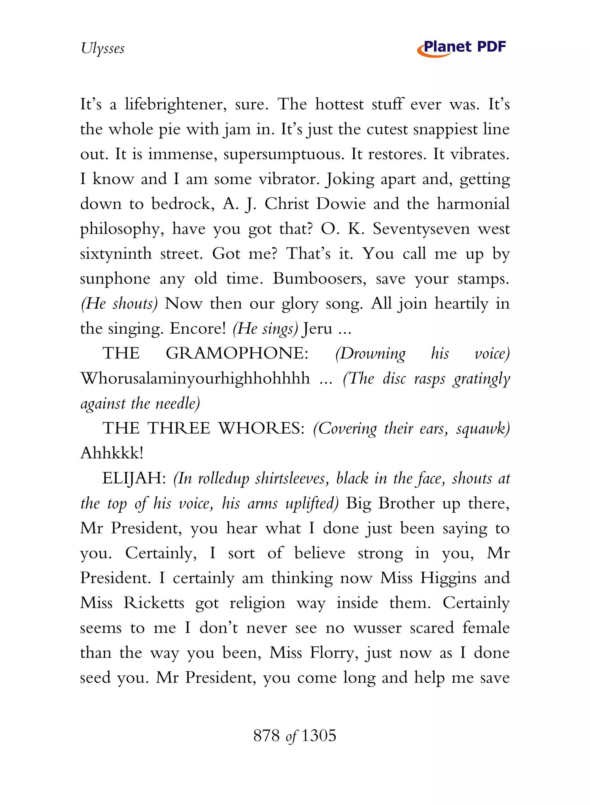 Ulysses


It’s a lifebrightener, sure. The hottest stuff ever was. It’s
the whole pie with jam in. It’s just the cutest snappiest line
out. It is immense, supersumptuous. It restores. It vibrates.
I know and I am some vibrator. Joking apart and, getting
down to bedrock, A. J. Christ Dowie and the harmonial
philosophy, have you got that? O. K. Seventyseven west
sixtyninth street. Got me? That’s it. You call me up by
sunphone any old time. Bumboosers, save your stamps.
(He shouts) Now then our glory song. All join heartily in
the singing. Encore! (He sings) Jeru ...
    THE GRAMOPHONE: (Drowning his voice)
Whorusalaminyourhighhohhhh ... (The disc rasps gratingly
against the needle)
    THE THREE WHORES: (Covering their ears, squawk)
Ahhkkk!
    ELIJAH: (In rolledup shirtsleeves, black in the face, shouts at
the top of his voice, his arms uplifted) Big Brother up there,
Mr President, you hear what I done just been saying to
you. Certainly, I sort of believe strong in you, Mr
President. I certainly am thinking now Miss Higgins and
Miss Ricketts got religion way inside them. Certainly
seems to me I don’t never see no wusser scared female
than the way you been, Miss Florry, just now as I done
seed you. Mr President, you come long and help me save


                          878 of 1305
 