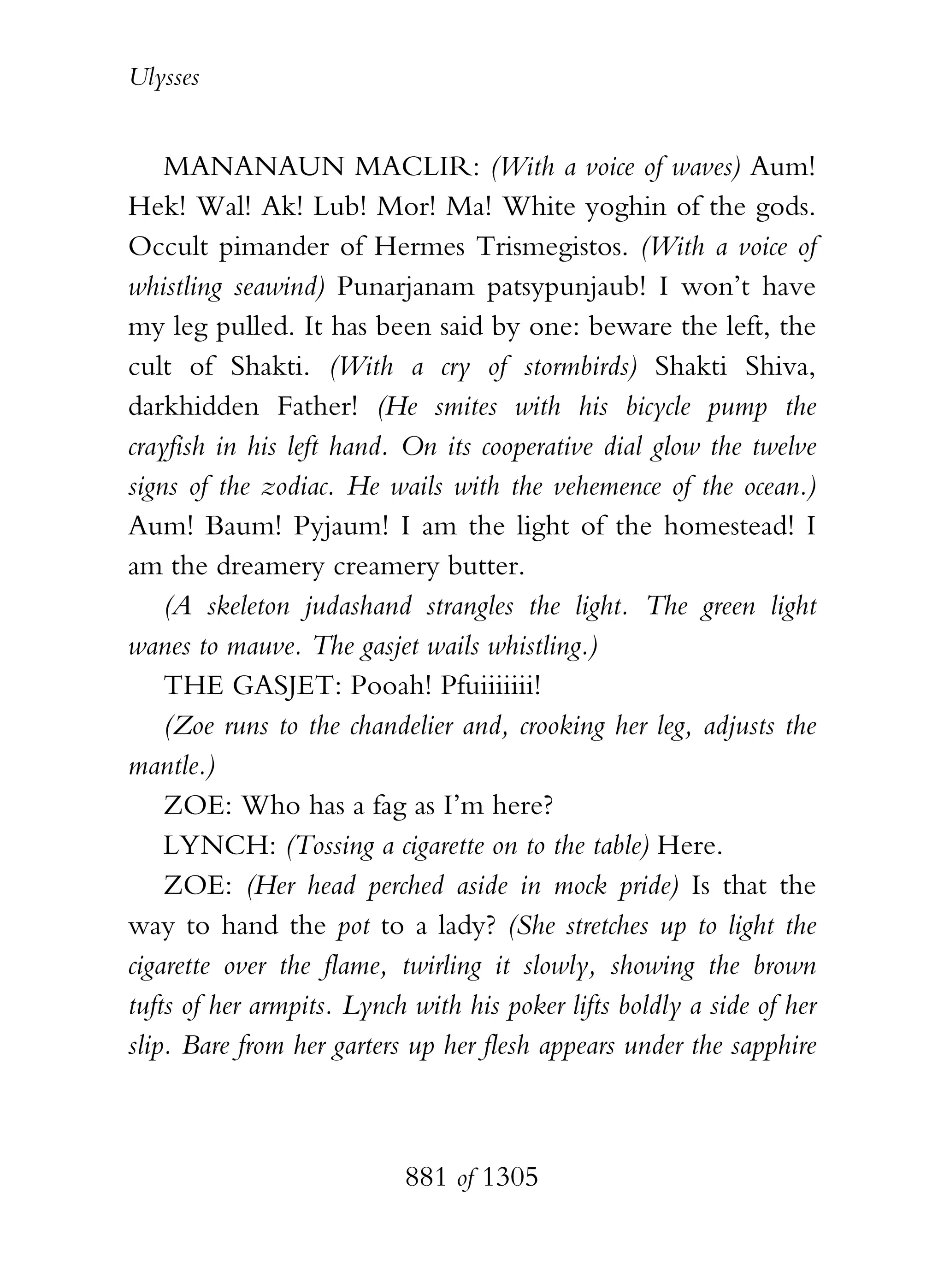 Ulysses


    MANANAUN MACLIR: (With a voice of waves) Aum!
Hek! Wal! Ak! Lub! Mor! Ma! White yoghin of the gods.
Occult pimander of Hermes Trismegistos. (With a voice of
whistling seawind) Punarjanam patsypunjaub! I won’t have
my leg pulled. It has been said by one: beware the left, the
cult of Shakti. (With a cry of stormbirds) Shakti Shiva,
darkhidden Father! (He smites with his bicycle pump the
crayfish in his left hand. On its cooperative dial glow the twelve
signs of the zodiac. He wails with the vehemence of the ocean.)
Aum! Baum! Pyjaum! I am the light of the homestead! I
am the dreamery creamery butter.
    (A skeleton judashand strangles the light. The green light
wanes to mauve. The gasjet wails whistling.)
    THE GASJET: Pooah! Pfuiiiiiii!
    (Zoe runs to the chandelier and, crooking her leg, adjusts the
mantle.)
    ZOE: Who has a fag as I’m here?
    LYNCH: (Tossing a cigarette on to the table) Here.
    ZOE: (Her head perched aside in mock pride) Is that the
way to hand the pot to a lady? (She stretches up to light the
cigarette over the flame, twirling it slowly, showing the brown
tufts of her armpits. Lynch with his poker lifts boldly a side of her
slip. Bare from her garters up her flesh appears under the sapphire



                           881 of 1305
 