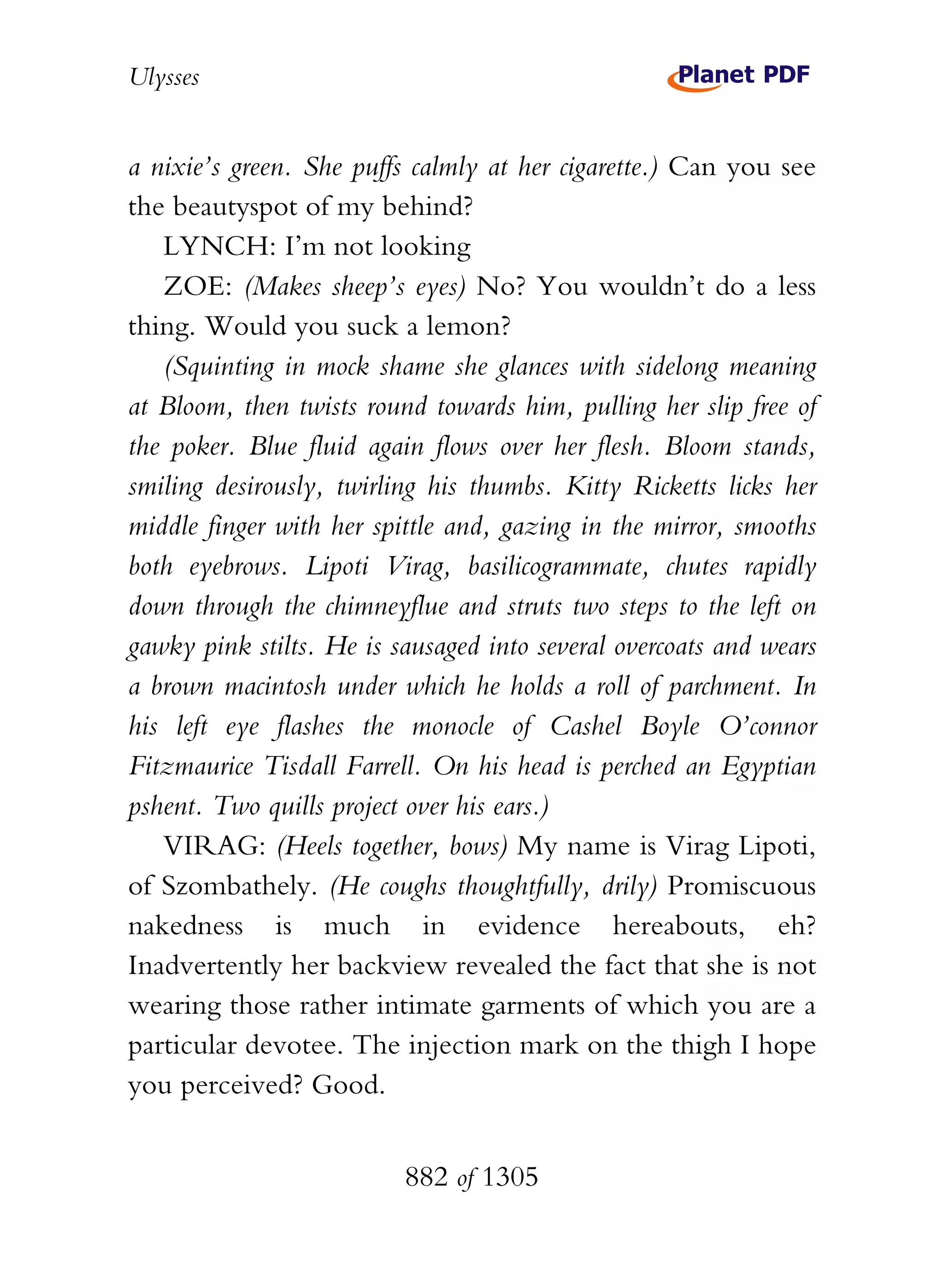 Ulysses


a nixie’s green. She puffs calmly at her cigarette.) Can you see
the beautyspot of my behind?
   LYNCH: I’m not looking
   ZOE: (Makes sheep’s eyes) No? You wouldn’t do a less
thing. Would you suck a lemon?
   (Squinting in mock shame she glances with sidelong meaning
at Bloom, then twists round towards him, pulling her slip free of
the poker. Blue fluid again flows over her flesh. Bloom stands,
smiling desirously, twirling his thumbs. Kitty Ricketts licks her
middle finger with her spittle and, gazing in the mirror, smooths
both eyebrows. Lipoti Virag, basilicogrammate, chutes rapidly
down through the chimneyflue and struts two steps to the left on
gawky pink stilts. He is sausaged into several overcoats and wears
a brown macintosh under which he holds a roll of parchment. In
his left eye flashes the monocle of Cashel Boyle O’connor
Fitzmaurice Tisdall Farrell. On his head is perched an Egyptian
pshent. Two quills project over his ears.)
   VIRAG: (Heels together, bows) My name is Virag Lipoti,
of Szombathely. (He coughs thoughtfully, drily) Promiscuous
nakedness is much in evidence hereabouts, eh?
Inadvertently her backview revealed the fact that she is not
wearing those rather intimate garments of which you are a
particular devotee. The injection mark on the thigh I hope
you perceived? Good.


                          882 of 1305
 