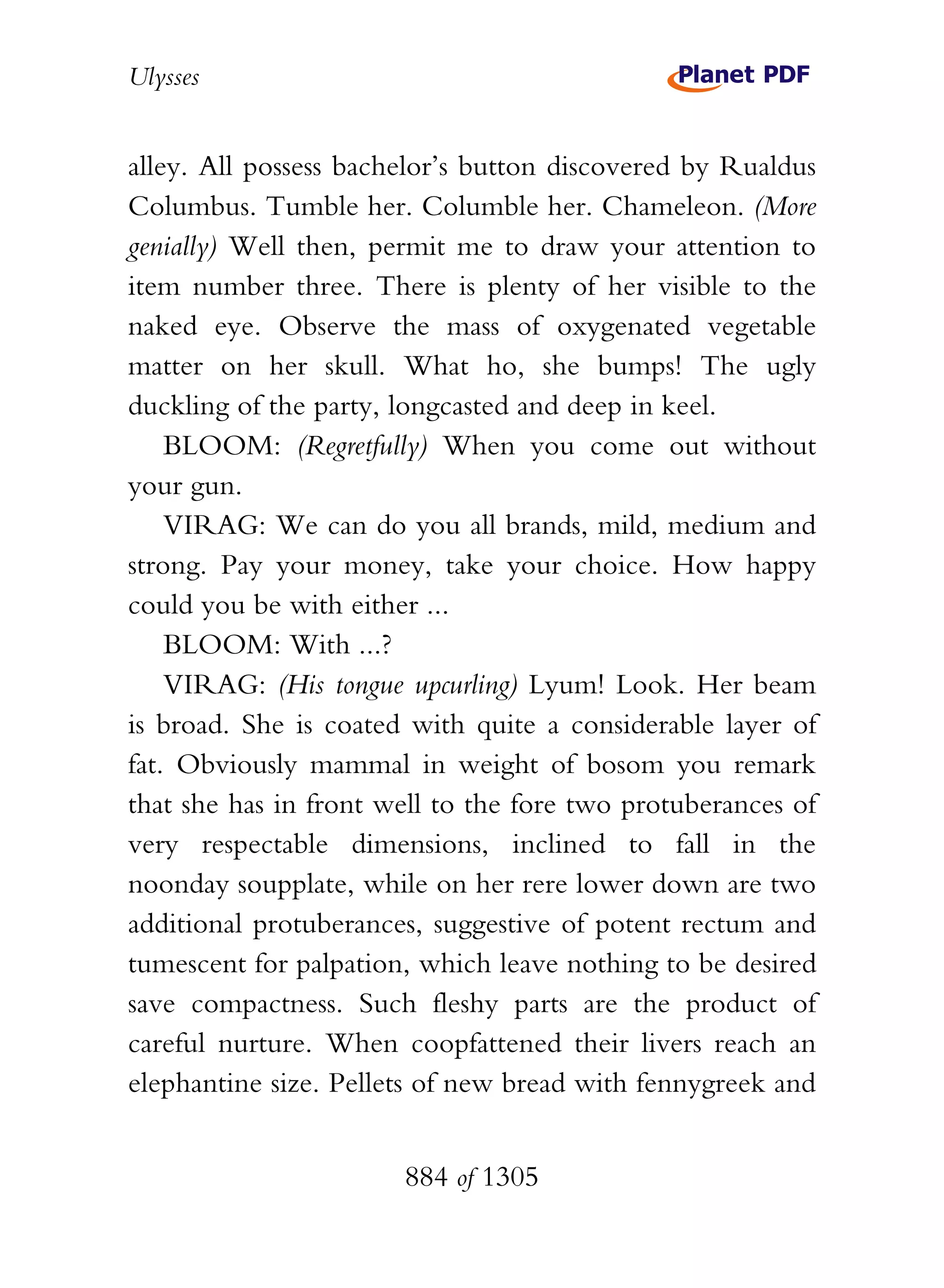 Ulysses


alley. All possess bachelor’s button discovered by Rualdus
Columbus. Tumble her. Columble her. Chameleon. (More
genially) Well then, permit me to draw your attention to
item number three. There is plenty of her visible to the
naked eye. Observe the mass of oxygenated vegetable
matter on her skull. What ho, she bumps! The ugly
duckling of the party, longcasted and deep in keel.
    BLOOM: (Regretfully) When you come out without
your gun.
    VIRAG: We can do you all brands, mild, medium and
strong. Pay your money, take your choice. How happy
could you be with either ...
    BLOOM: With ...?
    VIRAG: (His tongue upcurling) Lyum! Look. Her beam
is broad. She is coated with quite a considerable layer of
fat. Obviously mammal in weight of bosom you remark
that she has in front well to the fore two protuberances of
very respectable dimensions, inclined to fall in the
noonday soupplate, while on her rere lower down are two
additional protuberances, suggestive of potent rectum and
tumescent for palpation, which leave nothing to be desired
save compactness. Such fleshy parts are the product of
careful nurture. When coopfattened their livers reach an
elephantine size. Pellets of new bread with fennygreek and


                       884 of 1305
 