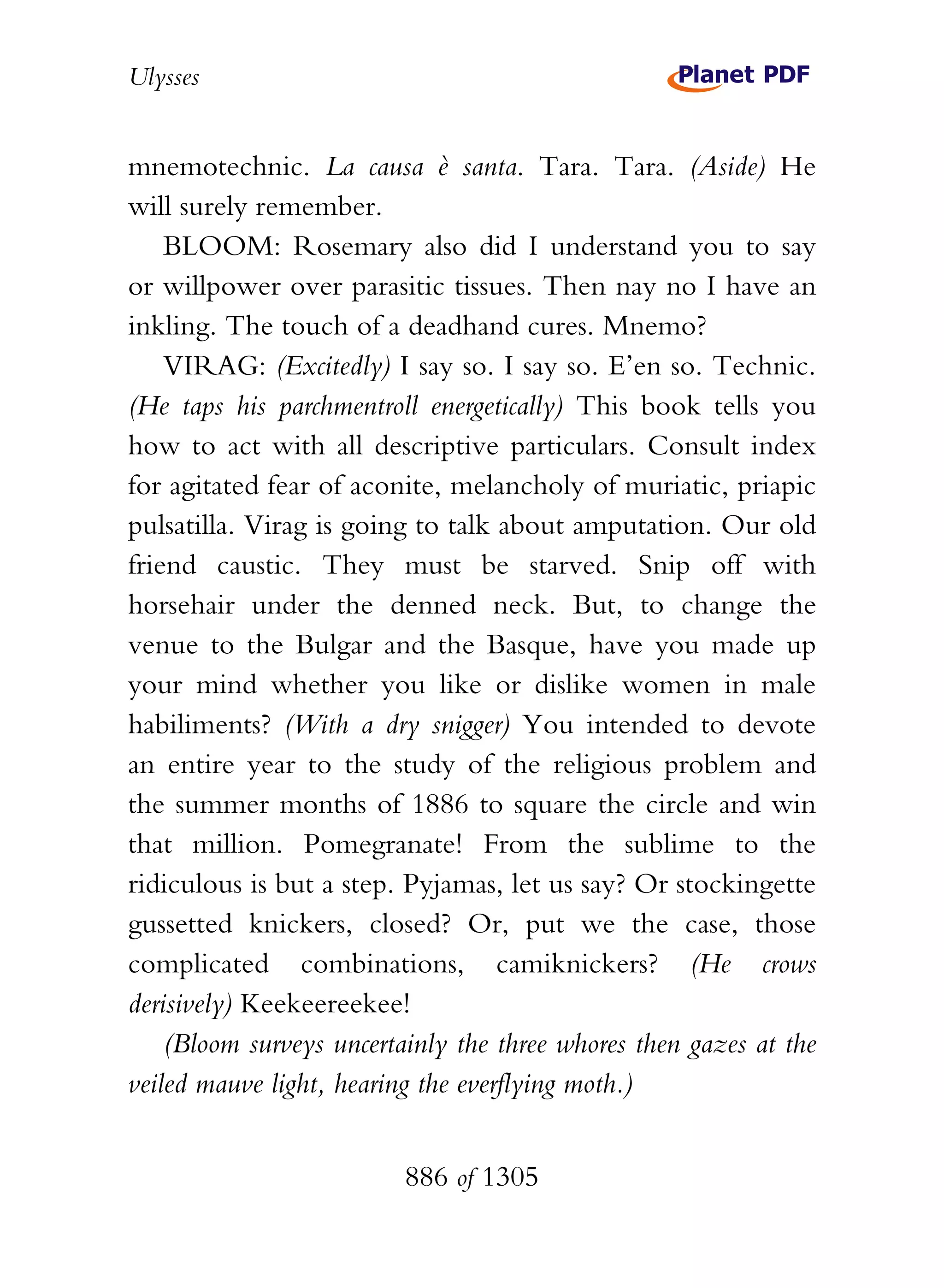 Ulysses


mnemotechnic. La causa è santa. Tara. Tara. (Aside) He
will surely remember.
    BLOOM: Rosemary also did I understand you to say
or willpower over parasitic tissues. Then nay no I have an
inkling. The touch of a deadhand cures. Mnemo?
    VIRAG: (Excitedly) I say so. I say so. E’en so. Technic.
(He taps his parchmentroll energetically) This book tells you
how to act with all descriptive particulars. Consult index
for agitated fear of aconite, melancholy of muriatic, priapic
pulsatilla. Virag is going to talk about amputation. Our old
friend caustic. They must be starved. Snip off with
horsehair under the denned neck. But, to change the
venue to the Bulgar and the Basque, have you made up
your mind whether you like or dislike women in male
habiliments? (With a dry snigger) You intended to devote
an entire year to the study of the religious problem and
the summer months of 1886 to square the circle and win
that million. Pomegranate! From the sublime to the
ridiculous is but a step. Pyjamas, let us say? Or stockingette
gussetted knickers, closed? Or, put we the case, those
complicated combinations, camiknickers? (He crows
derisively) Keekeereekee!
    (Bloom surveys uncertainly the three whores then gazes at the
veiled mauve light, hearing the everflying moth.)


                          886 of 1305
 