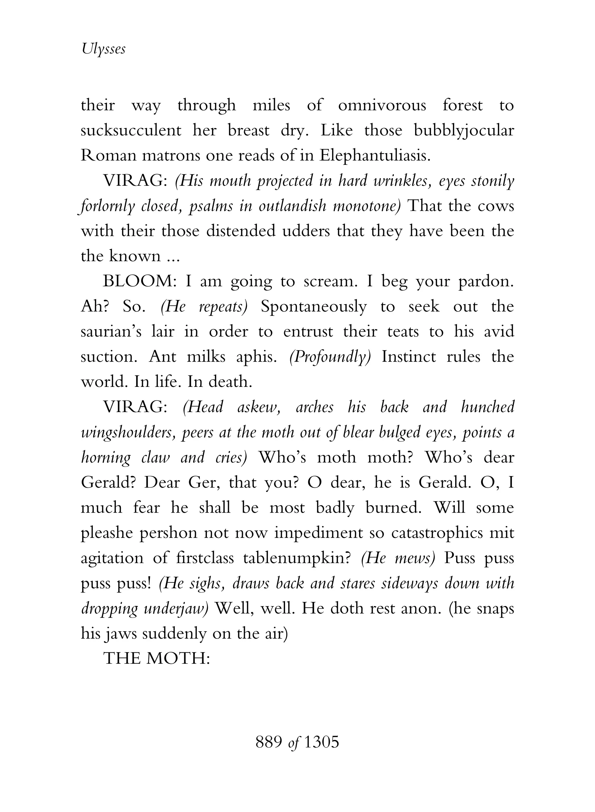 Ulysses


their way through miles of omnivorous forest to
sucksucculent her breast dry. Like those bubblyjocular
Roman matrons one reads of in Elephantuliasis.
    VIRAG: (His mouth projected in hard wrinkles, eyes stonily
forlornly closed, psalms in outlandish monotone) That the cows
with their those distended udders that they have been the
the known ...
    BLOOM: I am going to scream. I beg your pardon.
Ah? So. (He repeats) Spontaneously to seek out the
saurian’s lair in order to entrust their teats to his avid
suction. Ant milks aphis. (Profoundly) Instinct rules the
world. In life. In death.
    VIRAG: (Head askew, arches his back and hunched
wingshoulders, peers at the moth out of blear bulged eyes, points a
horning claw and cries) Who’s moth moth? Who’s dear
Gerald? Dear Ger, that you? O dear, he is Gerald. O, I
much fear he shall be most badly burned. Will some
pleashe pershon not now impediment so catastrophics mit
agitation of firstclass tablenumpkin? (He mews) Puss puss
puss puss! (He sighs, draws back and stares sideways down with
dropping underjaw) Well, well. He doth rest anon. (he snaps
his jaws suddenly on the air)
    THE MOTH:



                          889 of 1305
 
