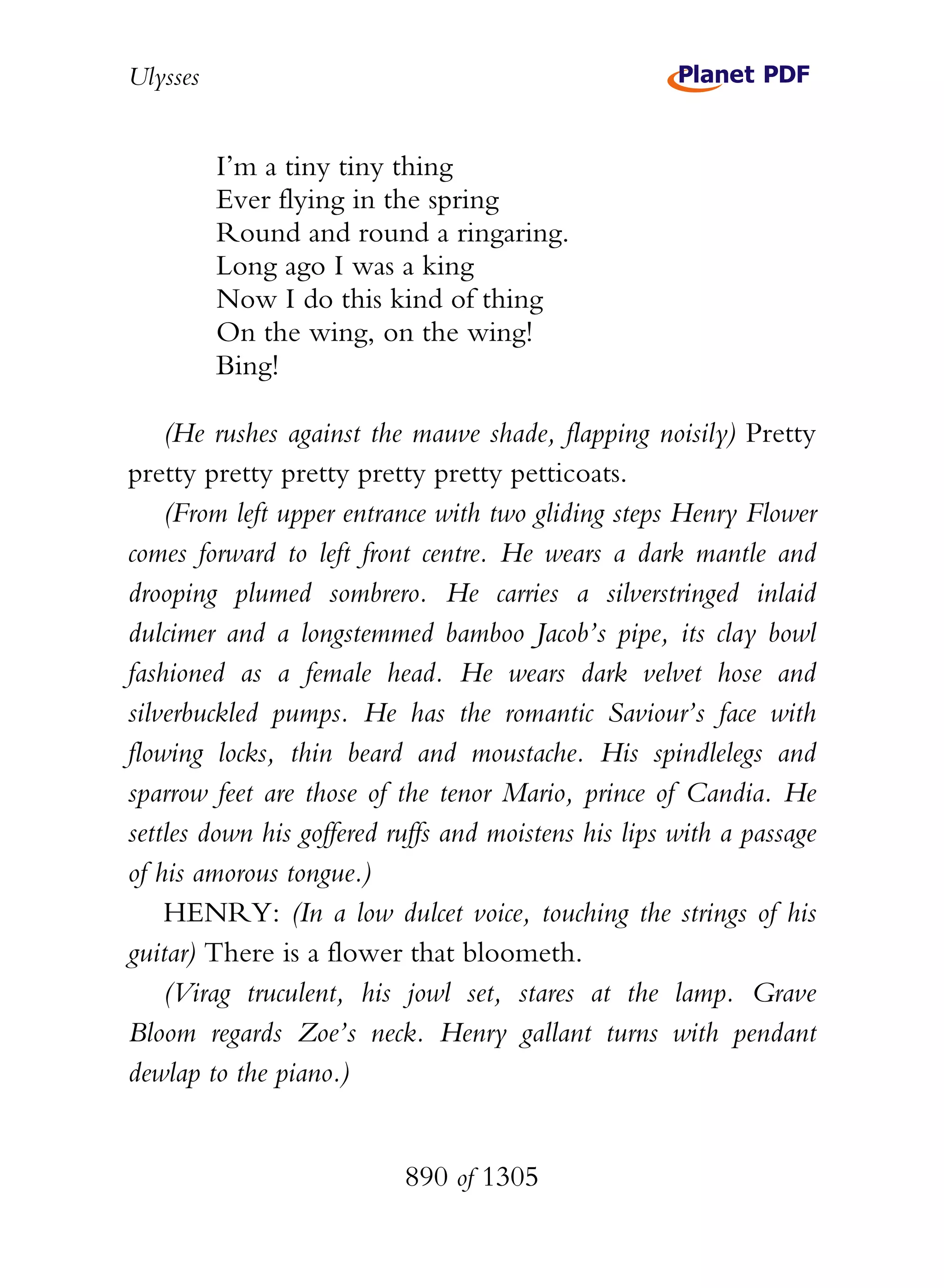 Ulysses


          I’m a tiny tiny thing
          Ever flying in the spring
          Round and round a ringaring.
          Long ago I was a king
          Now I do this kind of thing
          On the wing, on the wing!
          Bing!

    (He rushes against the mauve shade, flapping noisily) Pretty
pretty pretty pretty pretty pretty petticoats.
    (From left upper entrance with two gliding steps Henry Flower
comes forward to left front centre. He wears a dark mantle and
drooping plumed sombrero. He carries a silverstringed inlaid
dulcimer and a longstemmed bamboo Jacob’s pipe, its clay bowl
fashioned as a female head. He wears dark velvet hose and
silverbuckled pumps. He has the romantic Saviour’s face with
flowing locks, thin beard and moustache. His spindlelegs and
sparrow feet are those of the tenor Mario, prince of Candia. He
settles down his goffered ruffs and moistens his lips with a passage
of his amorous tongue.)
    HENRY: (In a low dulcet voice, touching the strings of his
guitar) There is a flower that bloometh.
    (Virag truculent, his jowl set, stares at the lamp. Grave
Bloom regards Zoe’s neck. Henry gallant turns with pendant
dewlap to the piano.)


                           890 of 1305
 