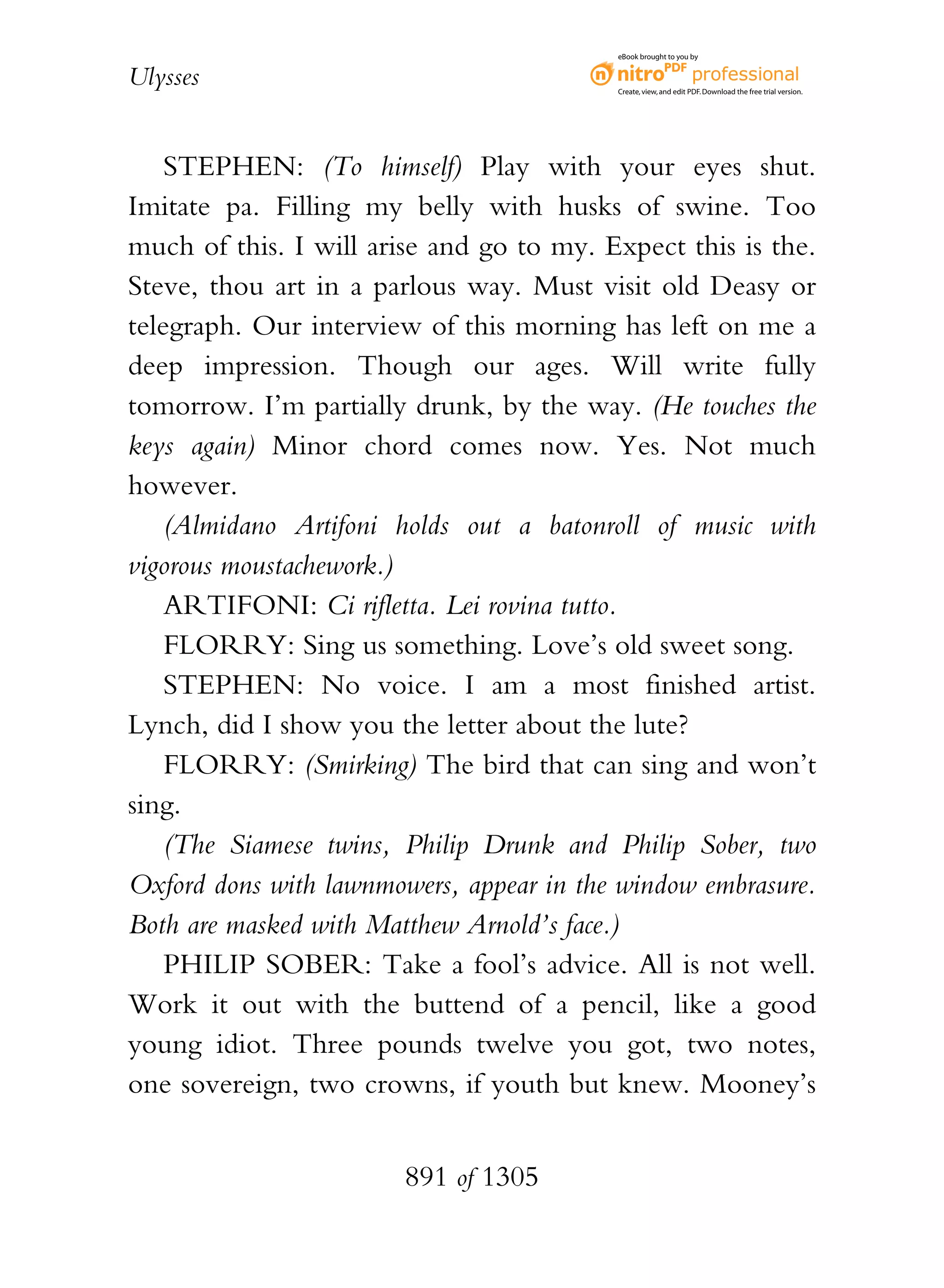 eBook brought to you by


Ulysses                                   Create, view, and edit PDF. Download the free trial version.




    STEPHEN: (To himself) Play with your eyes shut.
Imitate pa. Filling my belly with husks of swine. Too
much of this. I will arise and go to my. Expect this is the.
Steve, thou art in a parlous way. Must visit old Deasy or
telegraph. Our interview of this morning has left on me a
deep impression. Though our ages. Will write fully
tomorrow. I’m partially drunk, by the way. (He touches the
keys again) Minor chord comes now. Yes. Not much
however.
    (Almidano Artifoni holds out a batonroll of music with
vigorous moustachework.)
    ARTIFONI: Ci rifletta. Lei rovina tutto.
    FLORRY: Sing us something. Love’s old sweet song.
    STEPHEN: No voice. I am a most finished artist.
Lynch, did I show you the letter about the lute?
    FLORRY: (Smirking) The bird that can sing and won’t
sing.
    (The Siamese twins, Philip Drunk and Philip Sober, two
Oxford dons with lawnmowers, appear in the window embrasure.
Both are masked with Matthew Arnold’s face.)
    PHILIP SOBER: Take a fool’s advice. All is not well.
Work it out with the buttend of a pencil, like a good
young idiot. Three pounds twelve you got, two notes,
one sovereign, two crowns, if youth but knew. Mooney’s


                        891 of 1305
 