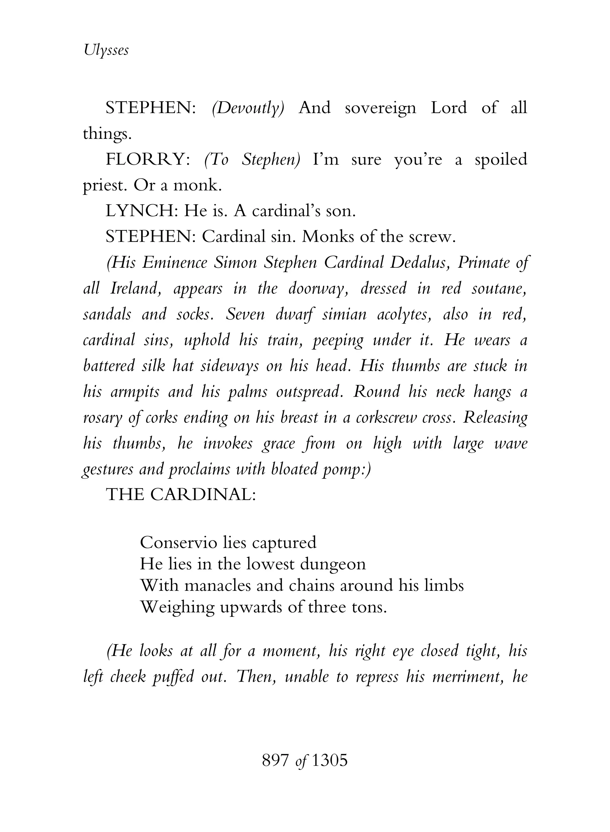 Ulysses


    STEPHEN: (Devoutly) And sovereign Lord of all
things.
    FLORRY: (To Stephen) I’m sure you’re a spoiled
priest. Or a monk.
    LYNCH: He is. A cardinal’s son.
    STEPHEN: Cardinal sin. Monks of the screw.
    (His Eminence Simon Stephen Cardinal Dedalus, Primate of
all Ireland, appears in the doorway, dressed in red soutane,
sandals and socks. Seven dwarf simian acolytes, also in red,
cardinal sins, uphold his train, peeping under it. He wears a
battered silk hat sideways on his head. His thumbs are stuck in
his armpits and his palms outspread. Round his neck hangs a
rosary of corks ending on his breast in a corkscrew cross. Releasing
his thumbs, he invokes grace from on high with large wave
gestures and proclaims with bloated pomp:)
    THE CARDINAL:

          Conservio lies captured
          He lies in the lowest dungeon
          With manacles and chains around his limbs
          Weighing upwards of three tons.

    (He looks at all for a moment, his right eye closed tight, his
left cheek puffed out. Then, unable to repress his merriment, he



                           897 of 1305
 