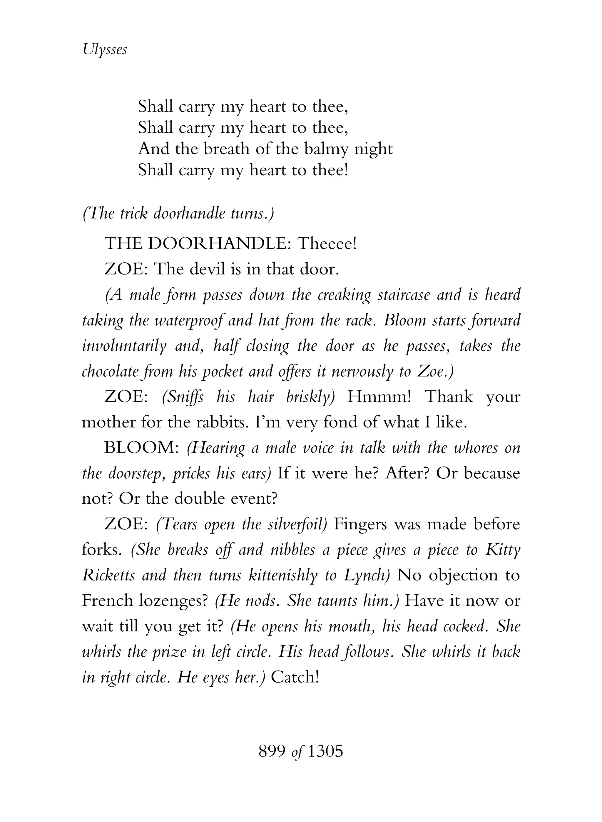 Ulysses


          Shall carry my heart to thee,
          Shall carry my heart to thee,
          And the breath of the balmy night
          Shall carry my heart to thee!

(The trick doorhandle turns.)
    THE DOORHANDLE: Theeee!
    ZOE: The devil is in that door.
    (A male form passes down the creaking staircase and is heard
taking the waterproof and hat from the rack. Bloom starts forward
involuntarily and, half closing the door as he passes, takes the
chocolate from his pocket and offers it nervously to Zoe.)
    ZOE: (Sniffs his hair briskly) Hmmm! Thank your
mother for the rabbits. I’m very fond of what I like.
    BLOOM: (Hearing a male voice in talk with the whores on
the doorstep, pricks his ears) If it were he? After? Or because
not? Or the double event?
    ZOE: (Tears open the silverfoil) Fingers was made before
forks. (She breaks off and nibbles a piece gives a piece to Kitty
Ricketts and then turns kittenishly to Lynch) No objection to
French lozenges? (He nods. She taunts him.) Have it now or
wait till you get it? (He opens his mouth, his head cocked. She
whirls the prize in left circle. His head follows. She whirls it back
in right circle. He eyes her.) Catch!


                           899 of 1305
 