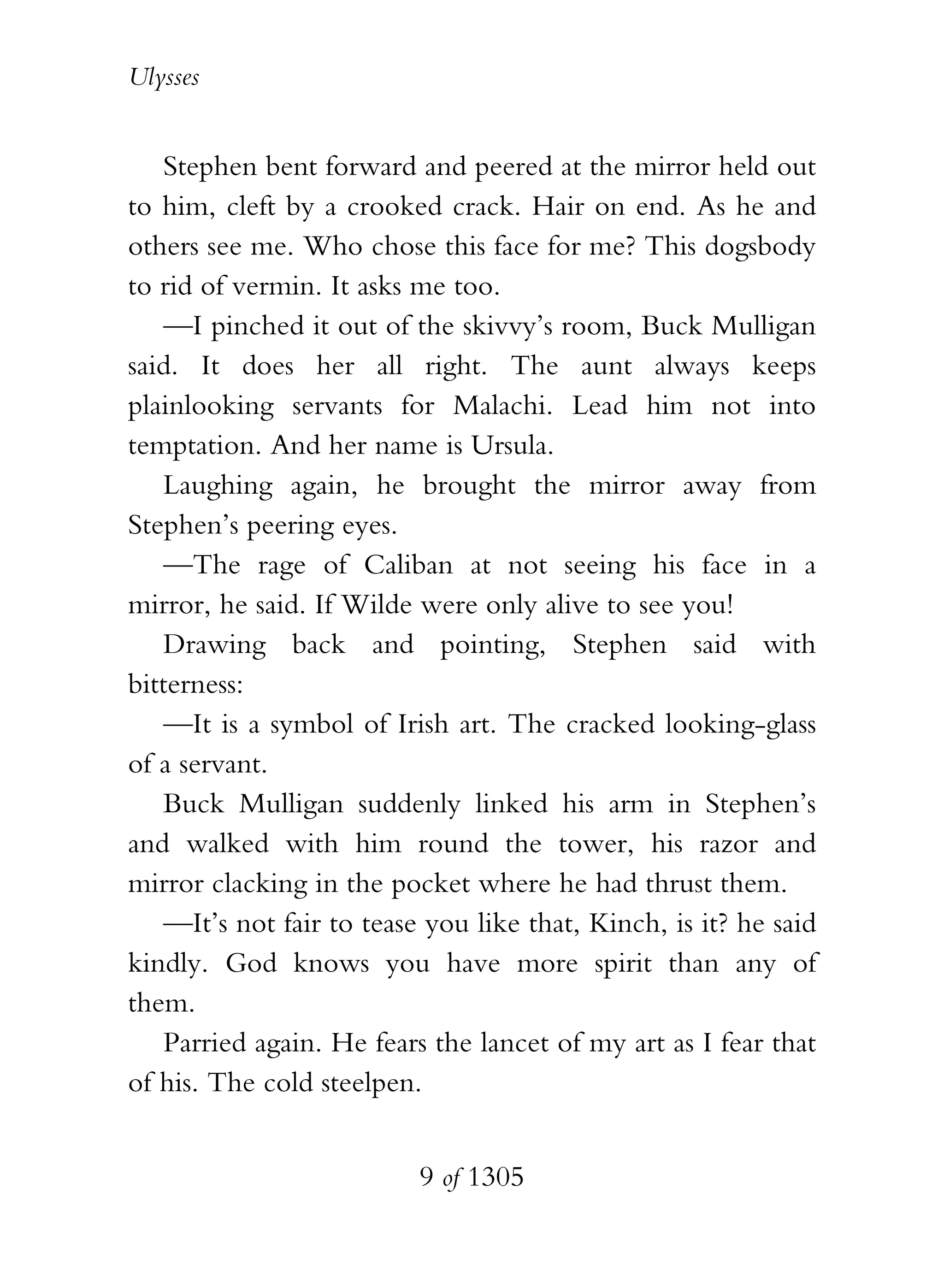 Ulysses


    Stephen bent forward and peered at the mirror held out
to him, cleft by a crooked crack. Hair on end. As he and
others see me. Who chose this face for me? This dogsbody
to rid of vermin. It asks me too.
    —I pinched it out of the skivvy’s room, Buck Mulligan
said. It does her all right. The aunt always keeps
plainlooking servants for Malachi. Lead him not into
temptation. And her name is Ursula.
    Laughing again, he brought the mirror away from
Stephen’s peering eyes.
    —The rage of Caliban at not seeing his face in a
mirror, he said. If Wilde were only alive to see you!
    Drawing back and pointing, Stephen said with
bitterness:
    —It is a symbol of Irish art. The cracked looking-glass
of a servant.
    Buck Mulligan suddenly linked his arm in Stephen’s
and walked with him round the tower, his razor and
mirror clacking in the pocket where he had thrust them.
    —It’s not fair to tease you like that, Kinch, is it? he said
kindly. God knows you have more spirit than any of
them.
    Parried again. He fears the lancet of my art as I fear that
of his. The cold steelpen.


                           9 of 1305
 