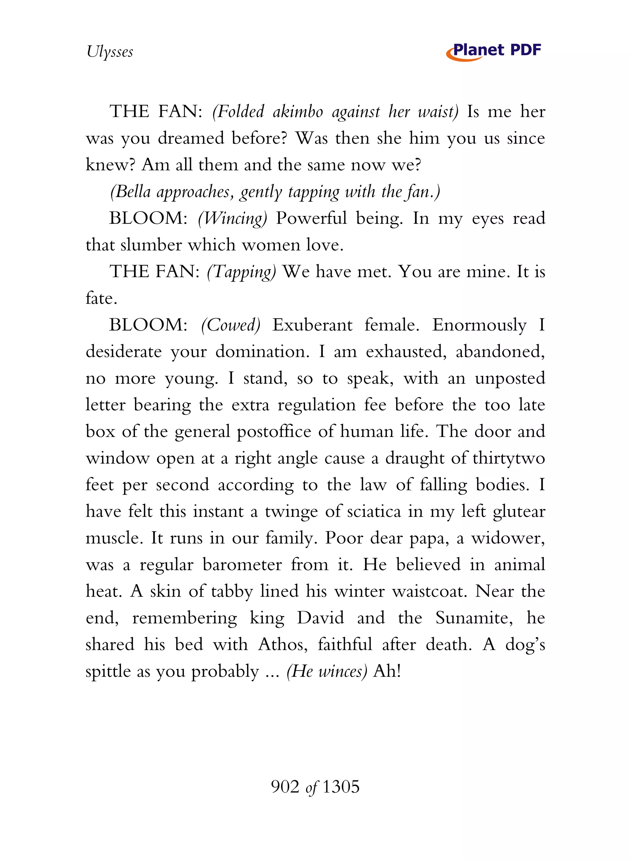 Ulysses


    THE FAN: (Folded akimbo against her waist) Is me her
was you dreamed before? Was then she him you us since
knew? Am all them and the same now we?
    (Bella approaches, gently tapping with the fan.)
    BLOOM: (Wincing) Powerful being. In my eyes read
that slumber which women love.
    THE FAN: (Tapping) We have met. You are mine. It is
fate.
    BLOOM: (Cowed) Exuberant female. Enormously I
desiderate your domination. I am exhausted, abandoned,
no more young. I stand, so to speak, with an unposted
letter bearing the extra regulation fee before the too late
box of the general postoffice of human life. The door and
window open at a right angle cause a draught of thirtytwo
feet per second according to the law of falling bodies. I
have felt this instant a twinge of sciatica in my left glutear
muscle. It runs in our family. Poor dear papa, a widower,
was a regular barometer from it. He believed in animal
heat. A skin of tabby lined his winter waistcoat. Near the
end, remembering king David and the Sunamite, he
shared his bed with Athos, faithful after death. A dog’s
spittle as you probably ... (He winces) Ah!




                        902 of 1305
 