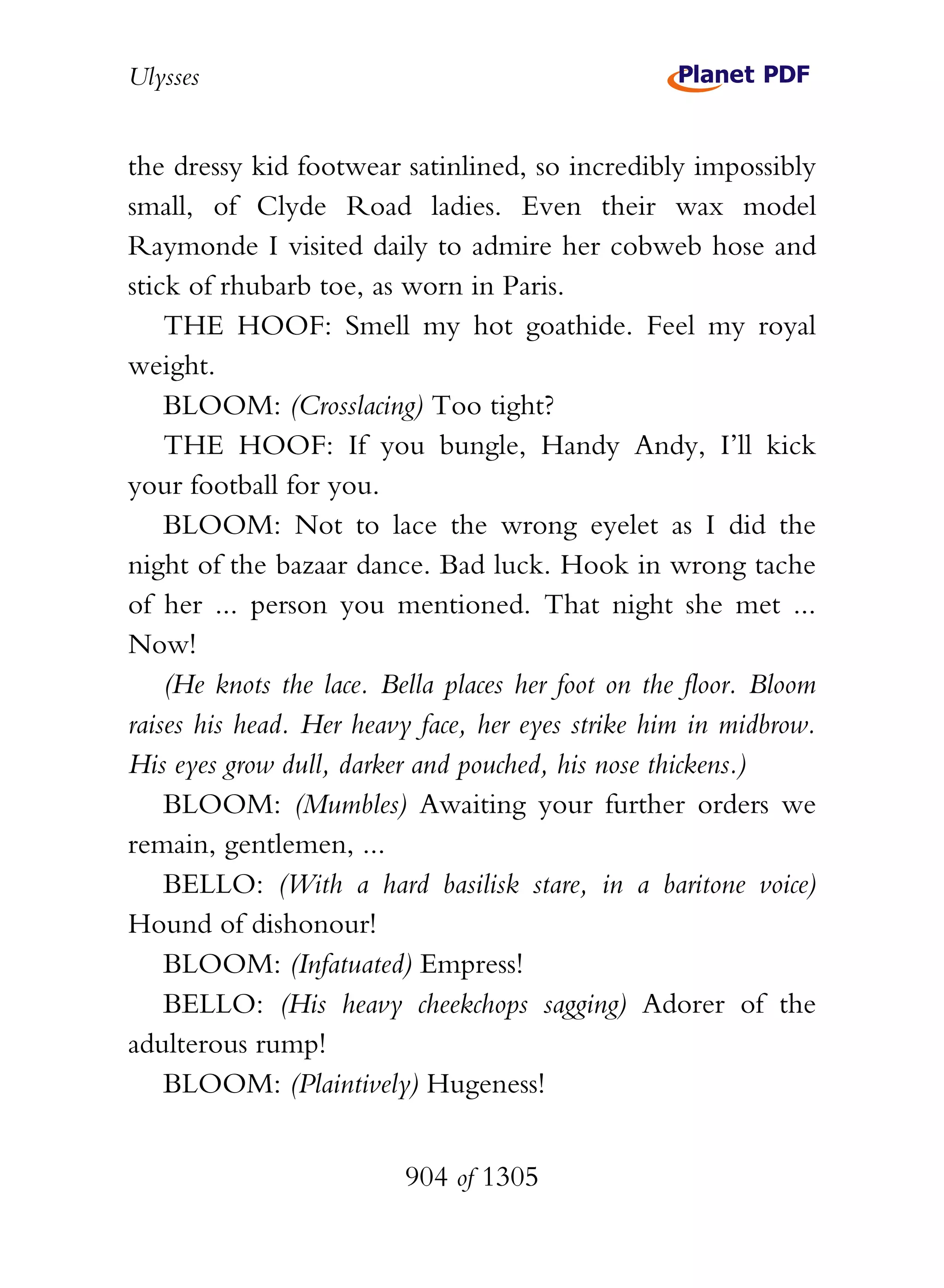 Ulysses


the dressy kid footwear satinlined, so incredibly impossibly
small, of Clyde Road ladies. Even their wax model
Raymonde I visited daily to admire her cobweb hose and
stick of rhubarb toe, as worn in Paris.
    THE HOOF: Smell my hot goathide. Feel my royal
weight.
    BLOOM: (Crosslacing) Too tight?
    THE HOOF: If you bungle, Handy Andy, I’ll kick
your football for you.
    BLOOM: Not to lace the wrong eyelet as I did the
night of the bazaar dance. Bad luck. Hook in wrong tache
of her ... person you mentioned. That night she met ...
Now!
    (He knots the lace. Bella places her foot on the floor. Bloom
raises his head. Her heavy face, her eyes strike him in midbrow.
His eyes grow dull, darker and pouched, his nose thickens.)
    BLOOM: (Mumbles) Awaiting your further orders we
remain, gentlemen, ...
    BELLO: (With a hard basilisk stare, in a baritone voice)
Hound of dishonour!
    BLOOM: (Infatuated) Empress!
    BELLO: (His heavy cheekchops sagging) Adorer of the
adulterous rump!
    BLOOM: (Plaintively) Hugeness!


                          904 of 1305
 
